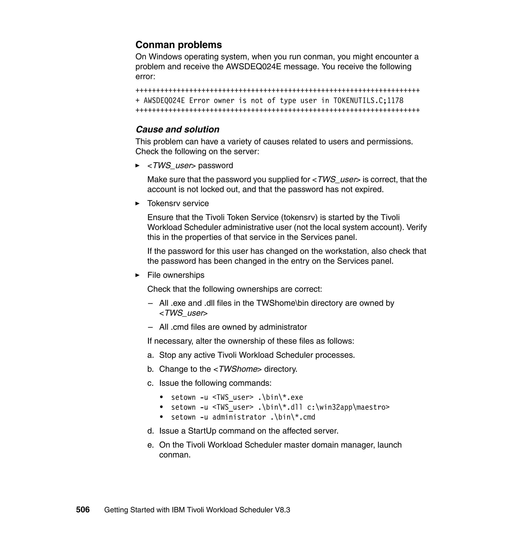 Conman problems
               On Windows operating system, when you run conman, you might encounter a
               problem and receive the AWSDEQ024E message. You receive the following
               error:
               +++++++++++++++++++++++++++++++++++++++++++++++++++++++++++++++++++++
               + AWSDEQ024E Error owner is not of type user in TOKENUTILS.C;1178
               +++++++++++++++++++++++++++++++++++++++++++++++++++++++++++++++++++++

               Cause and solution
               This problem can have a variety of causes related to users and permissions.
               Check the following on the server:
                  <TWS_user> password
                  Make sure that the password you supplied for <TWS_user> is correct, that the
                  account is not locked out, and that the password has not expired.
                  Tokensrv service
                  Ensure that the Tivoli Token Service (tokensrv) is started by the Tivoli
                  Workload Scheduler administrative user (not the local system account). Verify
                  this in the properties of that service in the Services panel.
                  If the password for this user has changed on the workstation, also check that
                  the password has been changed in the entry on the Services panel.
                  File ownerships
                  Check that the following ownerships are correct:
                  – All .exe and .dll files in the TWShomebin directory are owned by
                    <TWS_user>
                  – All .cmd files are owned by administrator
                  If necessary, alter the ownership of these files as follows:
                  a. Stop any active Tivoli Workload Scheduler processes.
                  b. Change to the <TWShome> directory.
                  c. Issue the following commands:
                      •   setown -u <TWS_user> .bin*.exe
                      •   setown -u <TWS_user> .bin*.dll c:win32appmaestro>
                      •   setown -u administrator .bin*.cmd
                  d. Issue a StartUp command on the affected server.
                  e. On the Tivoli Workload Scheduler master domain manager, launch
                     conman.




506   Getting Started with IBM Tivoli Workload Scheduler V8.3
 