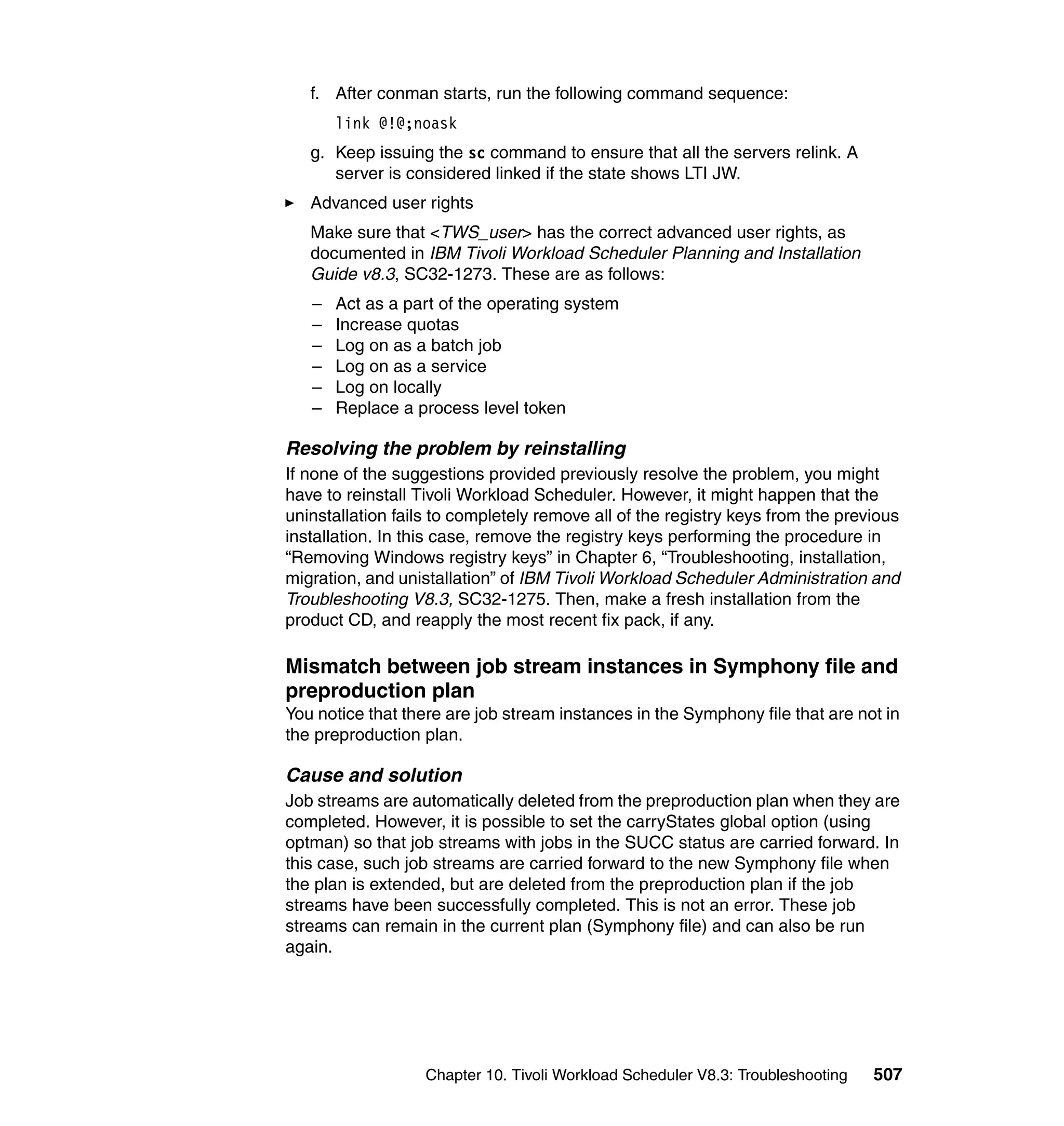 f. After conman starts, run the following command sequence:
       link @!@;noask
   g. Keep issuing the sc command to ensure that all the servers relink. A
      server is considered linked if the state shows LTI JW.
   Advanced user rights
   Make sure that <TWS_user> has the correct advanced user rights, as
   documented in IBM Tivoli Workload Scheduler Planning and Installation
   Guide v8.3, SC32-1273. These are as follows:
   –   Act as a part of the operating system
   –   Increase quotas
   –   Log on as a batch job
   –   Log on as a service
   –   Log on locally
   –   Replace a process level token

Resolving the problem by reinstalling
If none of the suggestions provided previously resolve the problem, you might
have to reinstall Tivoli Workload Scheduler. However, it might happen that the
uninstallation fails to completely remove all of the registry keys from the previous
installation. In this case, remove the registry keys performing the procedure in
“Removing Windows registry keys” in Chapter 6, “Troubleshooting, installation,
migration, and unistallation” of IBM Tivoli Workload Scheduler Administration and
Troubleshooting V8.3, SC32-1275. Then, make a fresh installation from the
product CD, and reapply the most recent fix pack, if any.

Mismatch between job stream instances in Symphony file and
preproduction plan
You notice that there are job stream instances in the Symphony file that are not in
the preproduction plan.

Cause and solution
Job streams are automatically deleted from the preproduction plan when they are
completed. However, it is possible to set the carryStates global option (using
optman) so that job streams with jobs in the SUCC status are carried forward. In
this case, such job streams are carried forward to the new Symphony file when
the plan is extended, but are deleted from the preproduction plan if the job
streams have been successfully completed. This is not an error. These job
streams can remain in the current plan (Symphony file) and can also be run
again.




                   Chapter 10. Tivoli Workload Scheduler V8.3: Troubleshooting   507
 