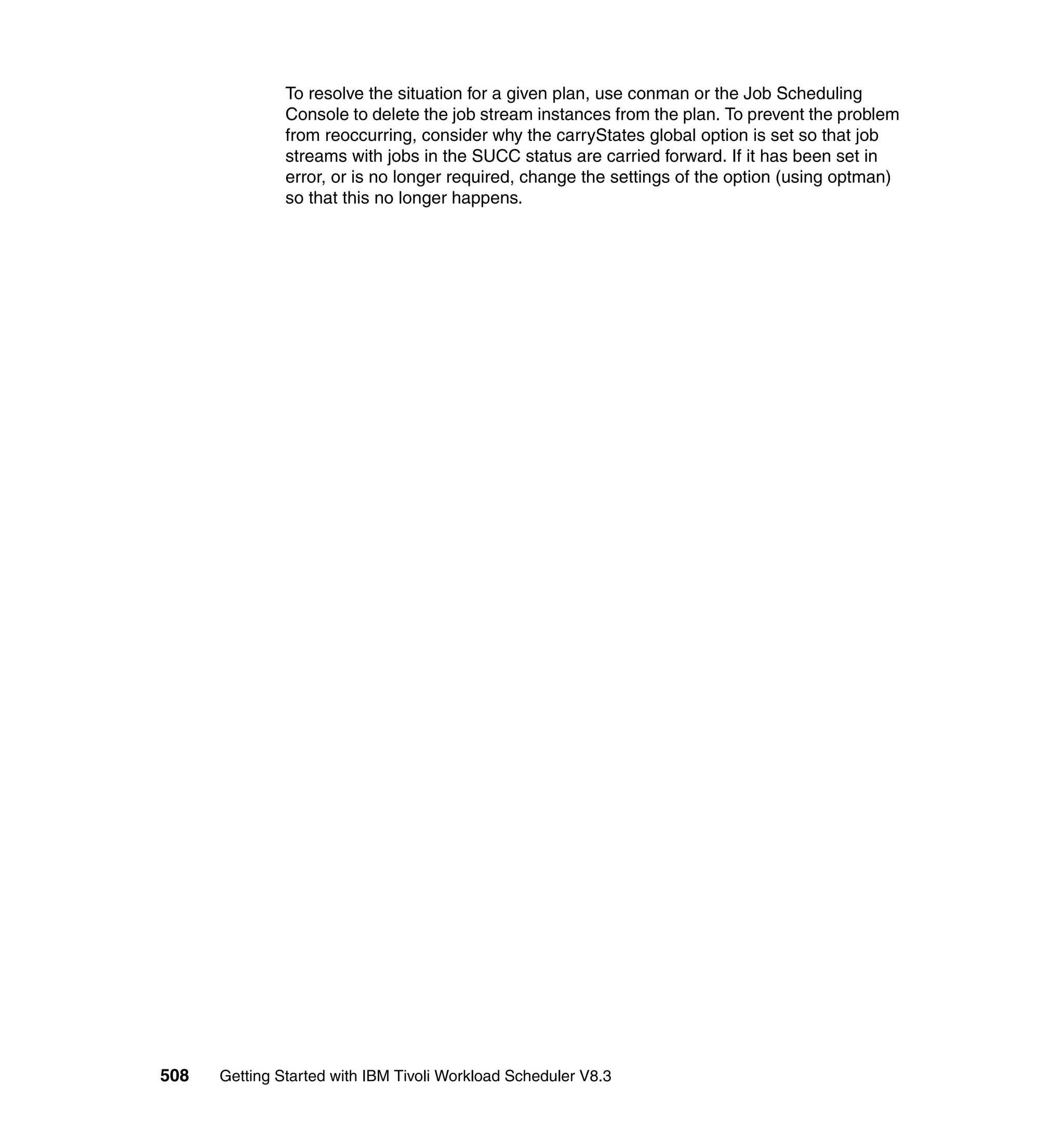 To resolve the situation for a given plan, use conman or the Job Scheduling
               Console to delete the job stream instances from the plan. To prevent the problem
               from reoccurring, consider why the carryStates global option is set so that job
               streams with jobs in the SUCC status are carried forward. If it has been set in
               error, or is no longer required, change the settings of the option (using optman)
               so that this no longer happens.




508   Getting Started with IBM Tivoli Workload Scheduler V8.3
 