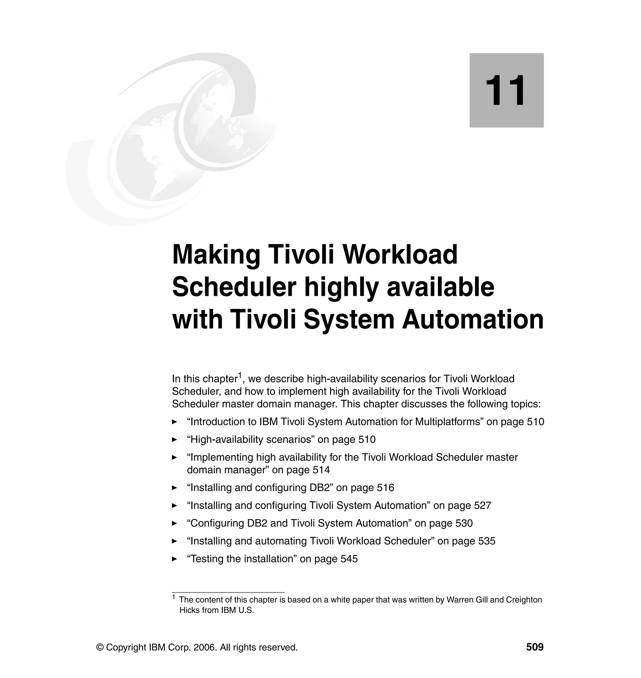 11


   Chapter 11.   Making Tivoli Workload
                 Scheduler highly available
                 with Tivoli System Automation
                 In this chapter1, we describe high-availability scenarios for Tivoli Workload
                 Scheduler, and how to implement high availability for the Tivoli Workload
                 Scheduler master domain manager. This chapter discusses the following topics:
                       “Introduction to IBM Tivoli System Automation for Multiplatforms” on page 510
                       “High-availability scenarios” on page 510
                       “Implementing high availability for the Tivoli Workload Scheduler master
                       domain manager” on page 514
                       “Installing and configuring DB2” on page 516
                       “Installing and configuring Tivoli System Automation” on page 527
                       “Configuring DB2 and Tivoli System Automation” on page 530
                       “Installing and automating Tivoli Workload Scheduler” on page 535
                       “Testing the installation” on page 545


                 1
                     The content of this chapter is based on a white paper that was written by Warren Gill and Creighton
                     Hicks from IBM U.S.



© Copyright IBM Corp. 2006. All rights reserved.                                                                   509
 
