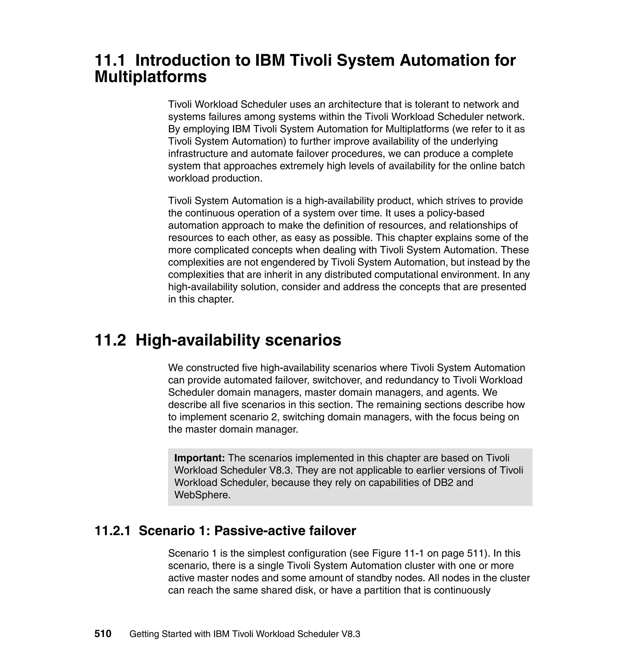 11.1 Introduction to IBM Tivoli System Automation for
Multiplatforms
               Tivoli Workload Scheduler uses an architecture that is tolerant to network and
               systems failures among systems within the Tivoli Workload Scheduler network.
               By employing IBM Tivoli System Automation for Multiplatforms (we refer to it as
               Tivoli System Automation) to further improve availability of the underlying
               infrastructure and automate failover procedures, we can produce a complete
               system that approaches extremely high levels of availability for the online batch
               workload production.

               Tivoli System Automation is a high-availability product, which strives to provide
               the continuous operation of a system over time. It uses a policy-based
               automation approach to make the definition of resources, and relationships of
               resources to each other, as easy as possible. This chapter explains some of the
               more complicated concepts when dealing with Tivoli System Automation. These
               complexities are not engendered by Tivoli System Automation, but instead by the
               complexities that are inherit in any distributed computational environment. In any
               high-availability solution, consider and address the concepts that are presented
               in this chapter.



11.2 High-availability scenarios
               We constructed five high-availability scenarios where Tivoli System Automation
               can provide automated failover, switchover, and redundancy to Tivoli Workload
               Scheduler domain managers, master domain managers, and agents. We
               describe all five scenarios in this section. The remaining sections describe how
               to implement scenario 2, switching domain managers, with the focus being on
               the master domain manager.

                Important: The scenarios implemented in this chapter are based on Tivoli
                Workload Scheduler V8.3. They are not applicable to earlier versions of Tivoli
                Workload Scheduler, because they rely on capabilities of DB2 and
                WebSphere.


11.2.1 Scenario 1: Passive-active failover
               Scenario 1 is the simplest configuration (see Figure 11-1 on page 511). In this
               scenario, there is a single Tivoli System Automation cluster with one or more
               active master nodes and some amount of standby nodes. All nodes in the cluster
               can reach the same shared disk, or have a partition that is continuously



510   Getting Started with IBM Tivoli Workload Scheduler V8.3
 