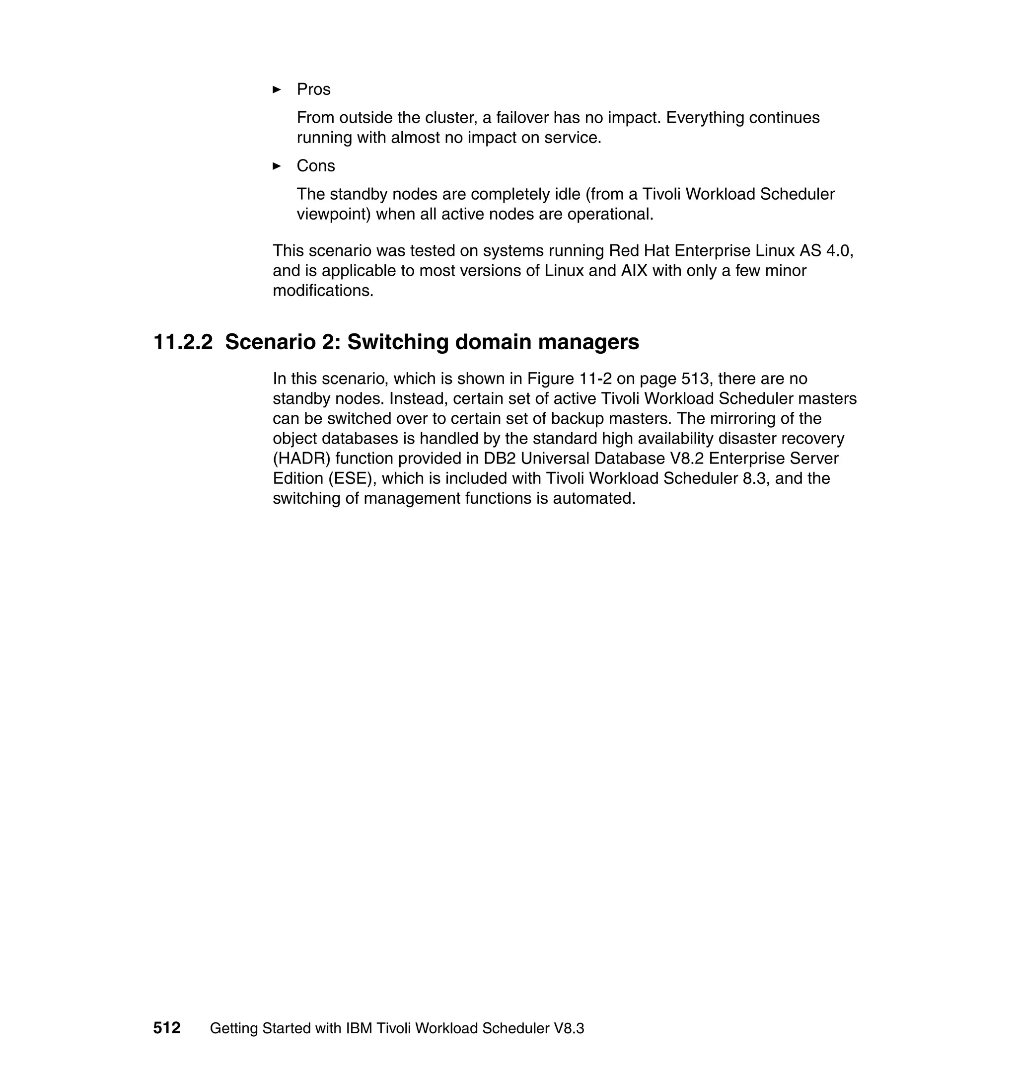 Pros
                  From outside the cluster, a failover has no impact. Everything continues
                  running with almost no impact on service.
                  Cons
                  The standby nodes are completely idle (from a Tivoli Workload Scheduler
                  viewpoint) when all active nodes are operational.

               This scenario was tested on systems running Red Hat Enterprise Linux AS 4.0,
               and is applicable to most versions of Linux and AIX with only a few minor
               modifications.


11.2.2 Scenario 2: Switching domain managers
               In this scenario, which is shown in Figure 11-2 on page 513, there are no
               standby nodes. Instead, certain set of active Tivoli Workload Scheduler masters
               can be switched over to certain set of backup masters. The mirroring of the
               object databases is handled by the standard high availability disaster recovery
               (HADR) function provided in DB2 Universal Database V8.2 Enterprise Server
               Edition (ESE), which is included with Tivoli Workload Scheduler 8.3, and the
               switching of management functions is automated.




512   Getting Started with IBM Tivoli Workload Scheduler V8.3
 