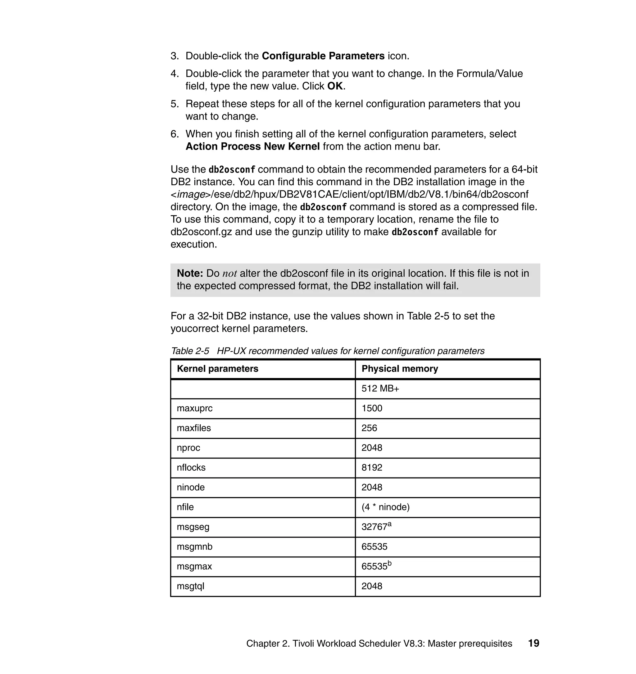 3. Double-click the Configurable Parameters icon.
4. Double-click the parameter that you want to change. In the Formula/Value
   field, type the new value. Click OK.
5. Repeat these steps for all of the kernel configuration parameters that you
   want to change.
6. When you finish setting all of the kernel configuration parameters, select
   Action Process New Kernel from the action menu bar.

Use the db2osconf command to obtain the recommended parameters for a 64-bit
DB2 instance. You can find this command in the DB2 installation image in the
<image>/ese/db2/hpux/DB2V81CAE/client/opt/IBM/db2/V8.1/bin64/db2osconf
directory. On the image, the db2osconf command is stored as a compressed file.
To use this command, copy it to a temporary location, rename the file to
db2osconf.gz and use the gunzip utility to make db2osconf available for
execution.

 Note: Do not alter the db2osconf file in its original location. If this file is not in
 the expected compressed format, the DB2 installation will fail.

For a 32-bit DB2 instance, use the values shown in Table 2-5 to set the
youcorrect kernel parameters.

Table 2-5 HP-UX recommended values for kernel configuration parameters
 Kernel parameters                            Physical memory

                                              512 MB+

 maxuprc                                      1500

 maxfiles                                     256

 nproc                                        2048

 nflocks                                      8192

 ninode                                       2048

 nfile                                        (4 * ninode)

 msgseg                                       32767a

 msgmnb                                       65535

 msgmax                                       65535b

 msgtql                                       2048




                 Chapter 2. Tivoli Workload Scheduler V8.3: Master prerequisites      19
 