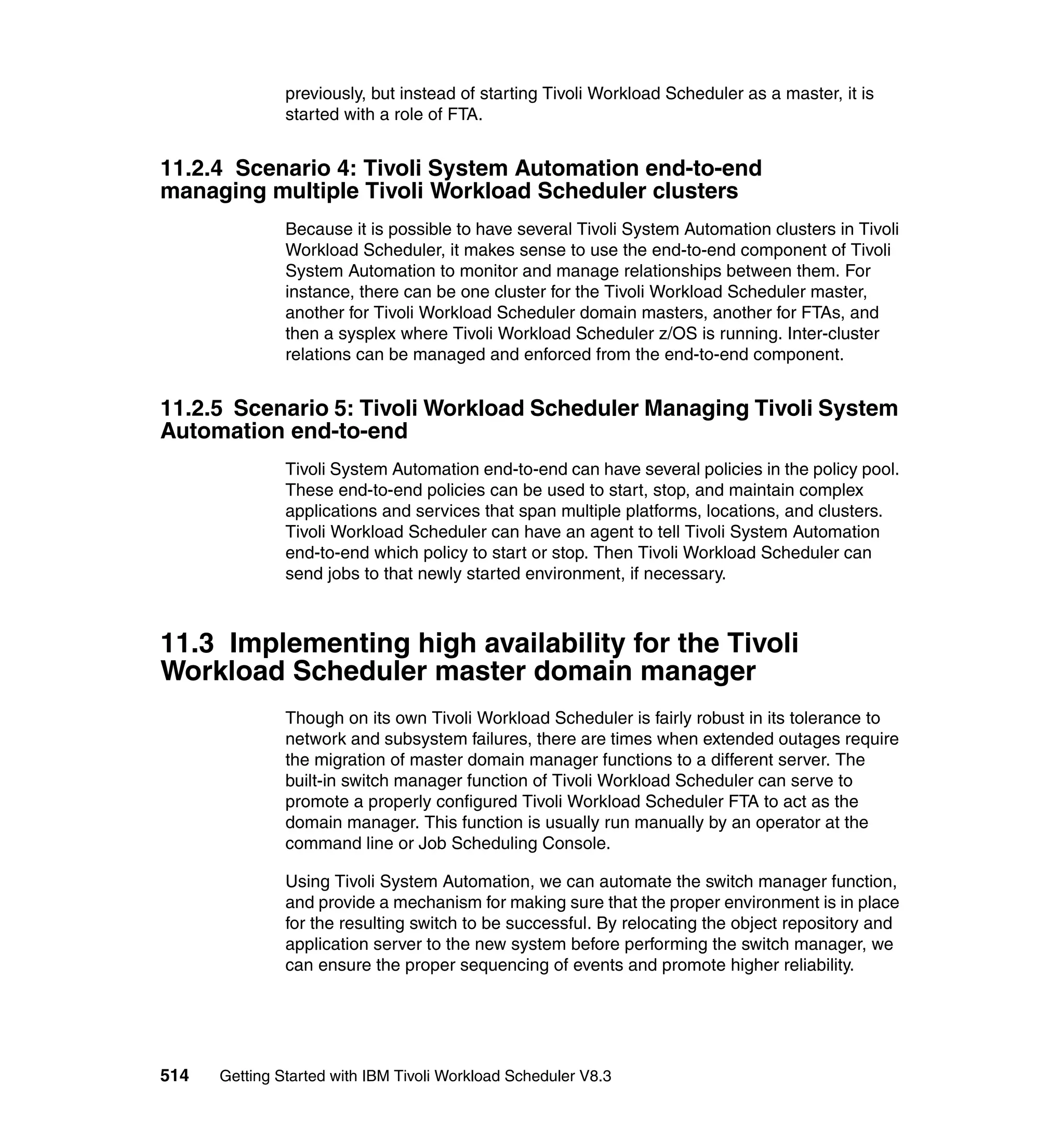 previously, but instead of starting Tivoli Workload Scheduler as a master, it is
               started with a role of FTA.


11.2.4 Scenario 4: Tivoli System Automation end-to-end
managing multiple Tivoli Workload Scheduler clusters
               Because it is possible to have several Tivoli System Automation clusters in Tivoli
               Workload Scheduler, it makes sense to use the end-to-end component of Tivoli
               System Automation to monitor and manage relationships between them. For
               instance, there can be one cluster for the Tivoli Workload Scheduler master,
               another for Tivoli Workload Scheduler domain masters, another for FTAs, and
               then a sysplex where Tivoli Workload Scheduler z/OS is running. Inter-cluster
               relations can be managed and enforced from the end-to-end component.


11.2.5 Scenario 5: Tivoli Workload Scheduler Managing Tivoli System
Automation end-to-end
               Tivoli System Automation end-to-end can have several policies in the policy pool.
               These end-to-end policies can be used to start, stop, and maintain complex
               applications and services that span multiple platforms, locations, and clusters.
               Tivoli Workload Scheduler can have an agent to tell Tivoli System Automation
               end-to-end which policy to start or stop. Then Tivoli Workload Scheduler can
               send jobs to that newly started environment, if necessary.



11.3 Implementing high availability for the Tivoli
Workload Scheduler master domain manager
               Though on its own Tivoli Workload Scheduler is fairly robust in its tolerance to
               network and subsystem failures, there are times when extended outages require
               the migration of master domain manager functions to a different server. The
               built-in switch manager function of Tivoli Workload Scheduler can serve to
               promote a properly configured Tivoli Workload Scheduler FTA to act as the
               domain manager. This function is usually run manually by an operator at the
               command line or Job Scheduling Console.

               Using Tivoli System Automation, we can automate the switch manager function,
               and provide a mechanism for making sure that the proper environment is in place
               for the resulting switch to be successful. By relocating the object repository and
               application server to the new system before performing the switch manager, we
               can ensure the proper sequencing of events and promote higher reliability.




514   Getting Started with IBM Tivoli Workload Scheduler V8.3
 