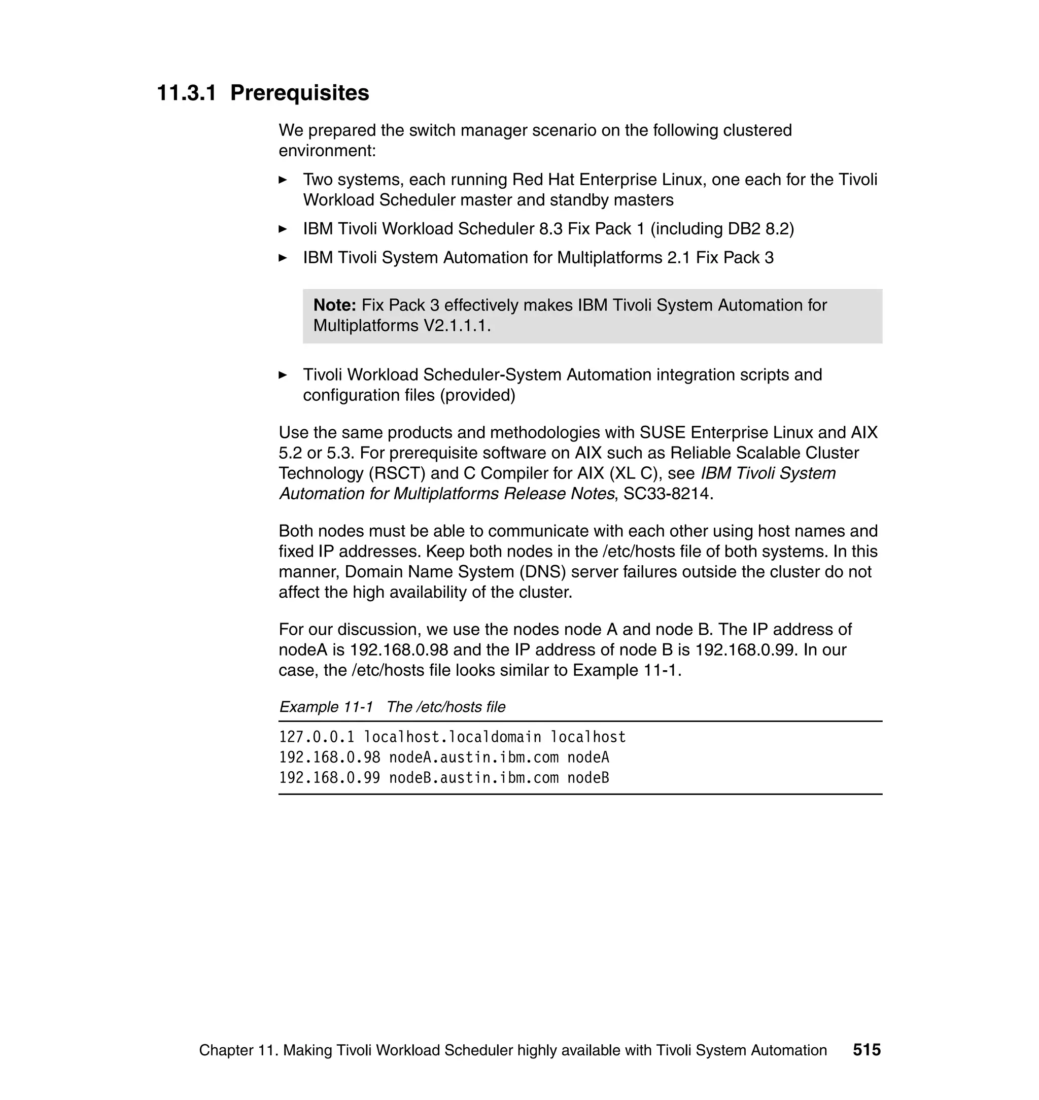 11.3.1 Prerequisites
               We prepared the switch manager scenario on the following clustered
               environment:
                   Two systems, each running Red Hat Enterprise Linux, one each for the Tivoli
                   Workload Scheduler master and standby masters
                   IBM Tivoli Workload Scheduler 8.3 Fix Pack 1 (including DB2 8.2)
                   IBM Tivoli System Automation for Multiplatforms 2.1 Fix Pack 3

                    Note: Fix Pack 3 effectively makes IBM Tivoli System Automation for
                    Multiplatforms V2.1.1.1.

                   Tivoli Workload Scheduler-System Automation integration scripts and
                   configuration files (provided)

               Use the same products and methodologies with SUSE Enterprise Linux and AIX
               5.2 or 5.3. For prerequisite software on AIX such as Reliable Scalable Cluster
               Technology (RSCT) and C Compiler for AIX (XL C), see IBM Tivoli System
               Automation for Multiplatforms Release Notes, SC33-8214.

               Both nodes must be able to communicate with each other using host names and
               fixed IP addresses. Keep both nodes in the /etc/hosts file of both systems. In this
               manner, Domain Name System (DNS) server failures outside the cluster do not
               affect the high availability of the cluster.

               For our discussion, we use the nodes node A and node B. The IP address of
               nodeA is 192.168.0.98 and the IP address of node B is 192.168.0.99. In our
               case, the /etc/hosts file looks similar to Example 11-1.

               Example 11-1 The /etc/hosts file
               127.0.0.1 localhost.localdomain localhost
               192.168.0.98 nodeA.austin.ibm.com nodeA
               192.168.0.99 nodeB.austin.ibm.com nodeB




    Chapter 11. Making Tivoli Workload Scheduler highly available with Tivoli System Automation   515
 