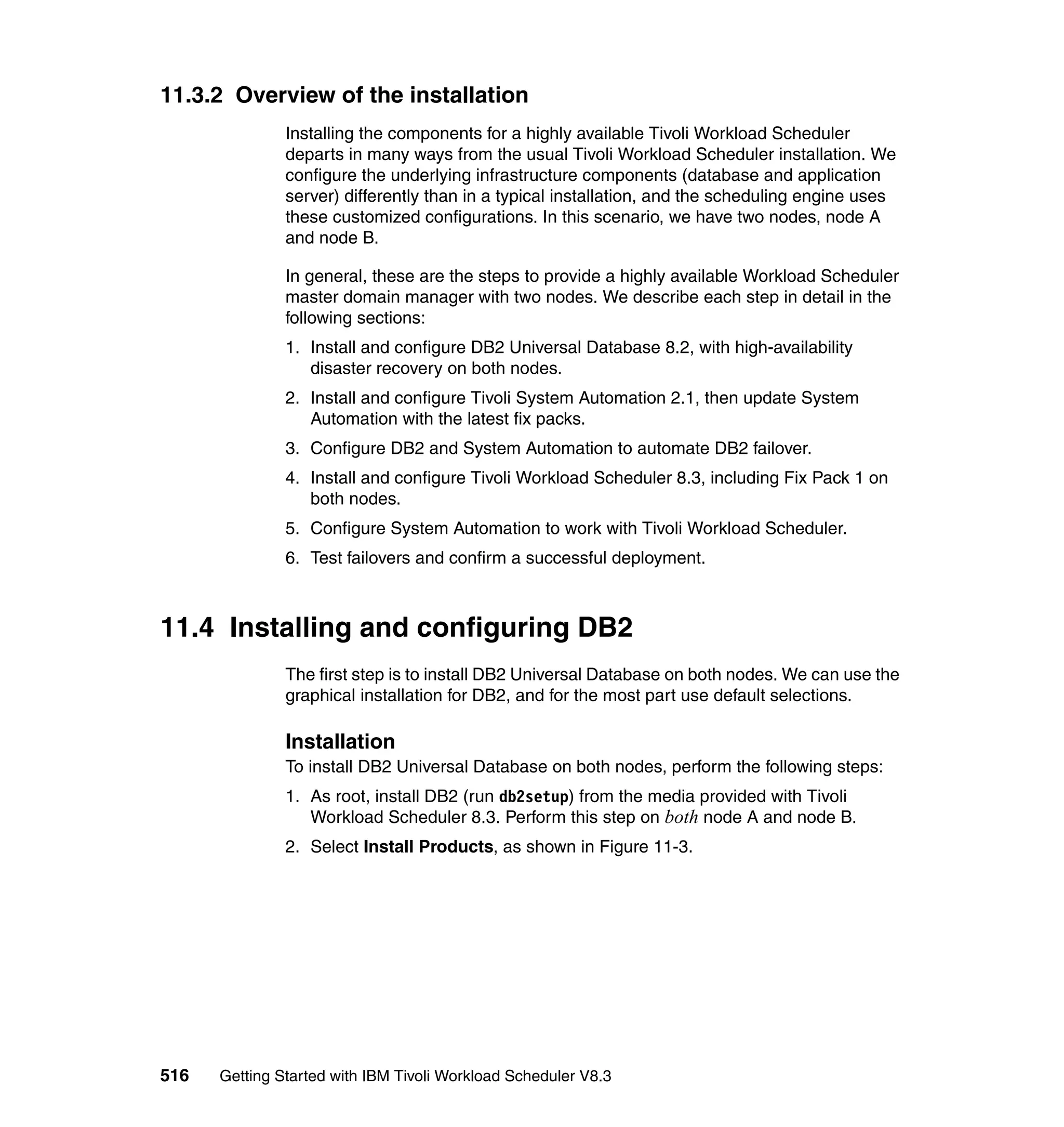 11.3.2 Overview of the installation
               Installing the components for a highly available Tivoli Workload Scheduler
               departs in many ways from the usual Tivoli Workload Scheduler installation. We
               configure the underlying infrastructure components (database and application
               server) differently than in a typical installation, and the scheduling engine uses
               these customized configurations. In this scenario, we have two nodes, node A
               and node B.

               In general, these are the steps to provide a highly available Workload Scheduler
               master domain manager with two nodes. We describe each step in detail in the
               following sections:
               1. Install and configure DB2 Universal Database 8.2, with high-availability
                  disaster recovery on both nodes.
               2. Install and configure Tivoli System Automation 2.1, then update System
                  Automation with the latest fix packs.
               3. Configure DB2 and System Automation to automate DB2 failover.
               4. Install and configure Tivoli Workload Scheduler 8.3, including Fix Pack 1 on
                  both nodes.
               5. Configure System Automation to work with Tivoli Workload Scheduler.
               6. Test failovers and confirm a successful deployment.



11.4 Installing and configuring DB2
               The first step is to install DB2 Universal Database on both nodes. We can use the
               graphical installation for DB2, and for the most part use default selections.

               Installation
               To install DB2 Universal Database on both nodes, perform the following steps:
               1. As root, install DB2 (run db2setup) from the media provided with Tivoli
                  Workload Scheduler 8.3. Perform this step on both node A and node B.
               2. Select Install Products, as shown in Figure 11-3.




516   Getting Started with IBM Tivoli Workload Scheduler V8.3
 
