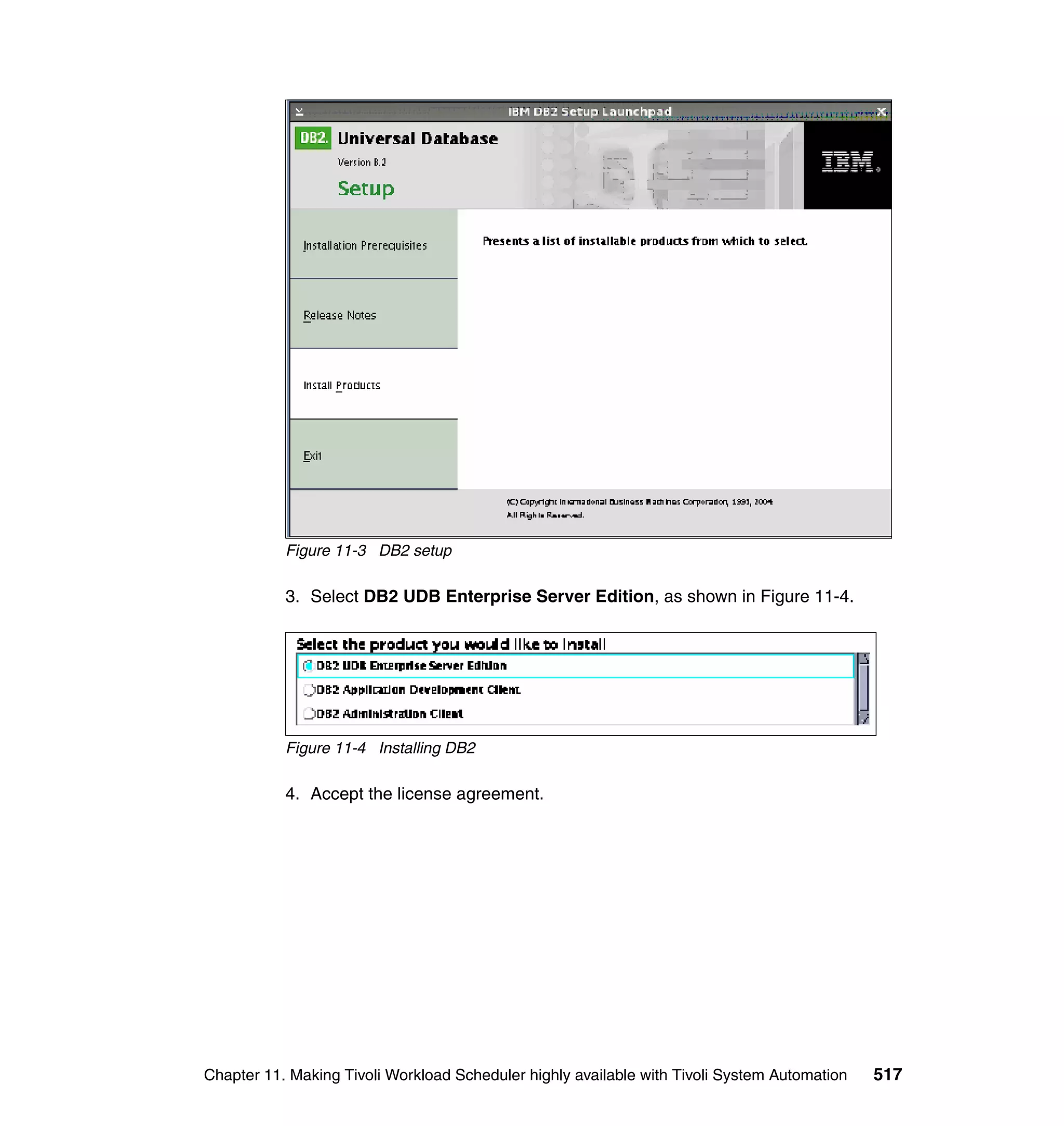 Figure 11-3 DB2 setup

           3. Select DB2 UDB Enterprise Server Edition, as shown in Figure 11-4.




           Figure 11-4 Installing DB2

           4. Accept the license agreement.




Chapter 11. Making Tivoli Workload Scheduler highly available with Tivoli System Automation   517
 