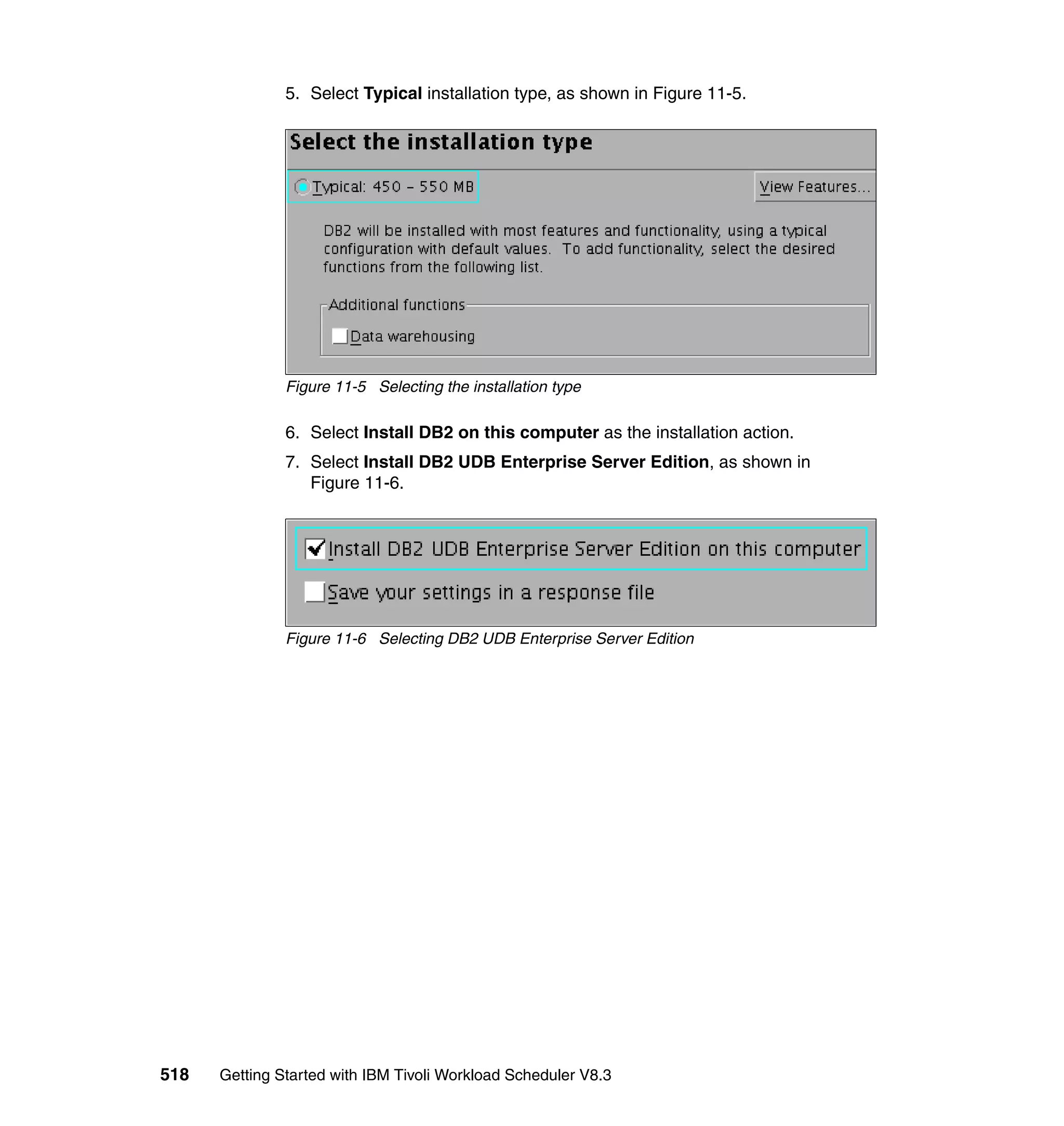 5. Select Typical installation type, as shown in Figure 11-5.




               Figure 11-5 Selecting the installation type

               6. Select Install DB2 on this computer as the installation action.
               7. Select Install DB2 UDB Enterprise Server Edition, as shown in
                  Figure 11-6.




               Figure 11-6 Selecting DB2 UDB Enterprise Server Edition




518   Getting Started with IBM Tivoli Workload Scheduler V8.3
 