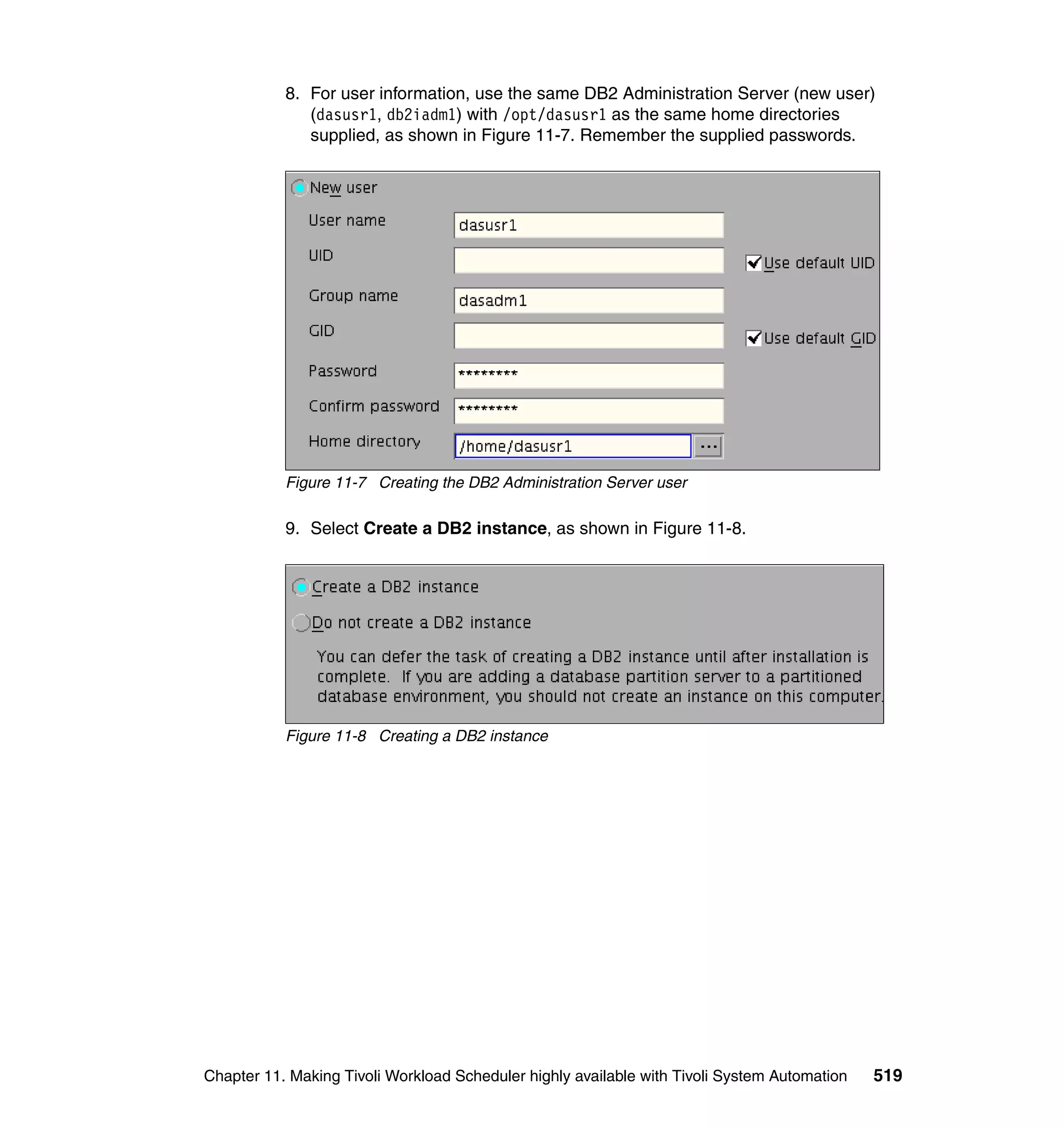 8. For user information, use the same DB2 Administration Server (new user)
              (dasusr1, db2iadm1) with /opt/dasusr1 as the same home directories
              supplied, as shown in Figure 11-7. Remember the supplied passwords.




           Figure 11-7 Creating the DB2 Administration Server user

           9. Select Create a DB2 instance, as shown in Figure 11-8.




           Figure 11-8 Creating a DB2 instance




Chapter 11. Making Tivoli Workload Scheduler highly available with Tivoli System Automation   519
 