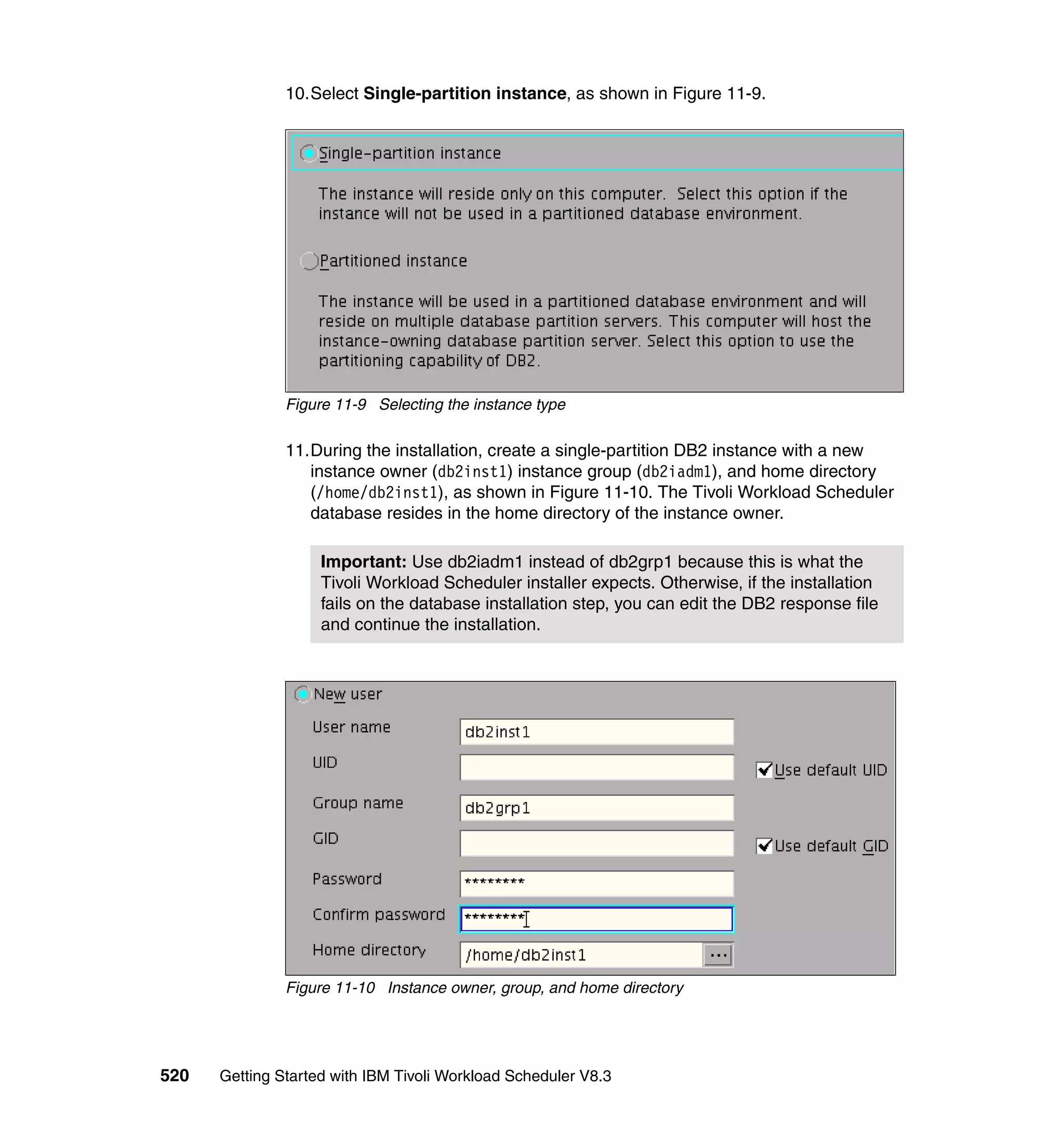 10.Select Single-partition instance, as shown in Figure 11-9.




               Figure 11-9 Selecting the instance type

               11.During the installation, create a single-partition DB2 instance with a new
                  instance owner (db2inst1) instance group (db2iadm1), and home directory
                  (/home/db2inst1), as shown in Figure 11-10. The Tivoli Workload Scheduler
                  database resides in the home directory of the instance owner.

                    Important: Use db2iadm1 instead of db2grp1 because this is what the
                    Tivoli Workload Scheduler installer expects. Otherwise, if the installation
                    fails on the database installation step, you can edit the DB2 response file
                    and continue the installation.




               Figure 11-10 Instance owner, group, and home directory




520   Getting Started with IBM Tivoli Workload Scheduler V8.3
 