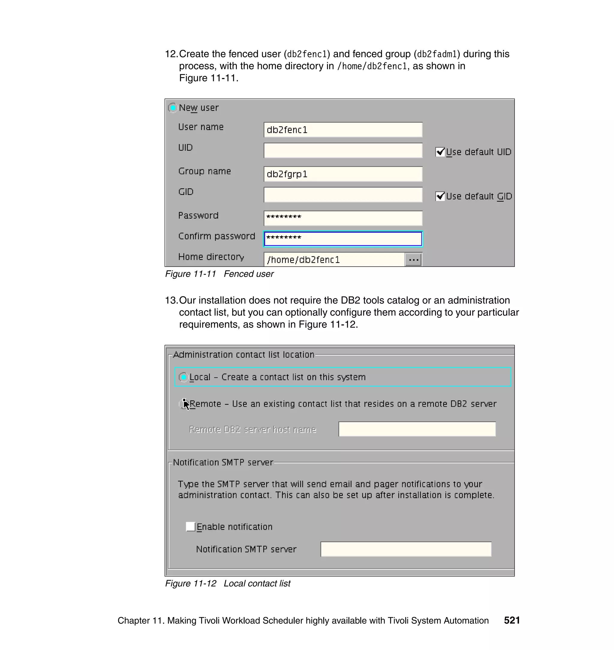 12.Create the fenced user (db2fenc1) and fenced group (db2fadm1) during this
              process, with the home directory in /home/db2fenc1, as shown in
              Figure 11-11.




           Figure 11-11 Fenced user

           13.Our installation does not require the DB2 tools catalog or an administration
              contact list, but you can optionally configure them according to your particular
              requirements, as shown in Figure 11-12.




           Figure 11-12 Local contact list



Chapter 11. Making Tivoli Workload Scheduler highly available with Tivoli System Automation   521
 
