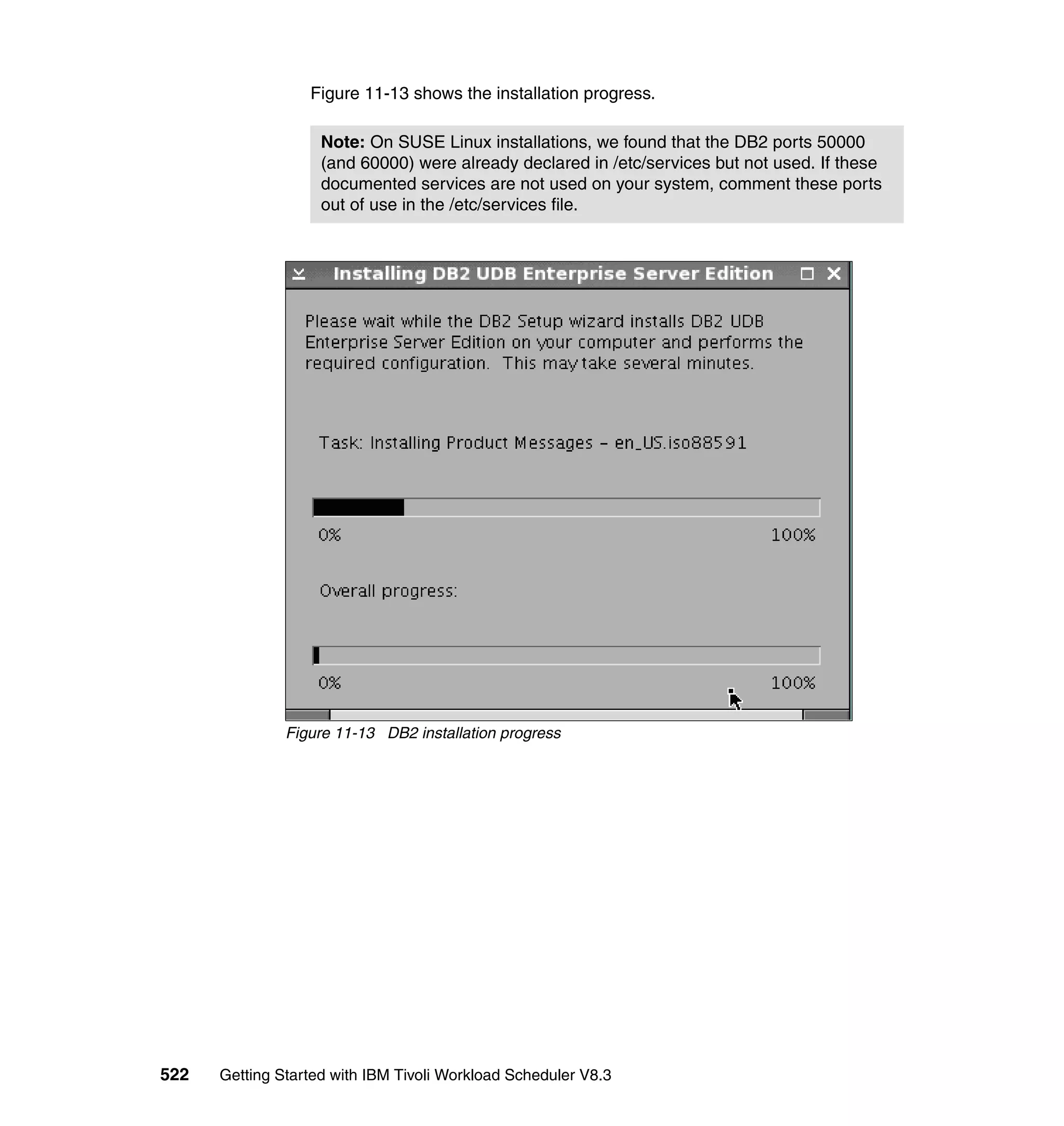 Figure 11-13 shows the installation progress.

                    Note: On SUSE Linux installations, we found that the DB2 ports 50000
                    (and 60000) were already declared in /etc/services but not used. If these
                    documented services are not used on your system, comment these ports
                    out of use in the /etc/services file.




               Figure 11-13 DB2 installation progress




522   Getting Started with IBM Tivoli Workload Scheduler V8.3
 