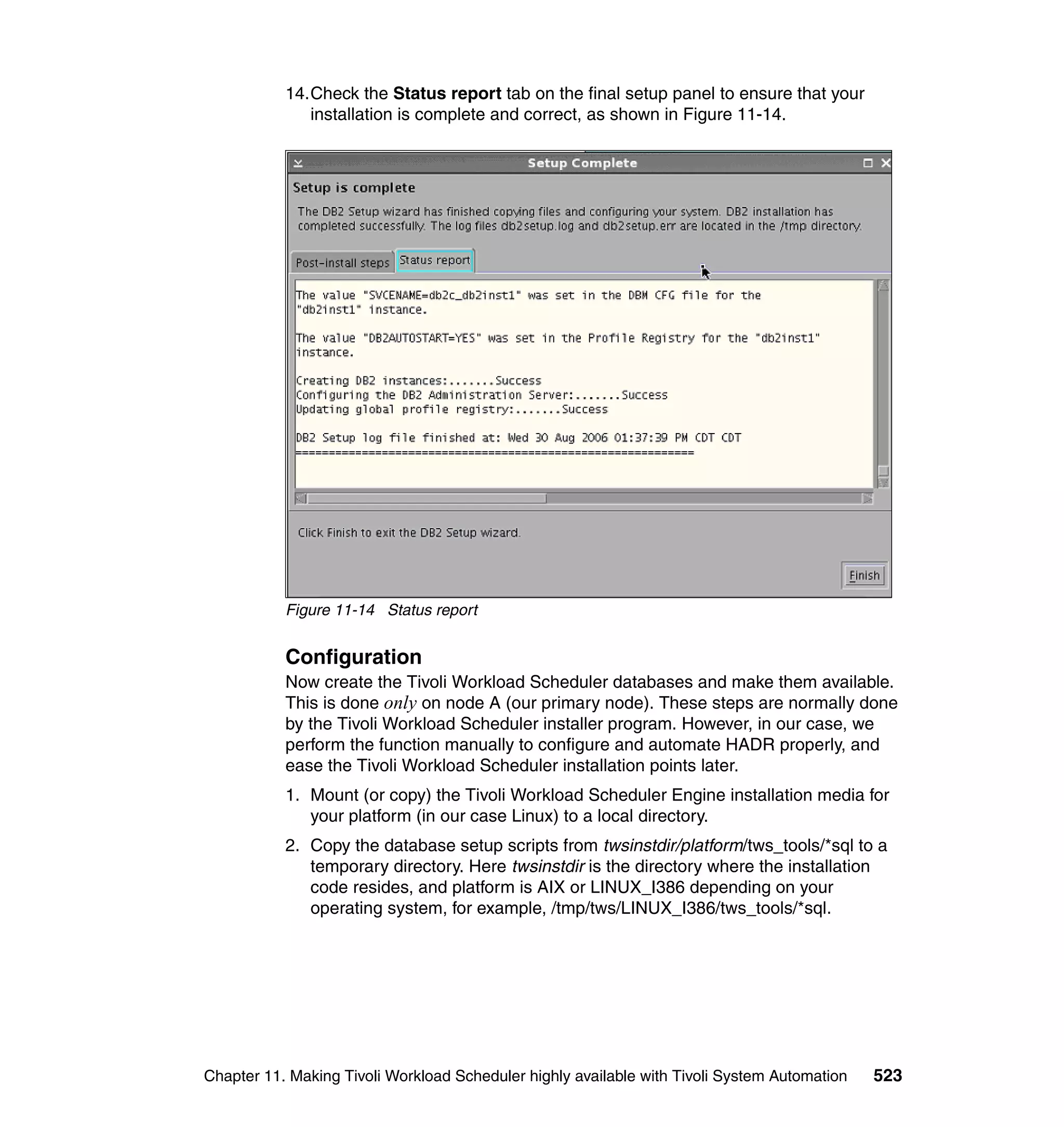 14.Check the Status report tab on the final setup panel to ensure that your
              installation is complete and correct, as shown in Figure 11-14.




           Figure 11-14 Status report


           Configuration
           Now create the Tivoli Workload Scheduler databases and make them available.
           This is done only on node A (our primary node). These steps are normally done
           by the Tivoli Workload Scheduler installer program. However, in our case, we
           perform the function manually to configure and automate HADR properly, and
           ease the Tivoli Workload Scheduler installation points later.
           1. Mount (or copy) the Tivoli Workload Scheduler Engine installation media for
              your platform (in our case Linux) to a local directory.
           2. Copy the database setup scripts from twsinstdir/platform/tws_tools/*sql to a
              temporary directory. Here twsinstdir is the directory where the installation
              code resides, and platform is AIX or LINUX_I386 depending on your
              operating system, for example, /tmp/tws/LINUX_I386/tws_tools/*sql.




Chapter 11. Making Tivoli Workload Scheduler highly available with Tivoli System Automation   523
 
