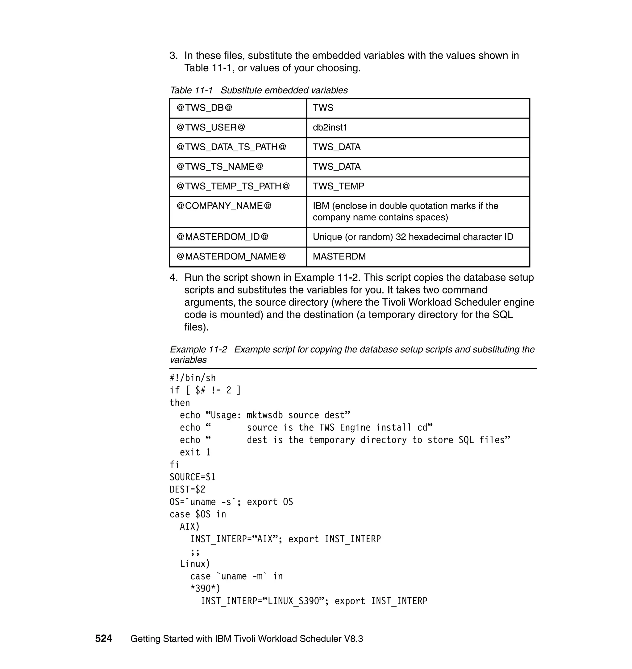 3. In these files, substitute the embedded variables with the values shown in
                  Table 11-1, or values of your choosing.

               Table 11-1 Substitute embedded variables
                @TWS_DB@                         TWS

                @TWS_USER@                       db2inst1

                @TWS_DATA_TS_PATH@               TWS_DATA

                @TWS_TS_NAME@                    TWS_DATA

                @TWS_TEMP_TS_PATH@               TWS_TEMP

                @COMPANY_NAME@                   IBM (enclose in double quotation marks if the
                                                 company name contains spaces)

                @MASTERDOM_ID@                   Unique (or random) 32 hexadecimal character ID

                @MASTERDOM_NAME@                 MASTERDM

               4. Run the script shown in Example 11-2. This script copies the database setup
                  scripts and substitutes the variables for you. It takes two command
                  arguments, the source directory (where the Tivoli Workload Scheduler engine
                  code is mounted) and the destination (a temporary directory for the SQL
                  files).

               Example 11-2 Example script for copying the database setup scripts and substituting the
               variables
               #!/bin/sh
               if [ $# != 2 ]
               then
                  echo “Usage: mktwsdb source dest”
                  echo “        source is the TWS Engine install cd”
                  echo “        dest is the temporary directory to store SQL files”
                  exit 1
               fi
               SOURCE=$1
               DEST=$2
               OS=`uname -s`; export OS
               case $OS in
                  AIX)
                    INST_INTERP=“AIX”; export INST_INTERP
                    ;;
                  Linux)
                    case `uname -m` in
                    *390*)
                       INST_INTERP=“LINUX_S390”; export INST_INTERP


524   Getting Started with IBM Tivoli Workload Scheduler V8.3
 