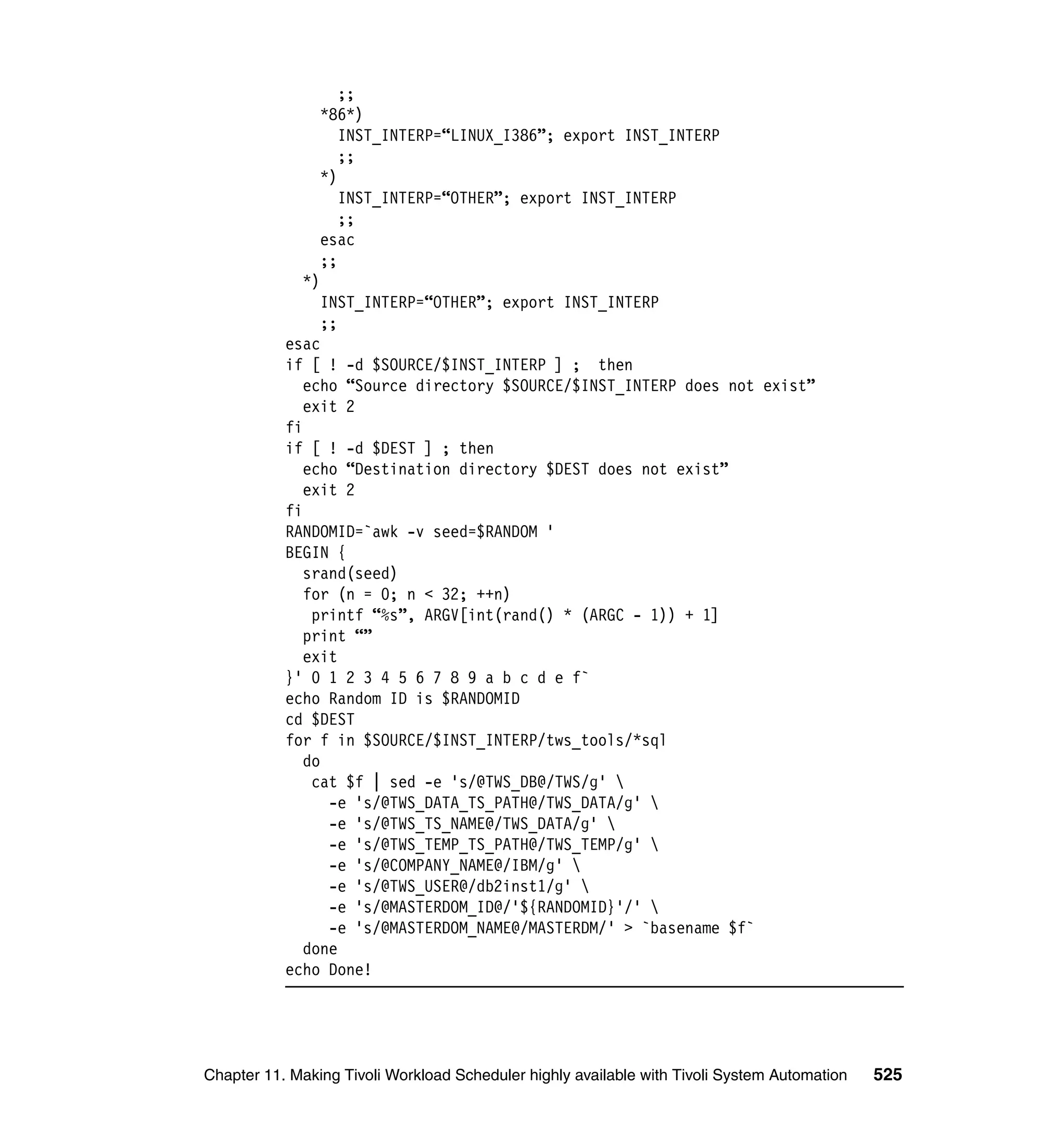 ;;
                *86*)
                   INST_INTERP=“LINUX_I386”; export INST_INTERP
                   ;;
                *)
                   INST_INTERP=“OTHER”; export INST_INTERP
                   ;;
                esac
                ;;
             *)
                INST_INTERP=“OTHER”; export INST_INTERP
                ;;
           esac
           if [ ! -d $SOURCE/$INST_INTERP ] ; then
              echo “Source directory $SOURCE/$INST_INTERP does not exist”
              exit 2
           fi
           if [ ! -d $DEST ] ; then
              echo “Destination directory $DEST does not exist”
              exit 2
           fi
           RANDOMID=`awk -v seed=$RANDOM '
           BEGIN {
              srand(seed)
              for (n = 0; n < 32; ++n)
               printf “%s”, ARGV[int(rand() * (ARGC - 1)) + 1]
              print “”
              exit
           }' 0 1 2 3 4 5 6 7 8 9 a b c d e f`
           echo Random ID is $RANDOMID
           cd $DEST
           for f in $SOURCE/$INST_INTERP/tws_tools/*sql
              do
               cat $f | sed -e 's/@TWS_DB@/TWS/g' 
                 -e 's/@TWS_DATA_TS_PATH@/TWS_DATA/g' 
                 -e 's/@TWS_TS_NAME@/TWS_DATA/g' 
                 -e 's/@TWS_TEMP_TS_PATH@/TWS_TEMP/g' 
                 -e 's/@COMPANY_NAME@/IBM/g' 
                 -e 's/@TWS_USER@/db2inst1/g' 
                 -e 's/@MASTERDOM_ID@/'${RANDOMID}'/' 
                 -e 's/@MASTERDOM_NAME@/MASTERDM/' > `basename $f`
              done
           echo Done!




Chapter 11. Making Tivoli Workload Scheduler highly available with Tivoli System Automation   525
 