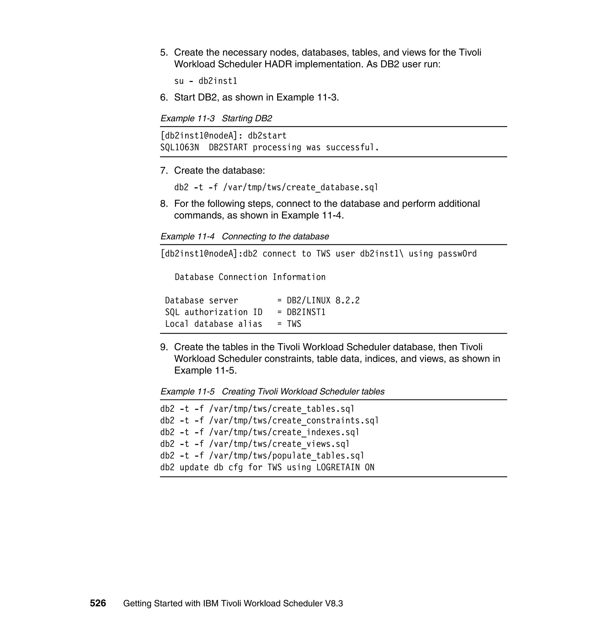 5. Create the necessary nodes, databases, tables, and views for the Tivoli
                  Workload Scheduler HADR implementation. As DB2 user run:
                  su - db2inst1
               6. Start DB2, as shown in Example 11-3.

               Example 11-3 Starting DB2
               [db2inst1@nodeA]: db2start
               SQL1063N DB2START processing was successful.

               7. Create the database:
                  db2 -t -f /var/tmp/tws/create_database.sql
               8. For the following steps, connect to the database and perform additional
                  commands, as shown in Example 11-4.

               Example 11-4 Connecting to the database
               [db2inst1@nodeA]:db2 connect to TWS user db2inst1 using passw0rd

                     Database Connection Information

                Database server             = DB2/LINUX 8.2.2
                SQL authorization ID        = DB2INST1
                Local database alias        = TWS

               9. Create the tables in the Tivoli Workload Scheduler database, then Tivoli
                  Workload Scheduler constraints, table data, indices, and views, as shown in
                  Example 11-5.

               Example 11-5 Creating Tivoli Workload Scheduler tables
               db2   -t -f /var/tmp/tws/create_tables.sql
               db2   -t -f /var/tmp/tws/create_constraints.sql
               db2   -t -f /var/tmp/tws/create_indexes.sql
               db2   -t -f /var/tmp/tws/create_views.sql
               db2   -t -f /var/tmp/tws/populate_tables.sql
               db2   update db cfg for TWS using LOGRETAIN ON




526   Getting Started with IBM Tivoli Workload Scheduler V8.3
 