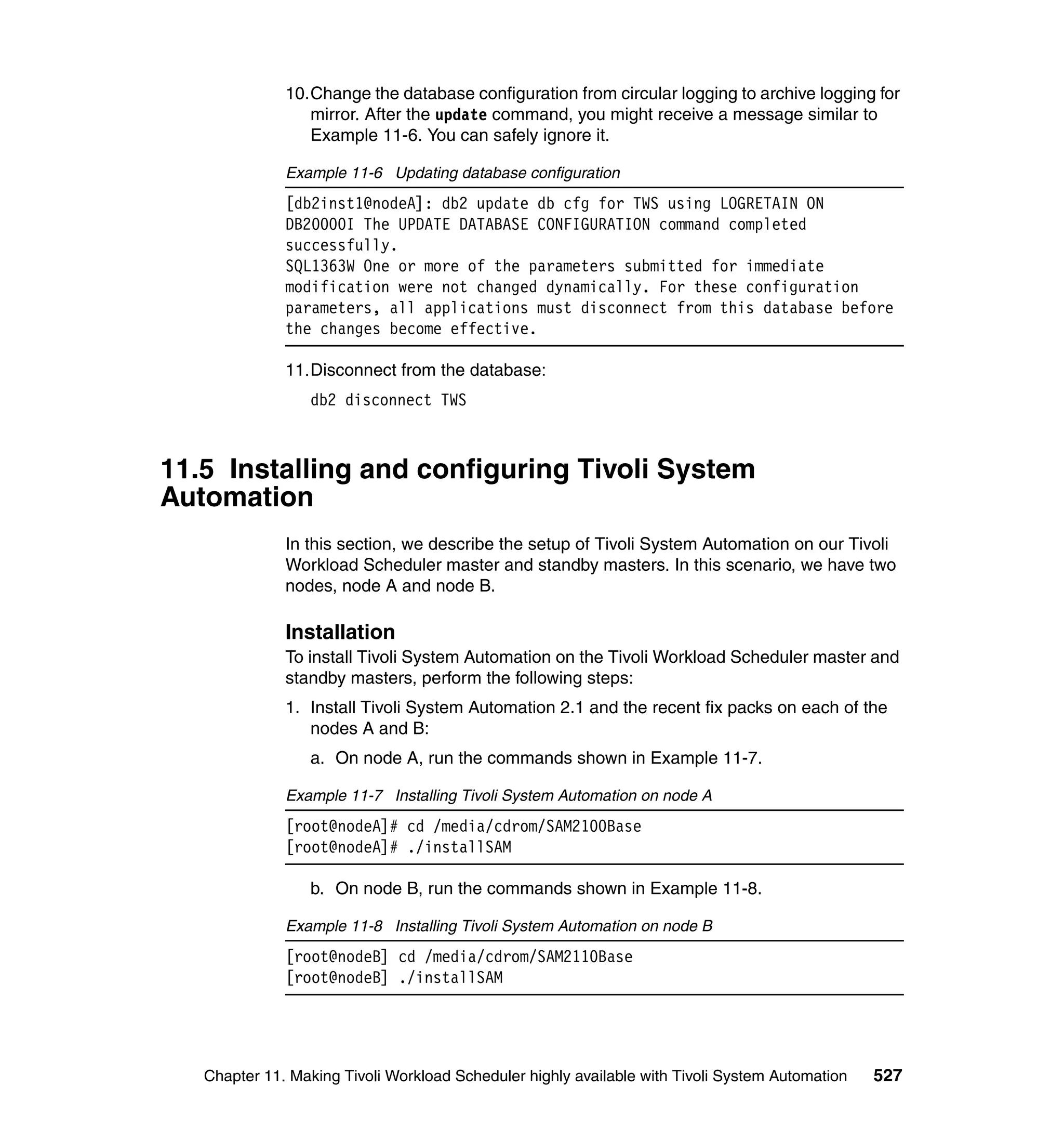 10.Change the database configuration from circular logging to archive logging for
                 mirror. After the update command, you might receive a message similar to
                 Example 11-6. You can safely ignore it.

              Example 11-6 Updating database configuration
              [db2inst1@nodeA]: db2 update db cfg for TWS using LOGRETAIN ON
              DB20000I The UPDATE DATABASE CONFIGURATION command completed
              successfully.
              SQL1363W One or more of the parameters submitted for immediate
              modification were not changed dynamically. For these configuration
              parameters, all applications must disconnect from this database before
              the changes become effective.

              11.Disconnect from the database:
                  db2 disconnect TWS



11.5 Installing and configuring Tivoli System
Automation
              In this section, we describe the setup of Tivoli System Automation on our Tivoli
              Workload Scheduler master and standby masters. In this scenario, we have two
              nodes, node A and node B.

              Installation
              To install Tivoli System Automation on the Tivoli Workload Scheduler master and
              standby masters, perform the following steps:
              1. Install Tivoli System Automation 2.1 and the recent fix packs on each of the
                 nodes A and B:
                  a. On node A, run the commands shown in Example 11-7.

              Example 11-7 Installing Tivoli System Automation on node A
              [root@nodeA]# cd /media/cdrom/SAM2100Base
              [root@nodeA]# ./installSAM

                  b. On node B, run the commands shown in Example 11-8.

              Example 11-8 Installing Tivoli System Automation on node B
              [root@nodeB] cd /media/cdrom/SAM2110Base
              [root@nodeB] ./installSAM




   Chapter 11. Making Tivoli Workload Scheduler highly available with Tivoli System Automation   527
 