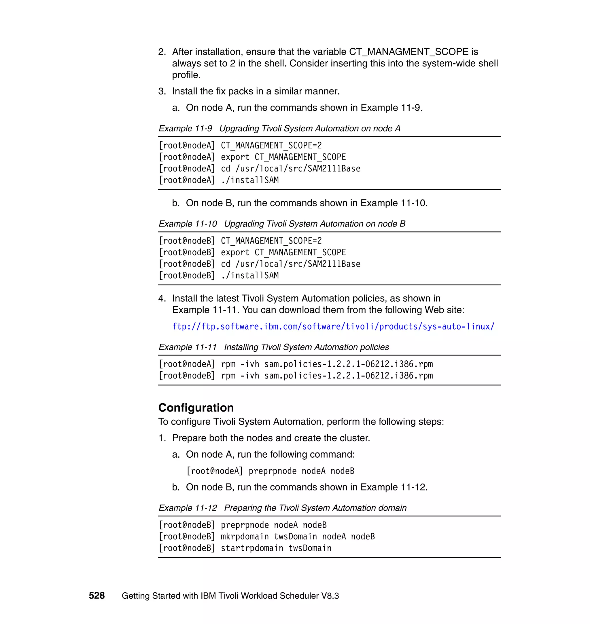 2. After installation, ensure that the variable CT_MANAGMENT_SCOPE is
                  always set to 2 in the shell. Consider inserting this into the system-wide shell
                  profile.
               3. Install the fix packs in a similar manner.
                  a. On node A, run the commands shown in Example 11-9.

               Example 11-9 Upgrading Tivoli System Automation on node A
               [root@nodeA]    CT_MANAGEMENT_SCOPE=2
               [root@nodeA]    export CT_MANAGEMENT_SCOPE
               [root@nodeA]    cd /usr/local/src/SAM2111Base
               [root@nodeA]    ./installSAM

                  b. On node B, run the commands shown in Example 11-10.

               Example 11-10 Upgrading Tivoli System Automation on node B
               [root@nodeB]    CT_MANAGEMENT_SCOPE=2
               [root@nodeB]    export CT_MANAGEMENT_SCOPE
               [root@nodeB]    cd /usr/local/src/SAM2111Base
               [root@nodeB]    ./installSAM

               4. Install the latest Tivoli System Automation policies, as shown in
                  Example 11-11. You can download them from the following Web site:
                  ftp://ftp.software.ibm.com/software/tivoli/products/sys-auto-linux/

               Example 11-11 Installing Tivoli System Automation policies
               [root@nodeA] rpm -ivh sam.policies-1.2.2.1-06212.i386.rpm
               [root@nodeB] rpm -ivh sam.policies-1.2.2.1-06212.i386.rpm


               Configuration
               To configure Tivoli System Automation, perform the following steps:
               1. Prepare both the nodes and create the cluster.
                  a. On node A, run the following command:
                      [root@nodeA] preprpnode nodeA nodeB
                  b. On node B, run the commands shown in Example 11-12.

               Example 11-12 Preparing the Tivoli System Automation domain
               [root@nodeB] preprpnode nodeA nodeB
               [root@nodeB] mkrpdomain twsDomain nodeA nodeB
               [root@nodeB] startrpdomain twsDomain



528   Getting Started with IBM Tivoli Workload Scheduler V8.3
 