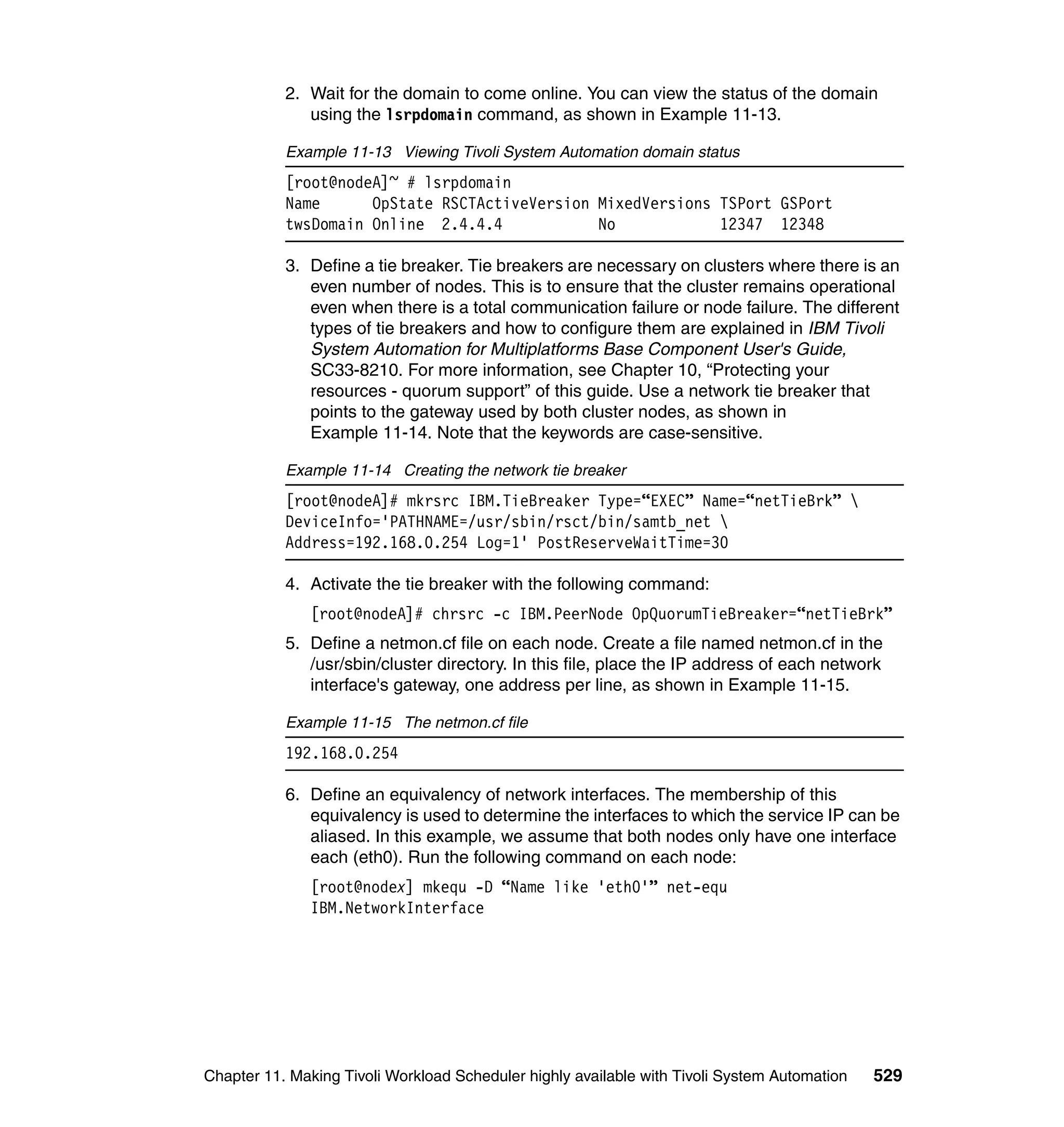 2. Wait for the domain to come online. You can view the status of the domain
              using the lsrpdomain command, as shown in Example 11-13.

           Example 11-13 Viewing Tivoli System Automation domain status
           [root@nodeA]~ # lsrpdomain
           Name      OpState RSCTActiveVersion MixedVersions TSPort GSPort
           twsDomain Online 2.4.4.4            No            12347 12348

           3. Define a tie breaker. Tie breakers are necessary on clusters where there is an
              even number of nodes. This is to ensure that the cluster remains operational
              even when there is a total communication failure or node failure. The different
              types of tie breakers and how to configure them are explained in IBM Tivoli
              System Automation for Multiplatforms Base Component User's Guide,
              SC33-8210. For more information, see Chapter 10, “Protecting your
              resources - quorum support” of this guide. Use a network tie breaker that
              points to the gateway used by both cluster nodes, as shown in
              Example 11-14. Note that the keywords are case-sensitive.

           Example 11-14 Creating the network tie breaker
           [root@nodeA]# mkrsrc IBM.TieBreaker Type=“EXEC” Name=“netTieBrk” 
           DeviceInfo='PATHNAME=/usr/sbin/rsct/bin/samtb_net 
           Address=192.168.0.254 Log=1' PostReserveWaitTime=30

           4. Activate the tie breaker with the following command:
               [root@nodeA]# chrsrc -c IBM.PeerNode OpQuorumTieBreaker=“netTieBrk”
           5. Define a netmon.cf file on each node. Create a file named netmon.cf in the
              /usr/sbin/cluster directory. In this file, place the IP address of each network
              interface's gateway, one address per line, as shown in Example 11-15.

           Example 11-15 The netmon.cf file
           192.168.0.254

           6. Define an equivalency of network interfaces. The membership of this
              equivalency is used to determine the interfaces to which the service IP can be
              aliased. In this example, we assume that both nodes only have one interface
              each (eth0). Run the following command on each node:
               [root@nodex] mkequ -D “Name like 'eth0'” net-equ
               IBM.NetworkInterface




Chapter 11. Making Tivoli Workload Scheduler highly available with Tivoli System Automation   529
 