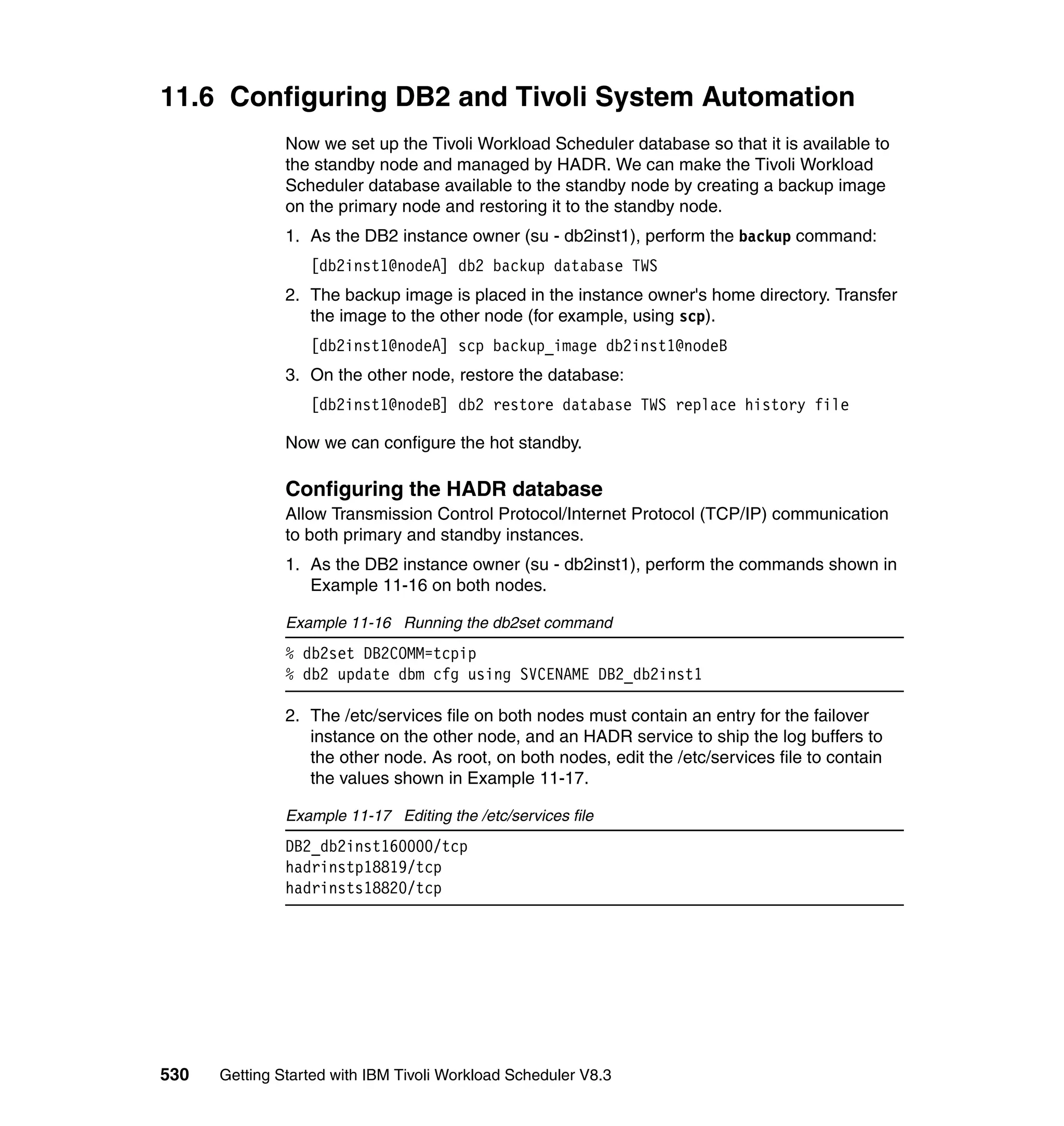11.6 Configuring DB2 and Tivoli System Automation
               Now we set up the Tivoli Workload Scheduler database so that it is available to
               the standby node and managed by HADR. We can make the Tivoli Workload
               Scheduler database available to the standby node by creating a backup image
               on the primary node and restoring it to the standby node.
               1. As the DB2 instance owner (su - db2inst1), perform the backup command:
                  [db2inst1@nodeA] db2 backup database TWS
               2. The backup image is placed in the instance owner's home directory. Transfer
                  the image to the other node (for example, using scp).
                  [db2inst1@nodeA] scp backup_image db2inst1@nodeB
               3. On the other node, restore the database:
                  [db2inst1@nodeB] db2 restore database TWS replace history file

               Now we can configure the hot standby.

               Configuring the HADR database
               Allow Transmission Control Protocol/Internet Protocol (TCP/IP) communication
               to both primary and standby instances.
               1. As the DB2 instance owner (su - db2inst1), perform the commands shown in
                  Example 11-16 on both nodes.

               Example 11-16 Running the db2set command
               % db2set DB2COMM=tcpip
               % db2 update dbm cfg using SVCENAME DB2_db2inst1

               2. The /etc/services file on both nodes must contain an entry for the failover
                  instance on the other node, and an HADR service to ship the log buffers to
                  the other node. As root, on both nodes, edit the /etc/services file to contain
                  the values shown in Example 11-17.

               Example 11-17 Editing the /etc/services file
               DB2_db2inst160000/tcp
               hadrinstp18819/tcp
               hadrinsts18820/tcp




530   Getting Started with IBM Tivoli Workload Scheduler V8.3
 