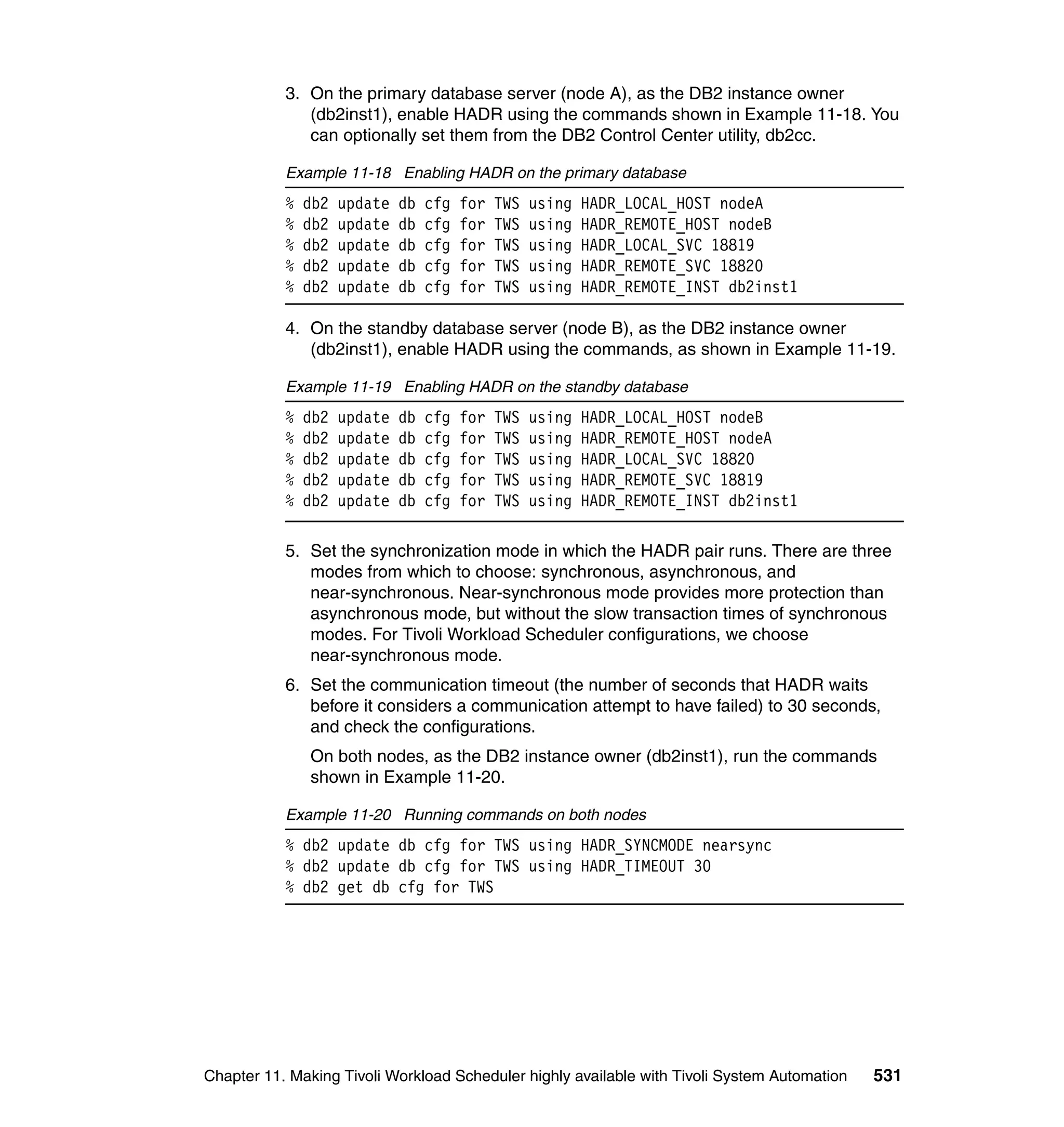 3. On the primary database server (node A), as the DB2 instance owner
              (db2inst1), enable HADR using the commands shown in Example 11-18. You
              can optionally set them from the DB2 Control Center utility, db2cc.

           Example 11-18 Enabling HADR on the primary database
           %   db2   update   db   cfg   for   TWS   using   HADR_LOCAL_HOST nodeA
           %   db2   update   db   cfg   for   TWS   using   HADR_REMOTE_HOST nodeB
           %   db2   update   db   cfg   for   TWS   using   HADR_LOCAL_SVC 18819
           %   db2   update   db   cfg   for   TWS   using   HADR_REMOTE_SVC 18820
           %   db2   update   db   cfg   for   TWS   using   HADR_REMOTE_INST db2inst1

           4. On the standby database server (node B), as the DB2 instance owner
              (db2inst1), enable HADR using the commands, as shown in Example 11-19.

           Example 11-19 Enabling HADR on the standby database
           %   db2   update   db   cfg   for   TWS   using   HADR_LOCAL_HOST nodeB
           %   db2   update   db   cfg   for   TWS   using   HADR_REMOTE_HOST nodeA
           %   db2   update   db   cfg   for   TWS   using   HADR_LOCAL_SVC 18820
           %   db2   update   db   cfg   for   TWS   using   HADR_REMOTE_SVC 18819
           %   db2   update   db   cfg   for   TWS   using   HADR_REMOTE_INST db2inst1

           5. Set the synchronization mode in which the HADR pair runs. There are three
              modes from which to choose: synchronous, asynchronous, and
              near-synchronous. Near-synchronous mode provides more protection than
              asynchronous mode, but without the slow transaction times of synchronous
              modes. For Tivoli Workload Scheduler configurations, we choose
              near-synchronous mode.
           6. Set the communication timeout (the number of seconds that HADR waits
              before it considers a communication attempt to have failed) to 30 seconds,
              and check the configurations.
               On both nodes, as the DB2 instance owner (db2inst1), run the commands
               shown in Example 11-20.

           Example 11-20 Running commands on both nodes
           % db2 update db cfg for TWS using HADR_SYNCMODE nearsync
           % db2 update db cfg for TWS using HADR_TIMEOUT 30
           % db2 get db cfg for TWS




Chapter 11. Making Tivoli Workload Scheduler highly available with Tivoli System Automation   531
 
