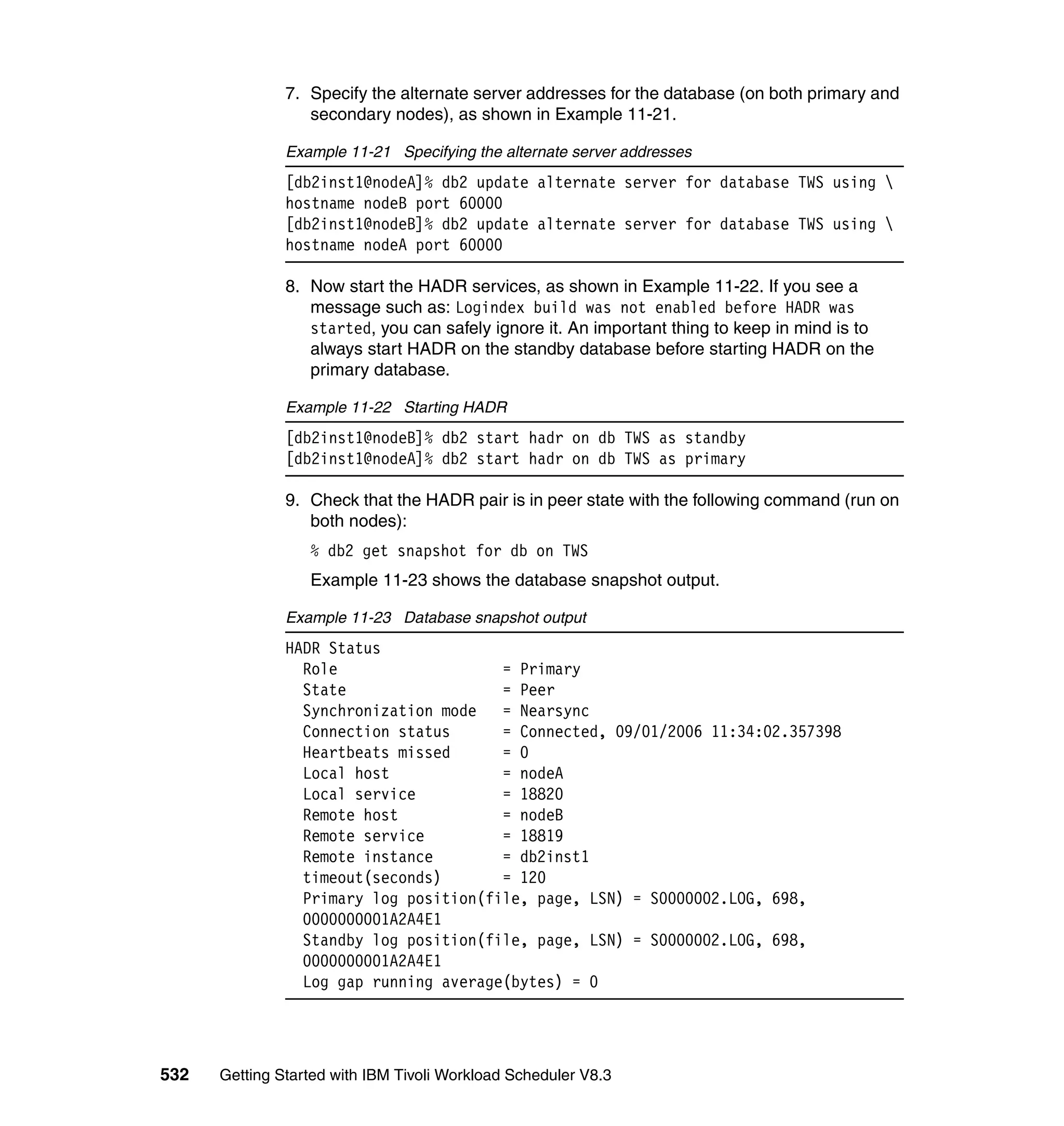 7. Specify the alternate server addresses for the database (on both primary and
                  secondary nodes), as shown in Example 11-21.

               Example 11-21 Specifying the alternate server addresses
               [db2inst1@nodeA]% db2 update alternate server for database TWS using 
               hostname nodeB port 60000
               [db2inst1@nodeB]% db2 update alternate server for database TWS using 
               hostname nodeA port 60000

               8. Now start the HADR services, as shown in Example 11-22. If you see a
                  message such as: Logindex build was not enabled before HADR was
                  started, you can safely ignore it. An important thing to keep in mind is to
                  always start HADR on the standby database before starting HADR on the
                  primary database.

               Example 11-22 Starting HADR
               [db2inst1@nodeB]% db2 start hadr on db TWS as standby
               [db2inst1@nodeA]% db2 start hadr on db TWS as primary

               9. Check that the HADR pair is in peer state with the following command (run on
                  both nodes):
                  % db2 get snapshot for db on TWS
                  Example 11-23 shows the database snapshot output.

               Example 11-23 Database snapshot output
               HADR Status
                 Role                   = Primary
                 State                  = Peer
                 Synchronization mode   = Nearsync
                 Connection status      = Connected, 09/01/2006 11:34:02.357398
                 Heartbeats missed      = 0
                 Local host             = nodeA
                 Local service          = 18820
                 Remote host            = nodeB
                 Remote service         = 18819
                 Remote instance        = db2inst1
                 timeout(seconds)       = 120
                 Primary log position(file, page, LSN) = S0000002.LOG, 698,
                 0000000001A2A4E1
                 Standby log position(file, page, LSN) = S0000002.LOG, 698,
                 0000000001A2A4E1
                 Log gap running average(bytes) = 0




532   Getting Started with IBM Tivoli Workload Scheduler V8.3
 