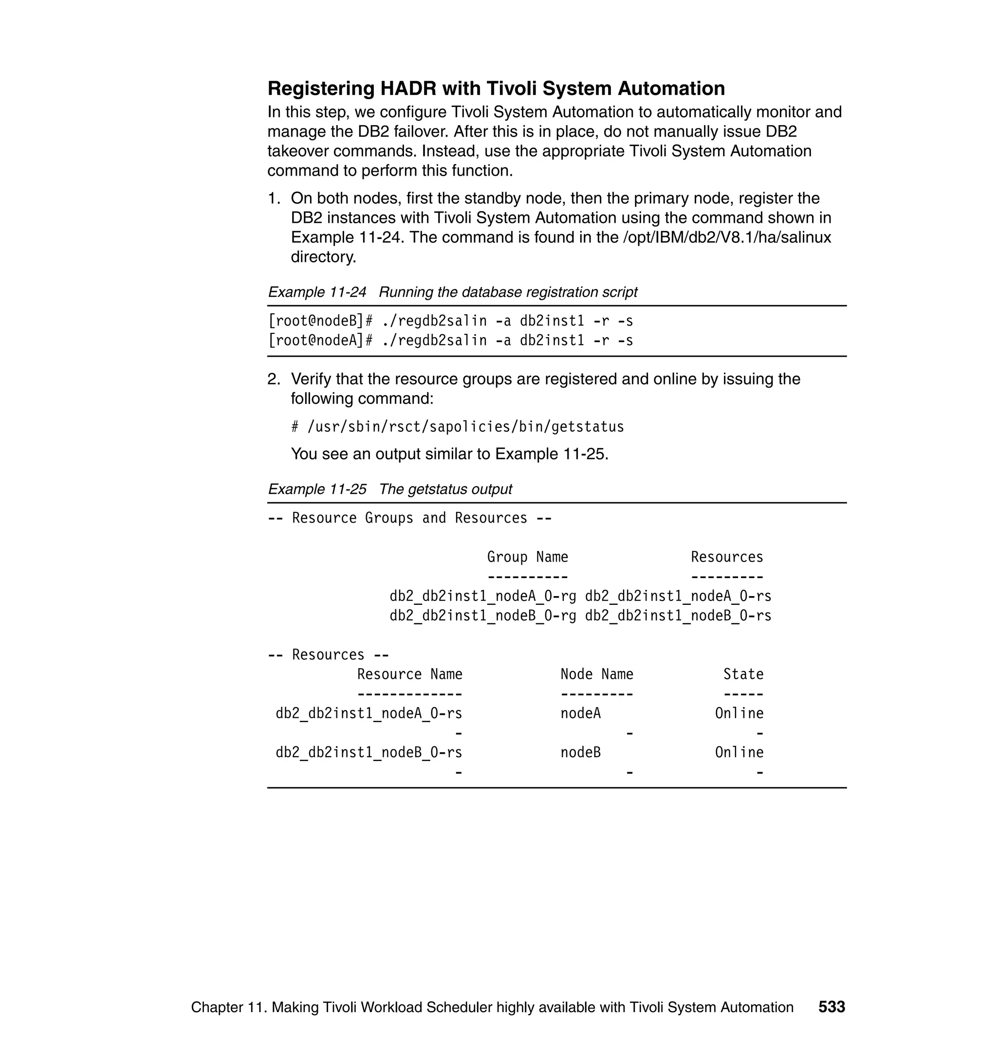 Registering HADR with Tivoli System Automation
           In this step, we configure Tivoli System Automation to automatically monitor and
           manage the DB2 failover. After this is in place, do not manually issue DB2
           takeover commands. Instead, use the appropriate Tivoli System Automation
           command to perform this function.
           1. On both nodes, first the standby node, then the primary node, register the
              DB2 instances with Tivoli System Automation using the command shown in
              Example 11-24. The command is found in the /opt/IBM/db2/V8.1/ha/salinux
              directory.

           Example 11-24 Running the database registration script
           [root@nodeB]# ./regdb2salin -a db2inst1 -r -s
           [root@nodeA]# ./regdb2salin -a db2inst1 -r -s

           2. Verify that the resource groups are registered and online by issuing the
              following command:
               # /usr/sbin/rsct/sapolicies/bin/getstatus
               You see an output similar to Example 11-25.

           Example 11-25 The getstatus output
           -- Resource Groups and Resources --

                                         Group Name               Resources
                                         ----------               ---------
                             db2_db2inst1_nodeA_0-rg db2_db2inst1_nodeA_0-rs
                             db2_db2inst1_nodeB_0-rg db2_db2inst1_nodeB_0-rs

           -- Resources --
                      Resource Name                    Node Name                State
                      -------------                    ---------                -----
            db2_db2inst1_nodeA_0-rs                    nodeA                   Online
                                  -                            -                    -
            db2_db2inst1_nodeB_0-rs                    nodeB                   Online
                                  -                            -                    -




Chapter 11. Making Tivoli Workload Scheduler highly available with Tivoli System Automation   533
 