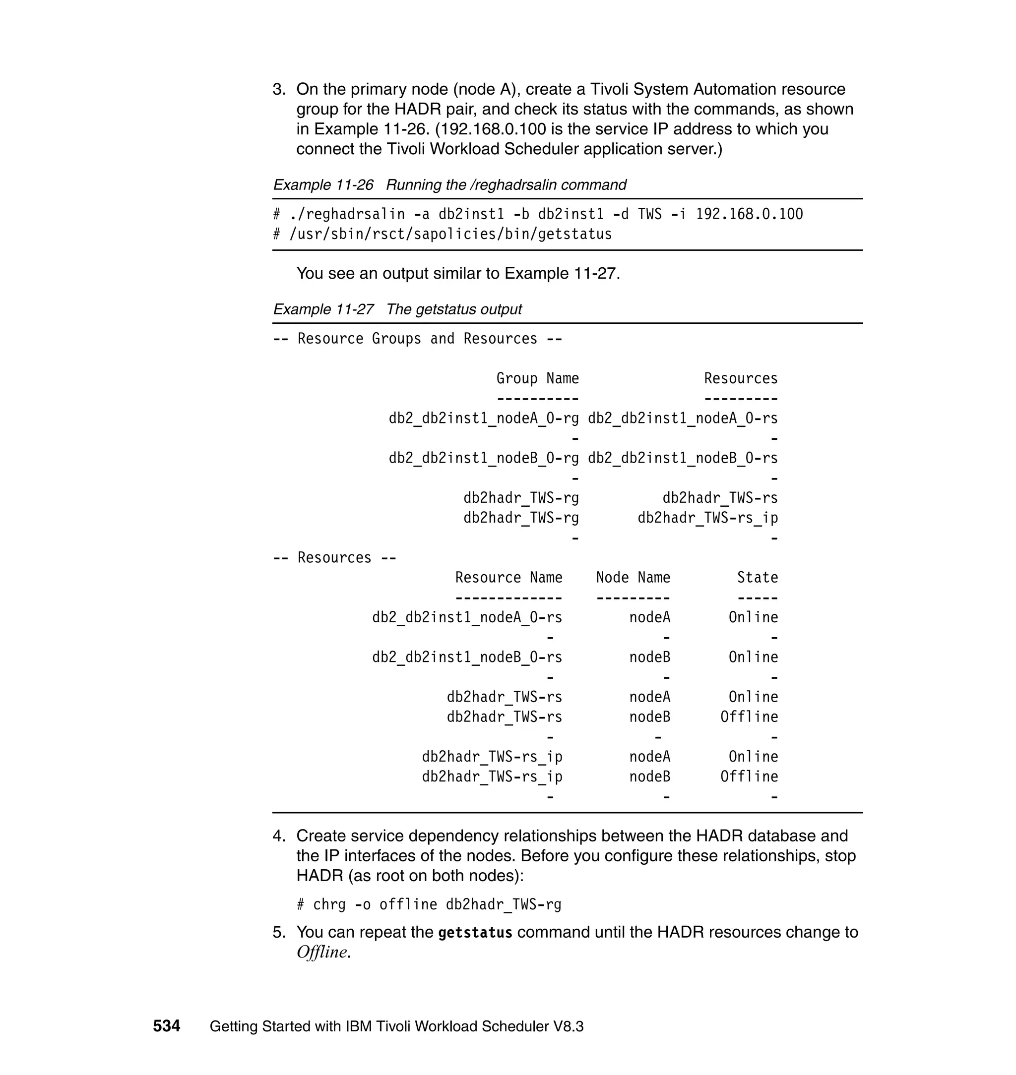 3. On the primary node (node A), create a Tivoli System Automation resource
                  group for the HADR pair, and check its status with the commands, as shown
                  in Example 11-26. (192.168.0.100 is the service IP address to which you
                  connect the Tivoli Workload Scheduler application server.)

               Example 11-26 Running the /reghadrsalin command
               # ./reghadrsalin -a db2inst1 -b db2inst1 -d TWS -i 192.168.0.100
               # /usr/sbin/rsct/sapolicies/bin/getstatus

                  You see an output similar to Example 11-27.

               Example 11-27 The getstatus output
               -- Resource Groups and Resources --

                                          Group Name                Resources
                                          ----------                ---------
                             db2_db2inst1_nodeA_0-rg db2_db2inst1_nodeA_0-rs
                                                   -                        -
                             db2_db2inst1_nodeB_0-rg db2_db2inst1_nodeB_0-rs
                                                   -                        -
                                      db2hadr_TWS-rg           db2hadr_TWS-rs
                                      db2hadr_TWS-rg       db2hadr_TWS-rs_ip
                                                   -                        -
               -- Resources --
                                     Resource Name    Node Name         State
                                     -------------    ---------         -----
                           db2_db2inst1_nodeA_0-rs        nodeA        Online
                                                -              -            -
                           db2_db2inst1_nodeB_0-rs        nodeB        Online
                                                -              -            -
                                    db2hadr_TWS-rs        nodeA        Online
                                    db2hadr_TWS-rs        nodeB       Offline
                                                -            -              -
                                 db2hadr_TWS-rs_ip        nodeA        Online
                                 db2hadr_TWS-rs_ip        nodeB       Offline
                                                -              -            -

               4. Create service dependency relationships between the HADR database and
                  the IP interfaces of the nodes. Before you configure these relationships, stop
                  HADR (as root on both nodes):
                  # chrg -o offline db2hadr_TWS-rg
               5. You can repeat the getstatus command until the HADR resources change to
                  Offline.



534   Getting Started with IBM Tivoli Workload Scheduler V8.3
 
