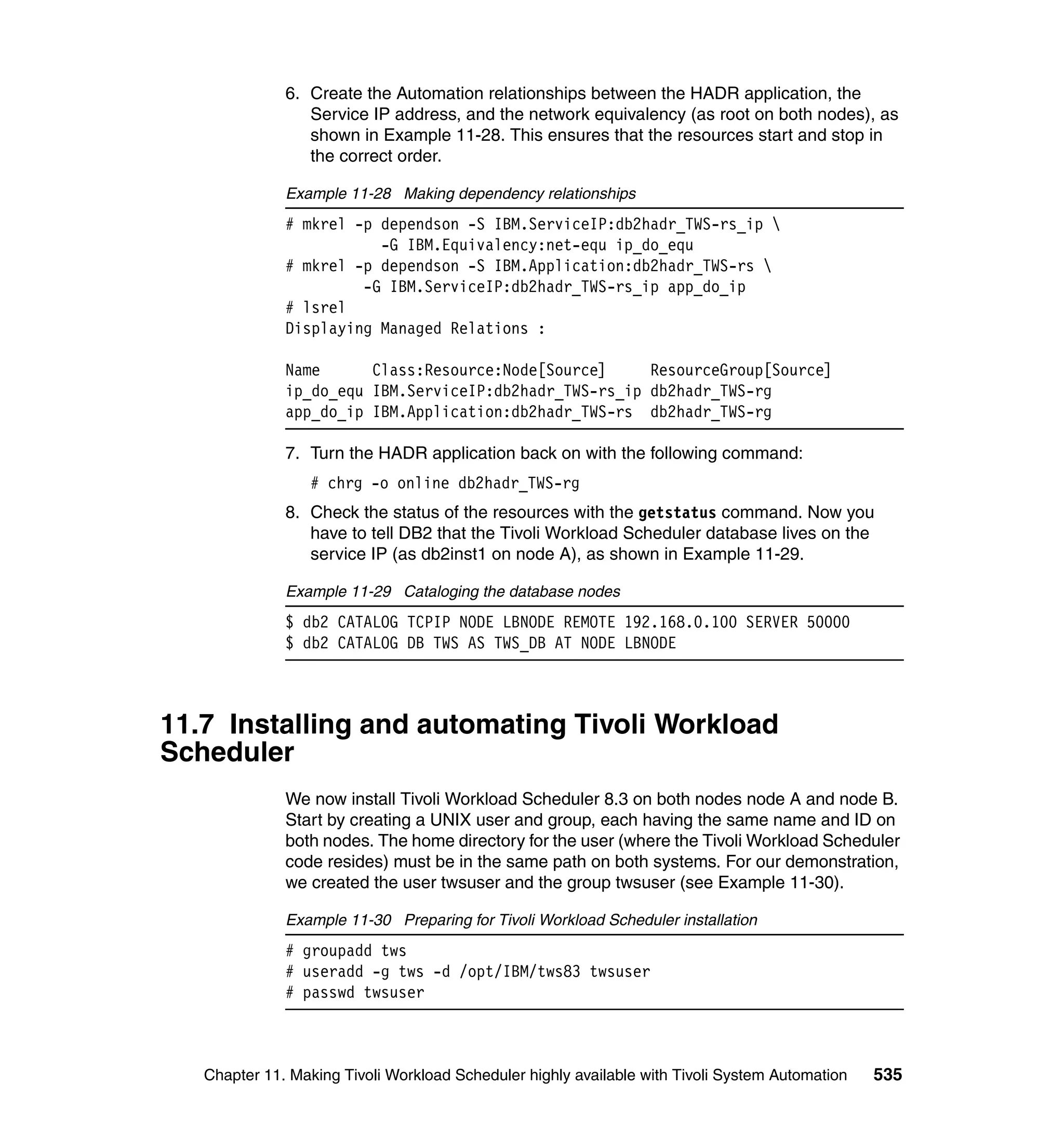 6. Create the Automation relationships between the HADR application, the
                 Service IP address, and the network equivalency (as root on both nodes), as
                 shown in Example 11-28. This ensures that the resources start and stop in
                 the correct order.

              Example 11-28 Making dependency relationships
              # mkrel -p dependson -S IBM.ServiceIP:db2hadr_TWS-rs_ip 
                         -G IBM.Equivalency:net-equ ip_do_equ
              # mkrel -p dependson -S IBM.Application:db2hadr_TWS-rs 
                       -G IBM.ServiceIP:db2hadr_TWS-rs_ip app_do_ip
              # lsrel
              Displaying Managed Relations :

              Name      Class:Resource:Node[Source]     ResourceGroup[Source]
              ip_do_equ IBM.ServiceIP:db2hadr_TWS-rs_ip db2hadr_TWS-rg
              app_do_ip IBM.Application:db2hadr_TWS-rs db2hadr_TWS-rg

              7. Turn the HADR application back on with the following command:
                  # chrg -o online db2hadr_TWS-rg
              8. Check the status of the resources with the getstatus command. Now you
                 have to tell DB2 that the Tivoli Workload Scheduler database lives on the
                 service IP (as db2inst1 on node A), as shown in Example 11-29.

              Example 11-29 Cataloging the database nodes
              $ db2 CATALOG TCPIP NODE LBNODE REMOTE 192.168.0.100 SERVER 50000
              $ db2 CATALOG DB TWS AS TWS_DB AT NODE LBNODE



11.7 Installing and automating Tivoli Workload
Scheduler
              We now install Tivoli Workload Scheduler 8.3 on both nodes node A and node B.
              Start by creating a UNIX user and group, each having the same name and ID on
              both nodes. The home directory for the user (where the Tivoli Workload Scheduler
              code resides) must be in the same path on both systems. For our demonstration,
              we created the user twsuser and the group twsuser (see Example 11-30).

              Example 11-30 Preparing for Tivoli Workload Scheduler installation
              # groupadd tws
              # useradd -g tws -d /opt/IBM/tws83 twsuser
              # passwd twsuser



   Chapter 11. Making Tivoli Workload Scheduler highly available with Tivoli System Automation   535
 