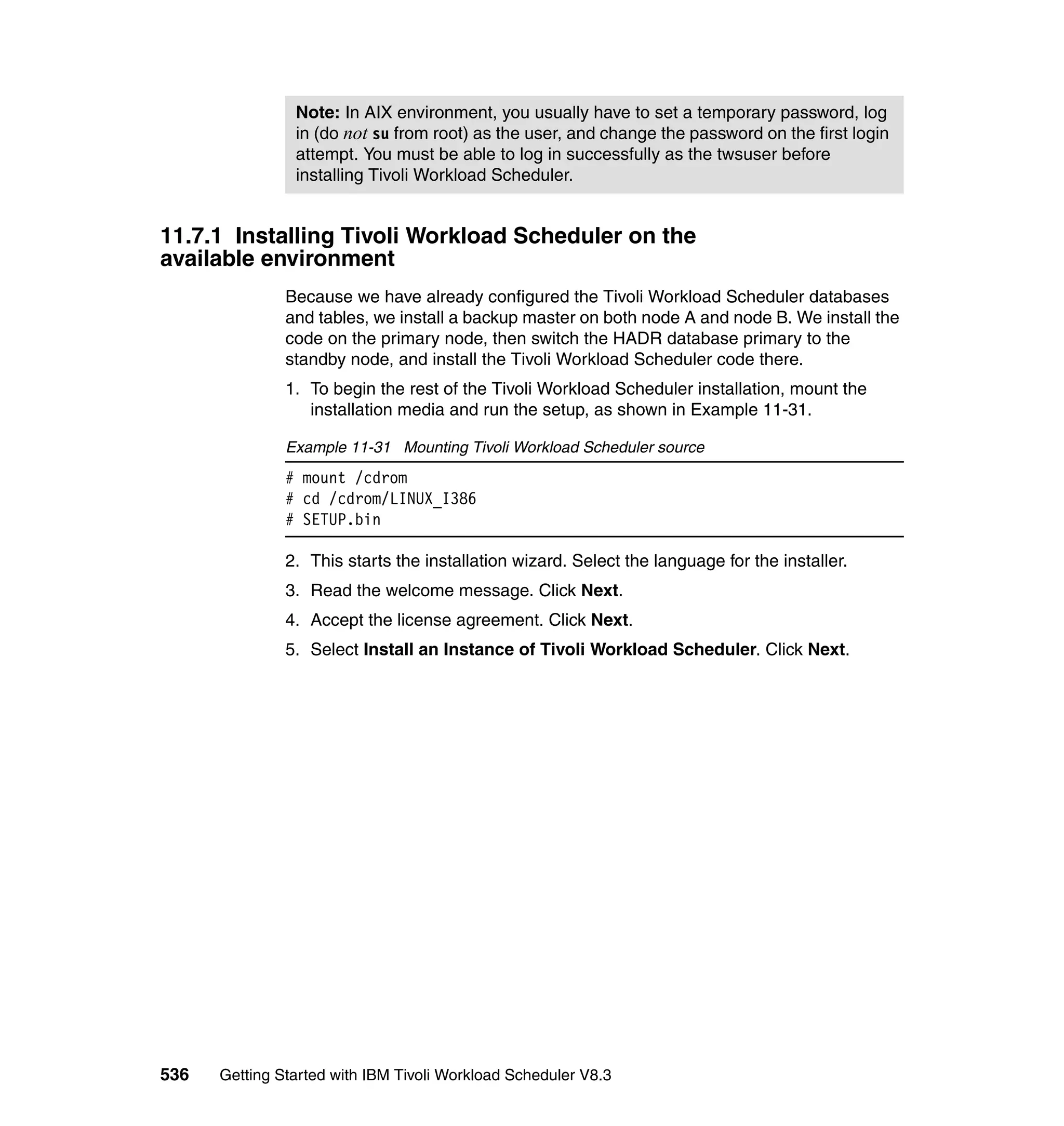 Note: In AIX environment, you usually have to set a temporary password, log
                in (do not su from root) as the user, and change the password on the first login
                attempt. You must be able to log in successfully as the twsuser before
                installing Tivoli Workload Scheduler.


11.7.1 Installing Tivoli Workload Scheduler on the
available environment
               Because we have already configured the Tivoli Workload Scheduler databases
               and tables, we install a backup master on both node A and node B. We install the
               code on the primary node, then switch the HADR database primary to the
               standby node, and install the Tivoli Workload Scheduler code there.
               1. To begin the rest of the Tivoli Workload Scheduler installation, mount the
                  installation media and run the setup, as shown in Example 11-31.

               Example 11-31 Mounting Tivoli Workload Scheduler source
               # mount /cdrom
               # cd /cdrom/LINUX_I386
               # SETUP.bin

               2. This starts the installation wizard. Select the language for the installer.
               3. Read the welcome message. Click Next.
               4. Accept the license agreement. Click Next.
               5. Select Install an Instance of Tivoli Workload Scheduler. Click Next.




536   Getting Started with IBM Tivoli Workload Scheduler V8.3
 