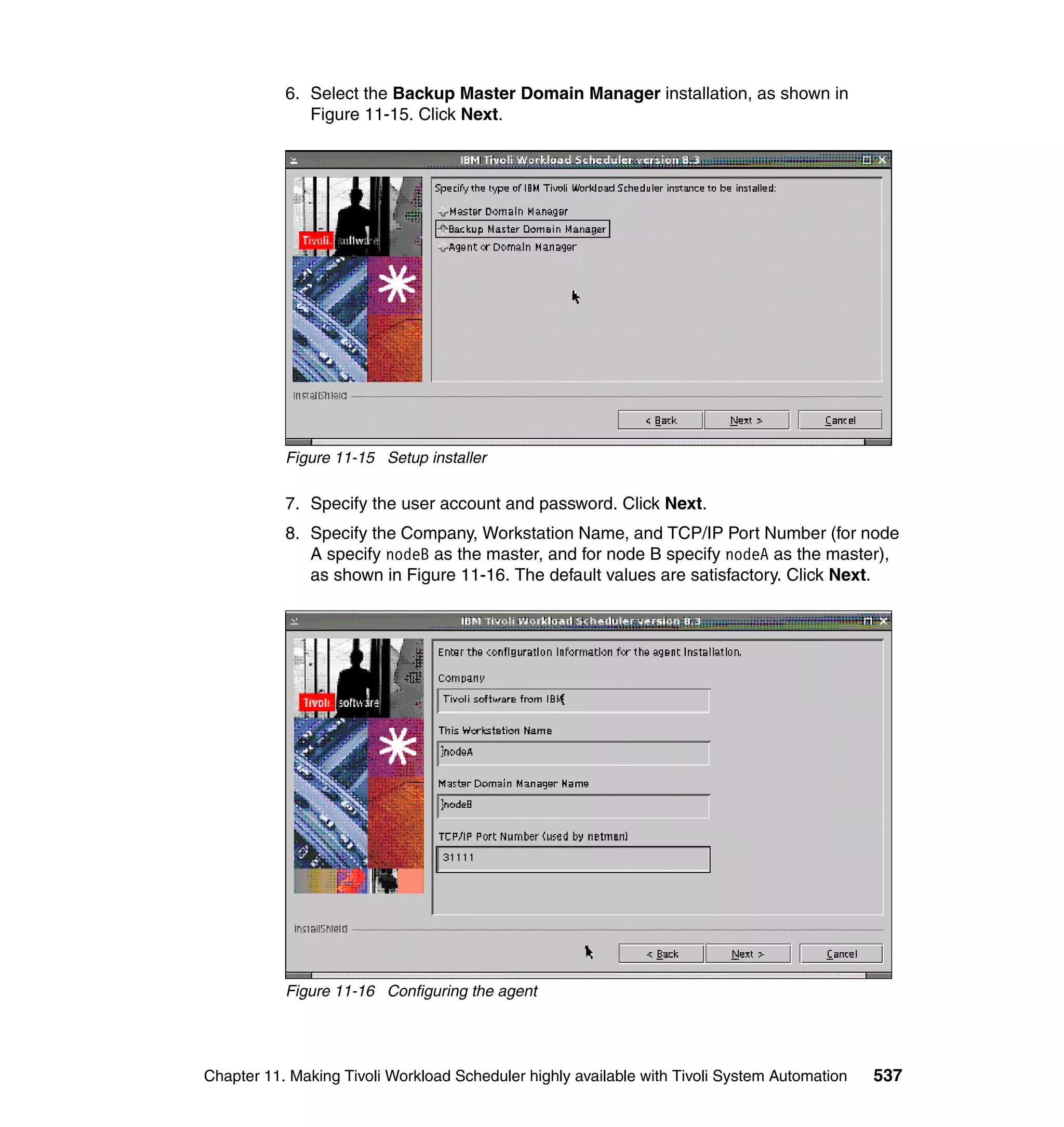 6. Select the Backup Master Domain Manager installation, as shown in
              Figure 11-15. Click Next.




           Figure 11-15 Setup installer

           7. Specify the user account and password. Click Next.
           8. Specify the Company, Workstation Name, and TCP/IP Port Number (for node
              A specify nodeB as the master, and for node B specify nodeA as the master),
              as shown in Figure 11-16. The default values are satisfactory. Click Next.




           Figure 11-16 Configuring the agent




Chapter 11. Making Tivoli Workload Scheduler highly available with Tivoli System Automation   537
 