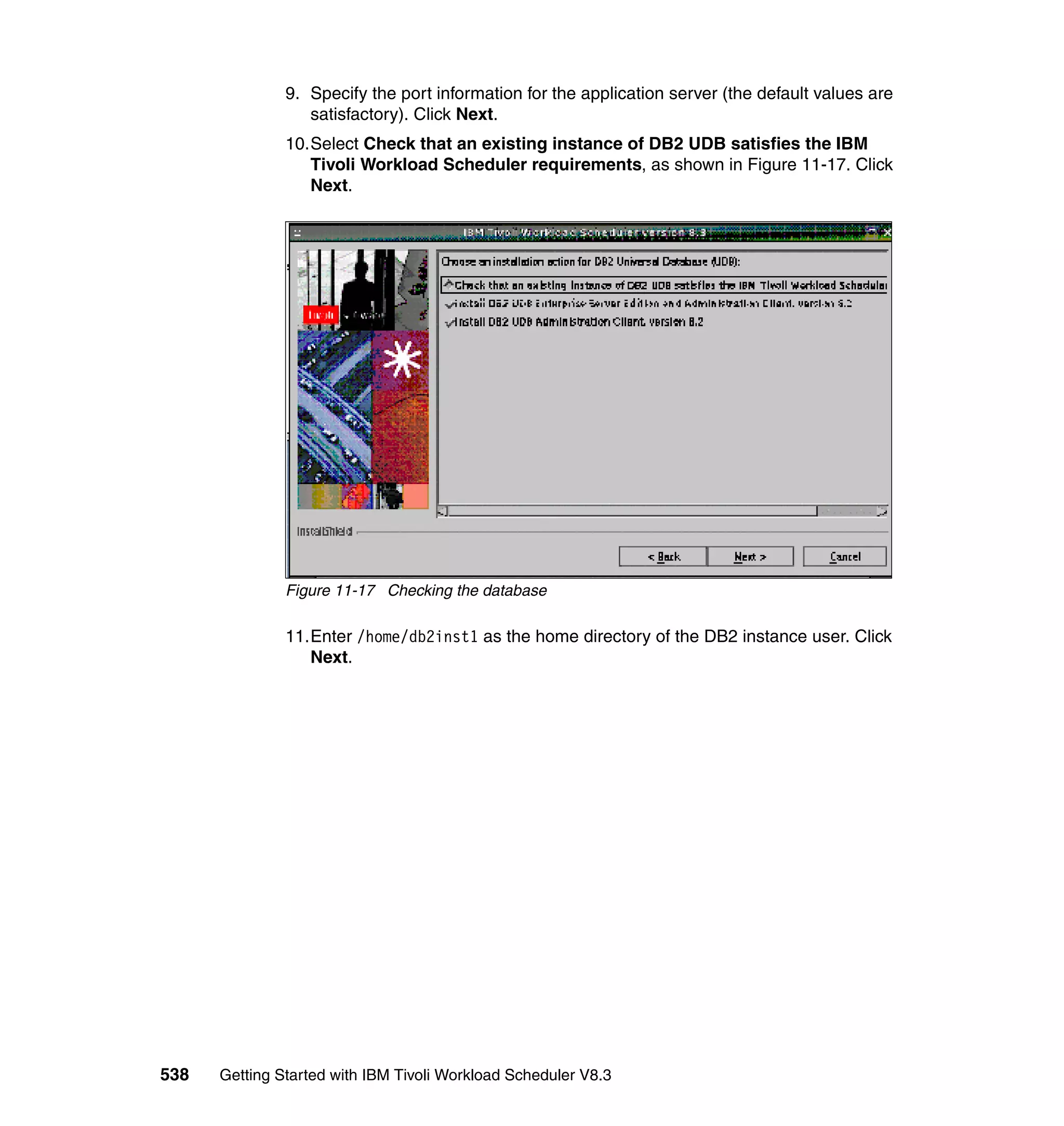 9. Specify the port information for the application server (the default values are
                  satisfactory). Click Next.
               10.Select Check that an existing instance of DB2 UDB satisfies the IBM
                  Tivoli Workload Scheduler requirements, as shown in Figure 11-17. Click
                  Next.




               Figure 11-17 Checking the database

               11.Enter /home/db2inst1 as the home directory of the DB2 instance user. Click
                  Next.




538   Getting Started with IBM Tivoli Workload Scheduler V8.3
 