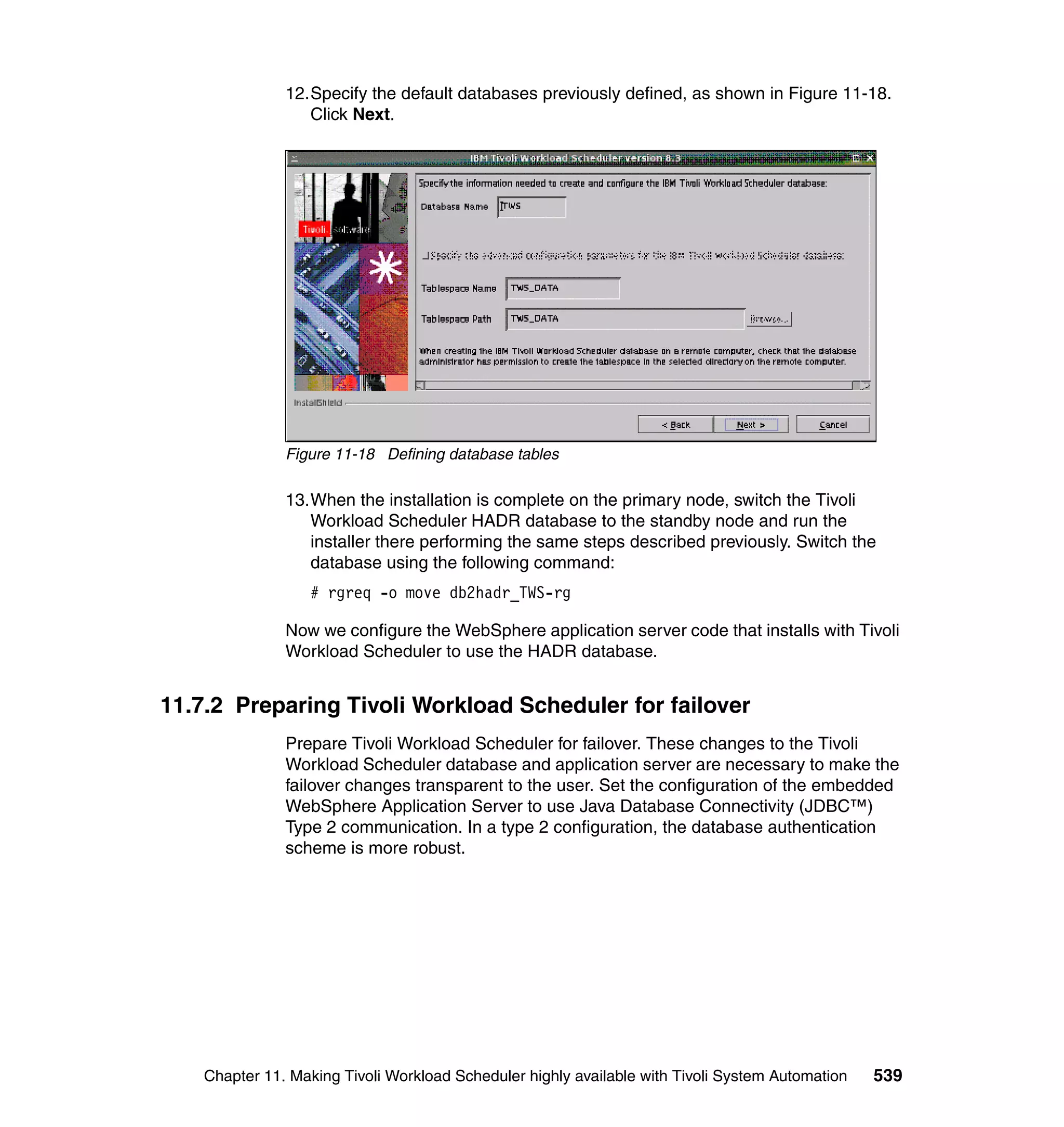 12.Specify the default databases previously defined, as shown in Figure 11-18.
                  Click Next.




               Figure 11-18 Defining database tables

               13.When the installation is complete on the primary node, switch the Tivoli
                  Workload Scheduler HADR database to the standby node and run the
                  installer there performing the same steps described previously. Switch the
                  database using the following command:
                   # rgreq -o move db2hadr_TWS-rg

               Now we configure the WebSphere application server code that installs with Tivoli
               Workload Scheduler to use the HADR database.


11.7.2 Preparing Tivoli Workload Scheduler for failover
               Prepare Tivoli Workload Scheduler for failover. These changes to the Tivoli
               Workload Scheduler database and application server are necessary to make the
               failover changes transparent to the user. Set the configuration of the embedded
               WebSphere Application Server to use Java Database Connectivity (JDBC™)
               Type 2 communication. In a type 2 configuration, the database authentication
               scheme is more robust.




    Chapter 11. Making Tivoli Workload Scheduler highly available with Tivoli System Automation   539
 