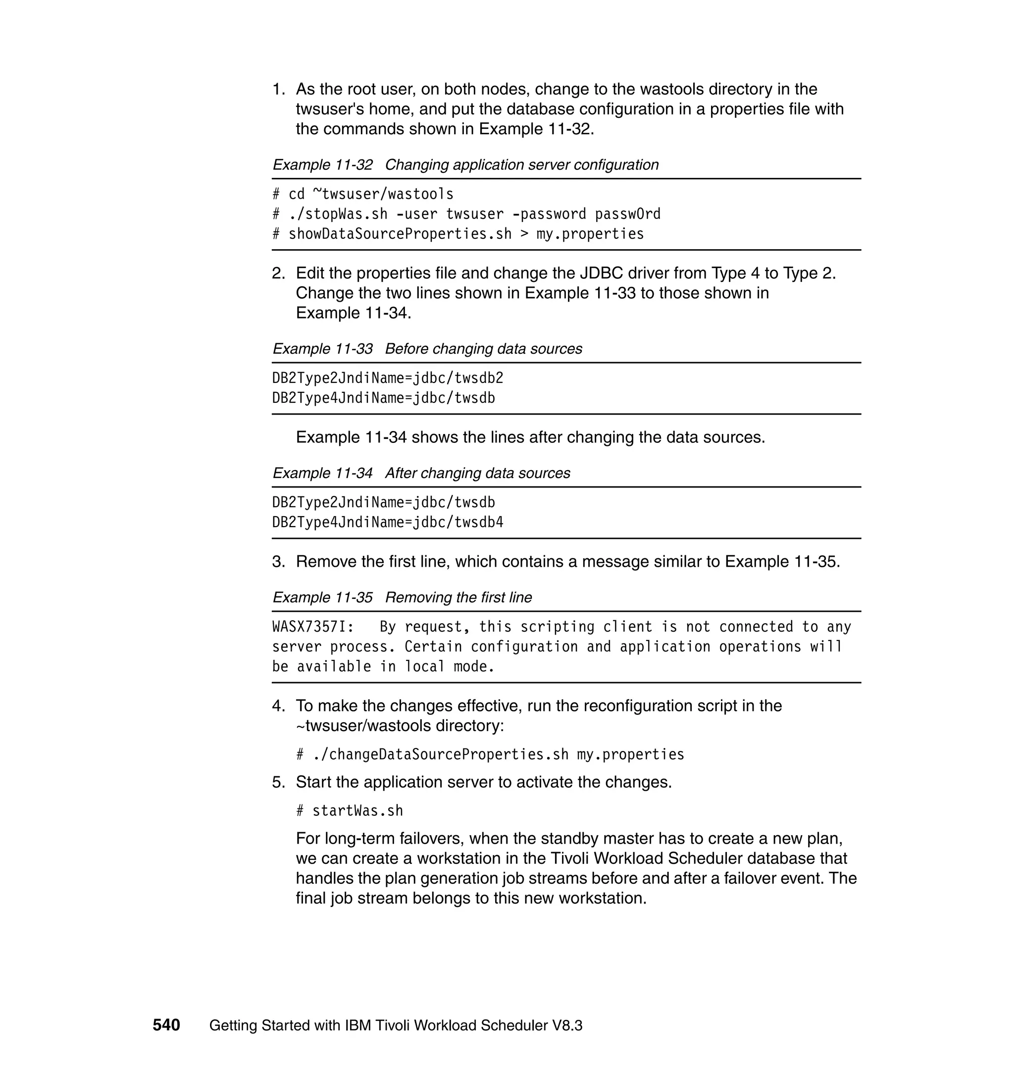 1. As the root user, on both nodes, change to the wastools directory in the
                  twsuser's home, and put the database configuration in a properties file with
                  the commands shown in Example 11-32.

               Example 11-32 Changing application server configuration
               # cd ~twsuser/wastools
               # ./stopWas.sh -user twsuser -password passw0rd
               # showDataSourceProperties.sh > my.properties

               2. Edit the properties file and change the JDBC driver from Type 4 to Type 2.
                  Change the two lines shown in Example 11-33 to those shown in
                  Example 11-34.

               Example 11-33 Before changing data sources
               DB2Type2JndiName=jdbc/twsdb2
               DB2Type4JndiName=jdbc/twsdb

                  Example 11-34 shows the lines after changing the data sources.

               Example 11-34 After changing data sources
               DB2Type2JndiName=jdbc/twsdb
               DB2Type4JndiName=jdbc/twsdb4

               3. Remove the first line, which contains a message similar to Example 11-35.

               Example 11-35 Removing the first line
               WASX7357I:   By request, this scripting client is not connected to any
               server process. Certain configuration and application operations will
               be available in local mode.

               4. To make the changes effective, run the reconfiguration script in the
                  ~twsuser/wastools directory:
                  # ./changeDataSourceProperties.sh my.properties
               5. Start the application server to activate the changes.
                  # startWas.sh
                  For long-term failovers, when the standby master has to create a new plan,
                  we can create a workstation in the Tivoli Workload Scheduler database that
                  handles the plan generation job streams before and after a failover event. The
                  final job stream belongs to this new workstation.




540   Getting Started with IBM Tivoli Workload Scheduler V8.3
 