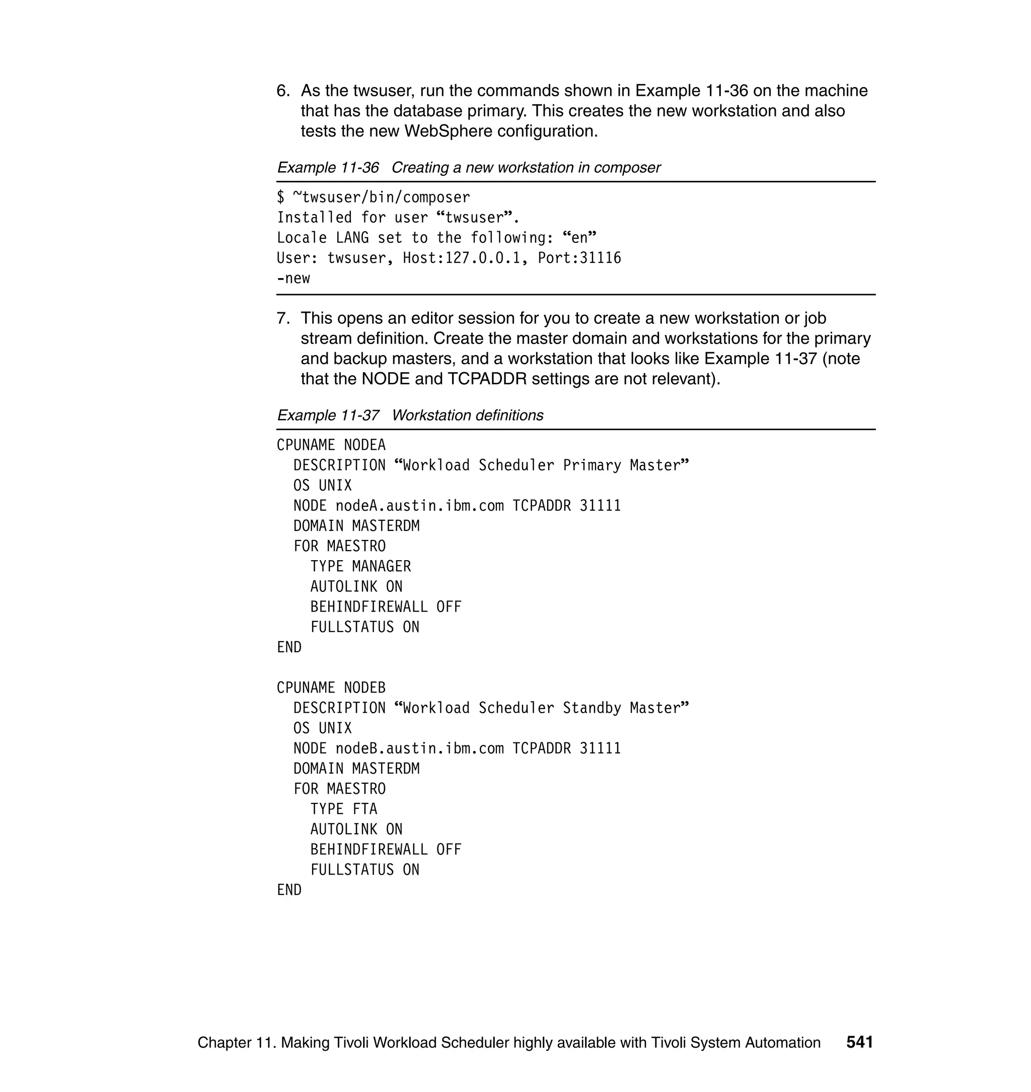 6. As the twsuser, run the commands shown in Example 11-36 on the machine
              that has the database primary. This creates the new workstation and also
              tests the new WebSphere configuration.

           Example 11-36 Creating a new workstation in composer
           $ ~twsuser/bin/composer
           Installed for user “twsuser”.
           Locale LANG set to the following: “en”
           User: twsuser, Host:127.0.0.1, Port:31116
           -new

           7. This opens an editor session for you to create a new workstation or job
              stream definition. Create the master domain and workstations for the primary
              and backup masters, and a workstation that looks like Example 11-37 (note
              that the NODE and TCPADDR settings are not relevant).

           Example 11-37 Workstation definitions
           CPUNAME NODEA
             DESCRIPTION “Workload Scheduler Primary Master”
             OS UNIX
             NODE nodeA.austin.ibm.com TCPADDR 31111
             DOMAIN MASTERDM
             FOR MAESTRO
               TYPE MANAGER
               AUTOLINK ON
               BEHINDFIREWALL OFF
               FULLSTATUS ON
           END

           CPUNAME NODEB
             DESCRIPTION “Workload Scheduler Standby Master”
             OS UNIX
             NODE nodeB.austin.ibm.com TCPADDR 31111
             DOMAIN MASTERDM
             FOR MAESTRO
               TYPE FTA
               AUTOLINK ON
               BEHINDFIREWALL OFF
               FULLSTATUS ON
           END




Chapter 11. Making Tivoli Workload Scheduler highly available with Tivoli System Automation   541
 