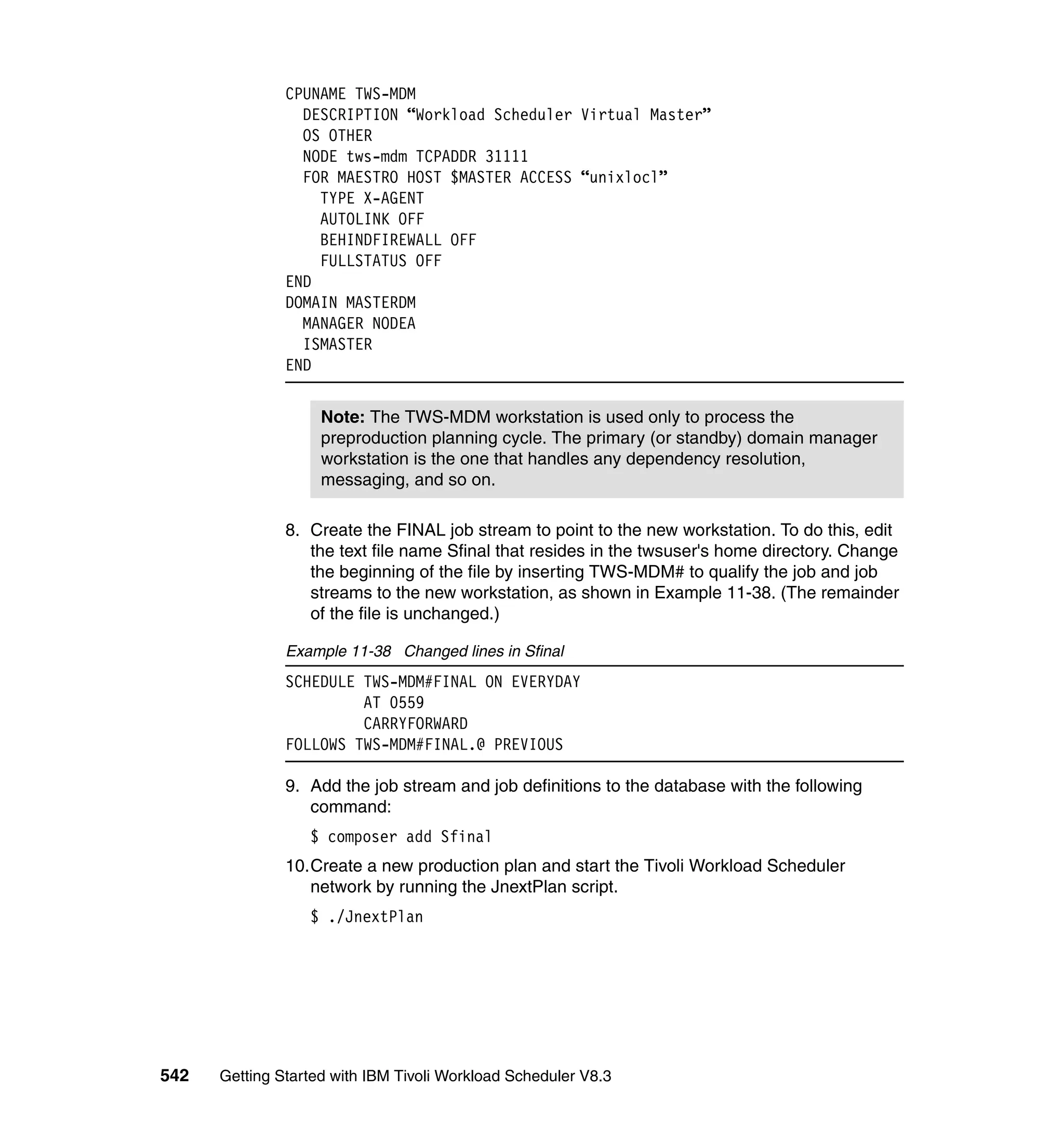 CPUNAME TWS-MDM
                 DESCRIPTION “Workload Scheduler Virtual Master”
                 OS OTHER
                 NODE tws-mdm TCPADDR 31111
                 FOR MAESTRO HOST $MASTER ACCESS “unixlocl”
                   TYPE X-AGENT
                   AUTOLINK OFF
                   BEHINDFIREWALL OFF
                   FULLSTATUS OFF
               END
               DOMAIN MASTERDM
                 MANAGER NODEA
                 ISMASTER
               END


                    Note: The TWS-MDM workstation is used only to process the
                    preproduction planning cycle. The primary (or standby) domain manager
                    workstation is the one that handles any dependency resolution,
                    messaging, and so on.

               8. Create the FINAL job stream to point to the new workstation. To do this, edit
                  the text file name Sfinal that resides in the twsuser's home directory. Change
                  the beginning of the file by inserting TWS-MDM# to qualify the job and job
                  streams to the new workstation, as shown in Example 11-38. (The remainder
                  of the file is unchanged.)

               Example 11-38 Changed lines in Sfinal
               SCHEDULE TWS-MDM#FINAL ON EVERYDAY
                        AT 0559
                        CARRYFORWARD
               FOLLOWS TWS-MDM#FINAL.@ PREVIOUS

               9. Add the job stream and job definitions to the database with the following
                  command:
                  $ composer add Sfinal
               10.Create a new production plan and start the Tivoli Workload Scheduler
                  network by running the JnextPlan script.
                  $ ./JnextPlan




542   Getting Started with IBM Tivoli Workload Scheduler V8.3
 