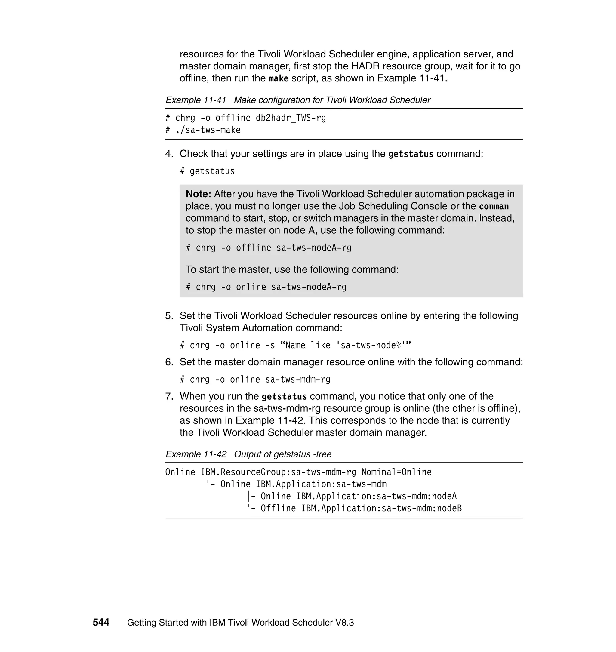 resources for the Tivoli Workload Scheduler engine, application server, and
                  master domain manager, first stop the HADR resource group, wait for it to go
                  offline, then run the make script, as shown in Example 11-41.

               Example 11-41 Make configuration for Tivoli Workload Scheduler
               # chrg -o offline db2hadr_TWS-rg
               # ./sa-tws-make

               4. Check that your settings are in place using the getstatus command:
                  # getstatus

                    Note: After you have the Tivoli Workload Scheduler automation package in
                    place, you must no longer use the Job Scheduling Console or the conman
                    command to start, stop, or switch managers in the master domain. Instead,
                    to stop the master on node A, use the following command:
                    # chrg -o offline sa-tws-nodeA-rg

                    To start the master, use the following command:
                    # chrg -o online sa-tws-nodeA-rg

               5. Set the Tivoli Workload Scheduler resources online by entering the following
                  Tivoli System Automation command:
                  # chrg -o online -s “Name like 'sa-tws-node%'”
               6. Set the master domain manager resource online with the following command:
                  # chrg -o online sa-tws-mdm-rg
               7. When you run the getstatus command, you notice that only one of the
                  resources in the sa-tws-mdm-rg resource group is online (the other is offline),
                  as shown in Example 11-42. This corresponds to the node that is currently
                  the Tivoli Workload Scheduler master domain manager.

               Example 11-42 Output of getstatus -tree
               Online IBM.ResourceGroup:sa-tws-mdm-rg Nominal=Online
                       '- Online IBM.Application:sa-tws-mdm
                               |- Online IBM.Application:sa-tws-mdm:nodeA
                               '- Offline IBM.Application:sa-tws-mdm:nodeB




544   Getting Started with IBM Tivoli Workload Scheduler V8.3
 
