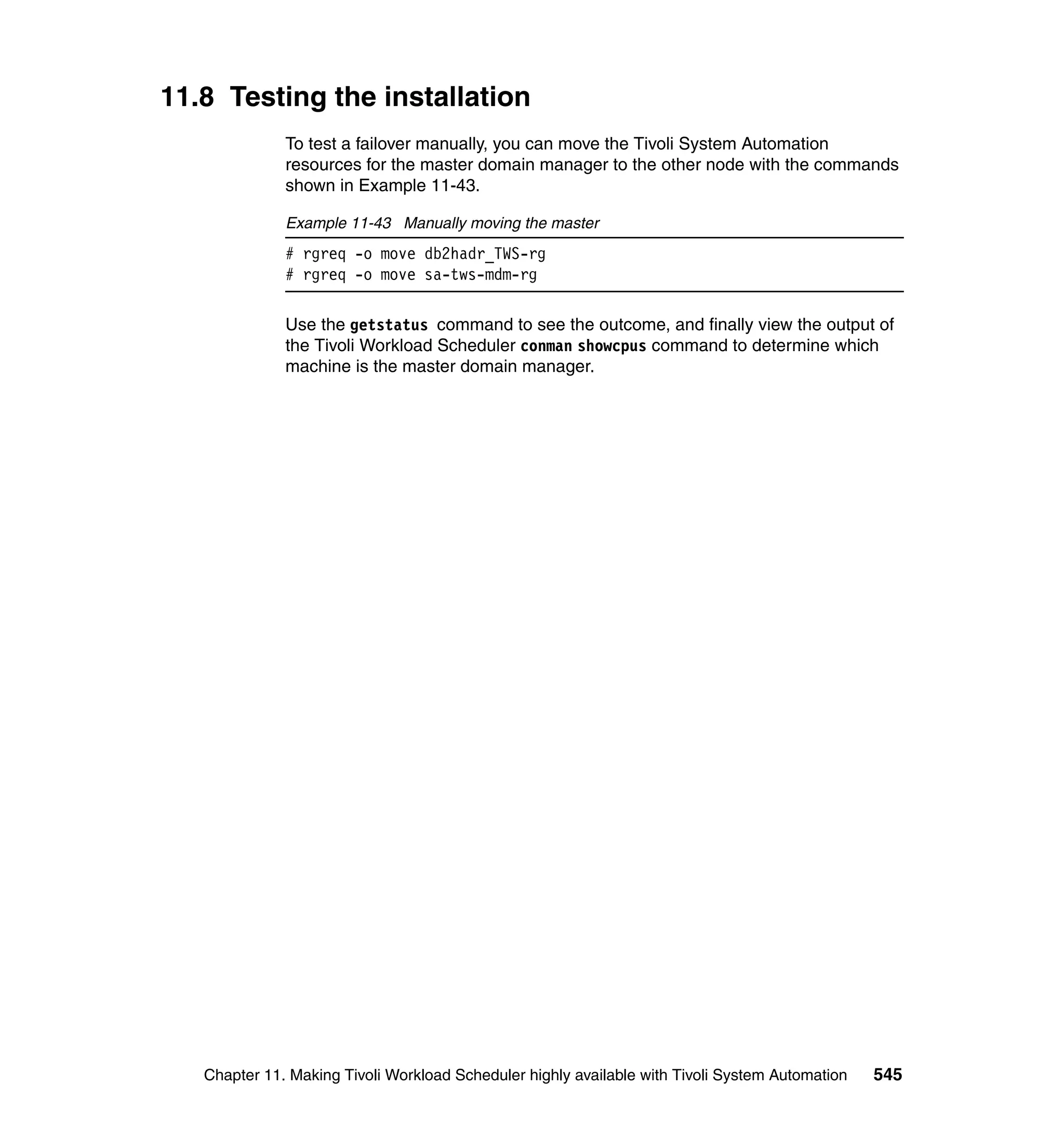 11.8 Testing the installation
              To test a failover manually, you can move the Tivoli System Automation
              resources for the master domain manager to the other node with the commands
              shown in Example 11-43.

              Example 11-43 Manually moving the master
              # rgreq -o move db2hadr_TWS-rg
              # rgreq -o move sa-tws-mdm-rg

              Use the getstatus command to see the outcome, and finally view the output of
              the Tivoli Workload Scheduler conman showcpus command to determine which
              machine is the master domain manager.




   Chapter 11. Making Tivoli Workload Scheduler highly available with Tivoli System Automation   545
 