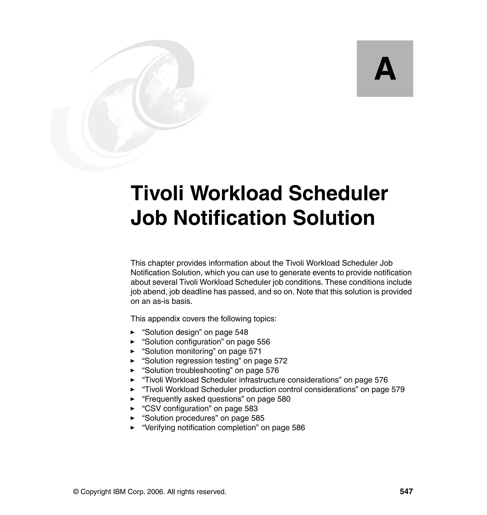 A


  Appendix A.    Tivoli Workload Scheduler
                 Job Notification Solution
                 This chapter provides information about the Tivoli Workload Scheduler Job
                 Notification Solution, which you can use to generate events to provide notification
                 about several Tivoli Workload Scheduler job conditions. These conditions include
                 job abend, job deadline has passed, and so on. Note that this solution is provided
                 on an as-is basis.

                 This appendix covers the following topics:
                     “Solution design” on page 548
                     “Solution configuration” on page 556
                     “Solution monitoring” on page 571
                     “Solution regression testing” on page 572
                     “Solution troubleshooting” on page 576
                     “Tivoli Workload Scheduler infrastructure considerations” on page 576
                     “Tivoli Workload Scheduler production control considerations” on page 579
                     “Frequently asked questions” on page 580
                     “CSV configuration” on page 583
                     “Solution procedures” on page 585
                     “Verifying notification completion” on page 586




© Copyright IBM Corp. 2006. All rights reserved.                                                547
 