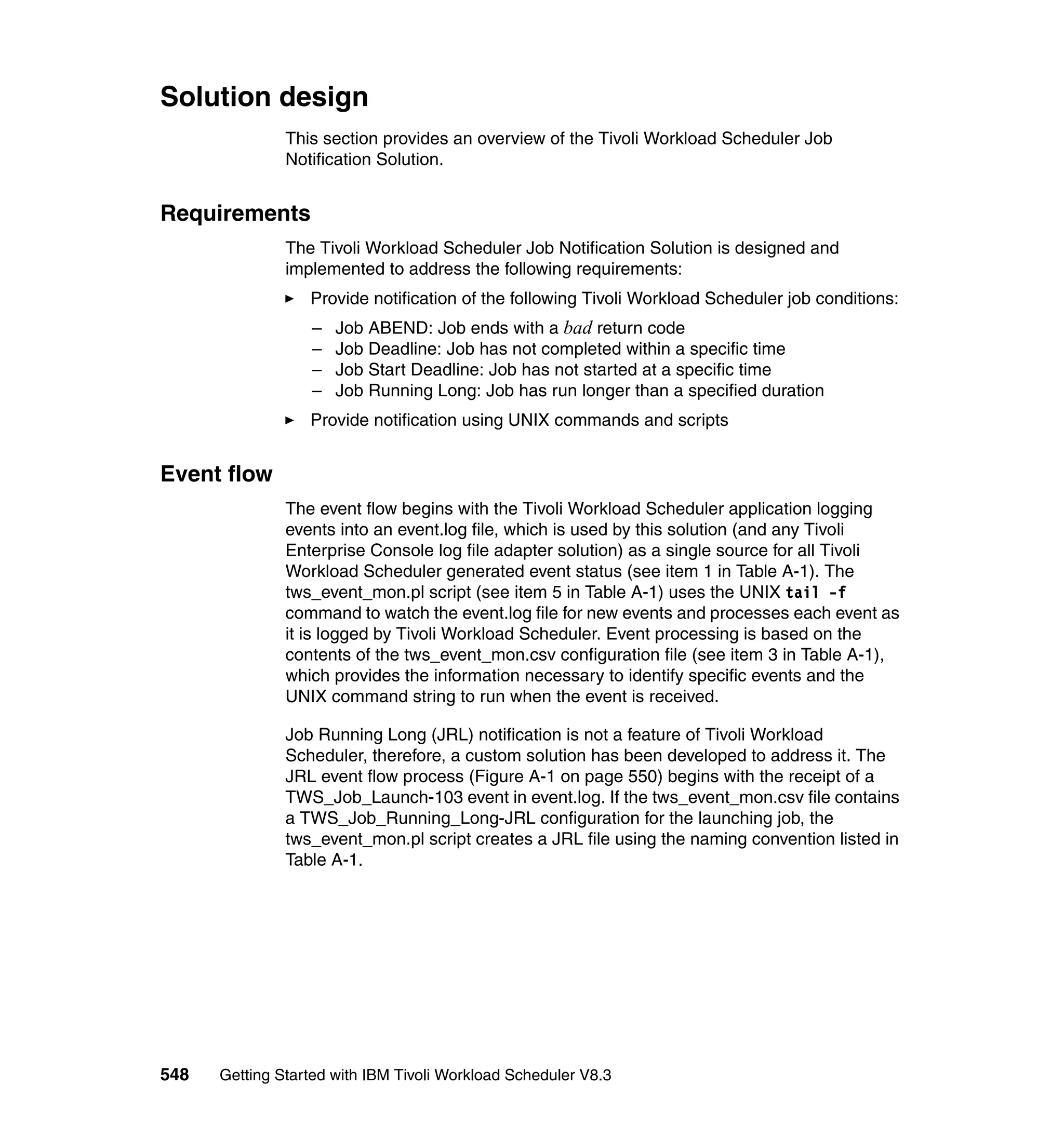 Solution design
               This section provides an overview of the Tivoli Workload Scheduler Job
               Notification Solution.


Requirements
               The Tivoli Workload Scheduler Job Notification Solution is designed and
               implemented to address the following requirements:
                  Provide notification of the following Tivoli Workload Scheduler job conditions:
                  –   Job ABEND: Job ends with a bad return code
                  –   Job Deadline: Job has not completed within a specific time
                  –   Job Start Deadline: Job has not started at a specific time
                  –   Job Running Long: Job has run longer than a specified duration
                  Provide notification using UNIX commands and scripts


Event flow
               The event flow begins with the Tivoli Workload Scheduler application logging
               events into an event.log file, which is used by this solution (and any Tivoli
               Enterprise Console log file adapter solution) as a single source for all Tivoli
               Workload Scheduler generated event status (see item 1 in Table A-1). The
               tws_event_mon.pl script (see item 5 in Table A-1) uses the UNIX tail -f
               command to watch the event.log file for new events and processes each event as
               it is logged by Tivoli Workload Scheduler. Event processing is based on the
               contents of the tws_event_mon.csv configuration file (see item 3 in Table A-1),
               which provides the information necessary to identify specific events and the
               UNIX command string to run when the event is received.

               Job Running Long (JRL) notification is not a feature of Tivoli Workload
               Scheduler, therefore, a custom solution has been developed to address it. The
               JRL event flow process (Figure A-1 on page 550) begins with the receipt of a
               TWS_Job_Launch-103 event in event.log. If the tws_event_mon.csv file contains
               a TWS_Job_Running_Long-JRL configuration for the launching job, the
               tws_event_mon.pl script creates a JRL file using the naming convention listed in
               Table A-1.




548   Getting Started with IBM Tivoli Workload Scheduler V8.3
 
