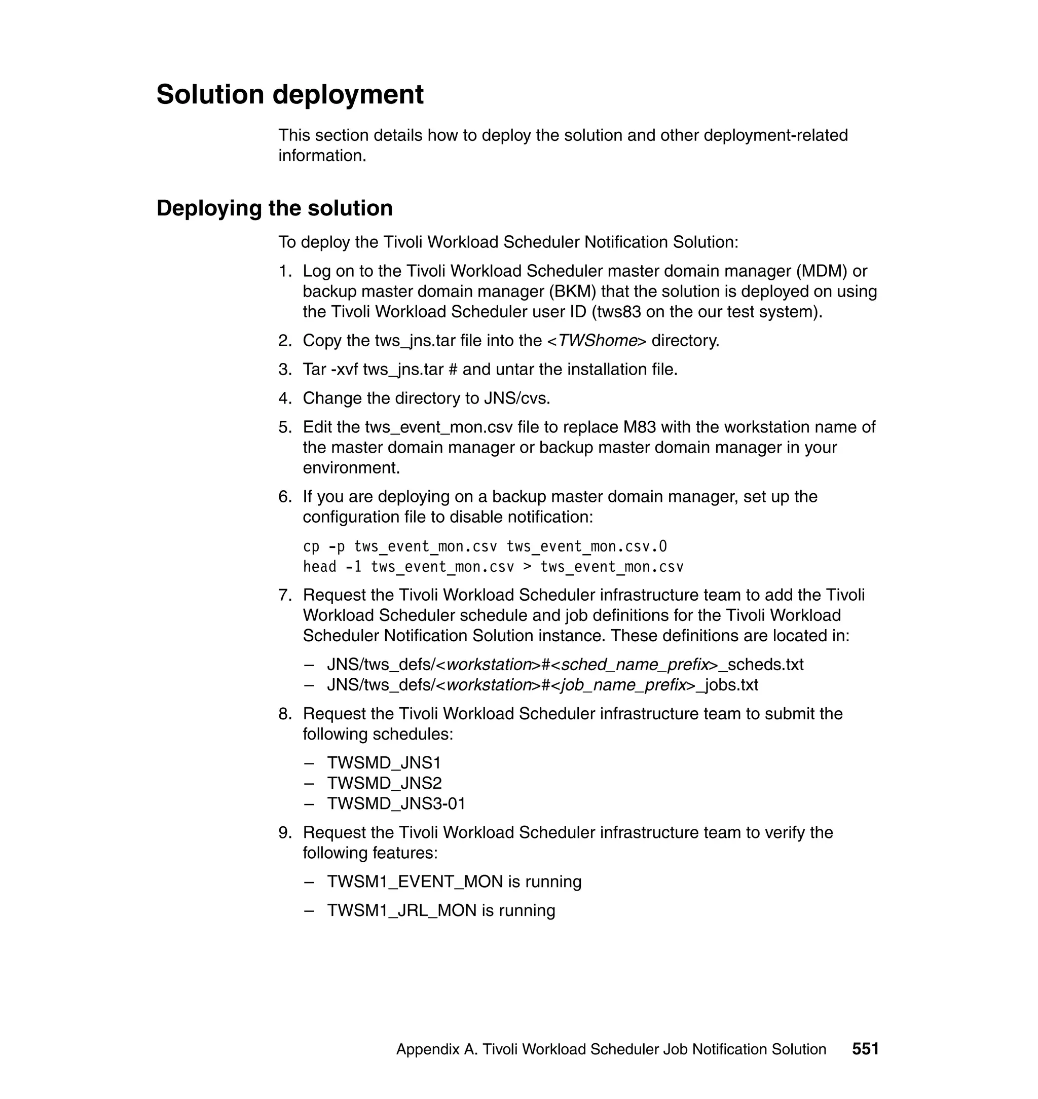 Solution deployment
           This section details how to deploy the solution and other deployment-related
           information.


Deploying the solution
           To deploy the Tivoli Workload Scheduler Notification Solution:
           1. Log on to the Tivoli Workload Scheduler master domain manager (MDM) or
              backup master domain manager (BKM) that the solution is deployed on using
              the Tivoli Workload Scheduler user ID (tws83 on the our test system).
           2. Copy the tws_jns.tar file into the <TWShome> directory.
           3. Tar -xvf tws_jns.tar # and untar the installation file.
           4. Change the directory to JNS/cvs.
           5. Edit the tws_event_mon.csv file to replace M83 with the workstation name of
              the master domain manager or backup master domain manager in your
              environment.
           6. If you are deploying on a backup master domain manager, set up the
              configuration file to disable notification:
              cp -p tws_event_mon.csv tws_event_mon.csv.0
              head -1 tws_event_mon.csv > tws_event_mon.csv
           7. Request the Tivoli Workload Scheduler infrastructure team to add the Tivoli
              Workload Scheduler schedule and job definitions for the Tivoli Workload
              Scheduler Notification Solution instance. These definitions are located in:
              – JNS/tws_defs/<workstation>#<sched_name_prefix>_scheds.txt
              – JNS/tws_defs/<workstation>#<job_name_prefix>_jobs.txt
           8. Request the Tivoli Workload Scheduler infrastructure team to submit the
              following schedules:
              – TWSMD_JNS1
              – TWSMD_JNS2
              – TWSMD_JNS3-01
           9. Request the Tivoli Workload Scheduler infrastructure team to verify the
              following features:
              – TWSM1_EVENT_MON is running
              – TWSM1_JRL_MON is running




                            Appendix A. Tivoli Workload Scheduler Job Notification Solution   551
 