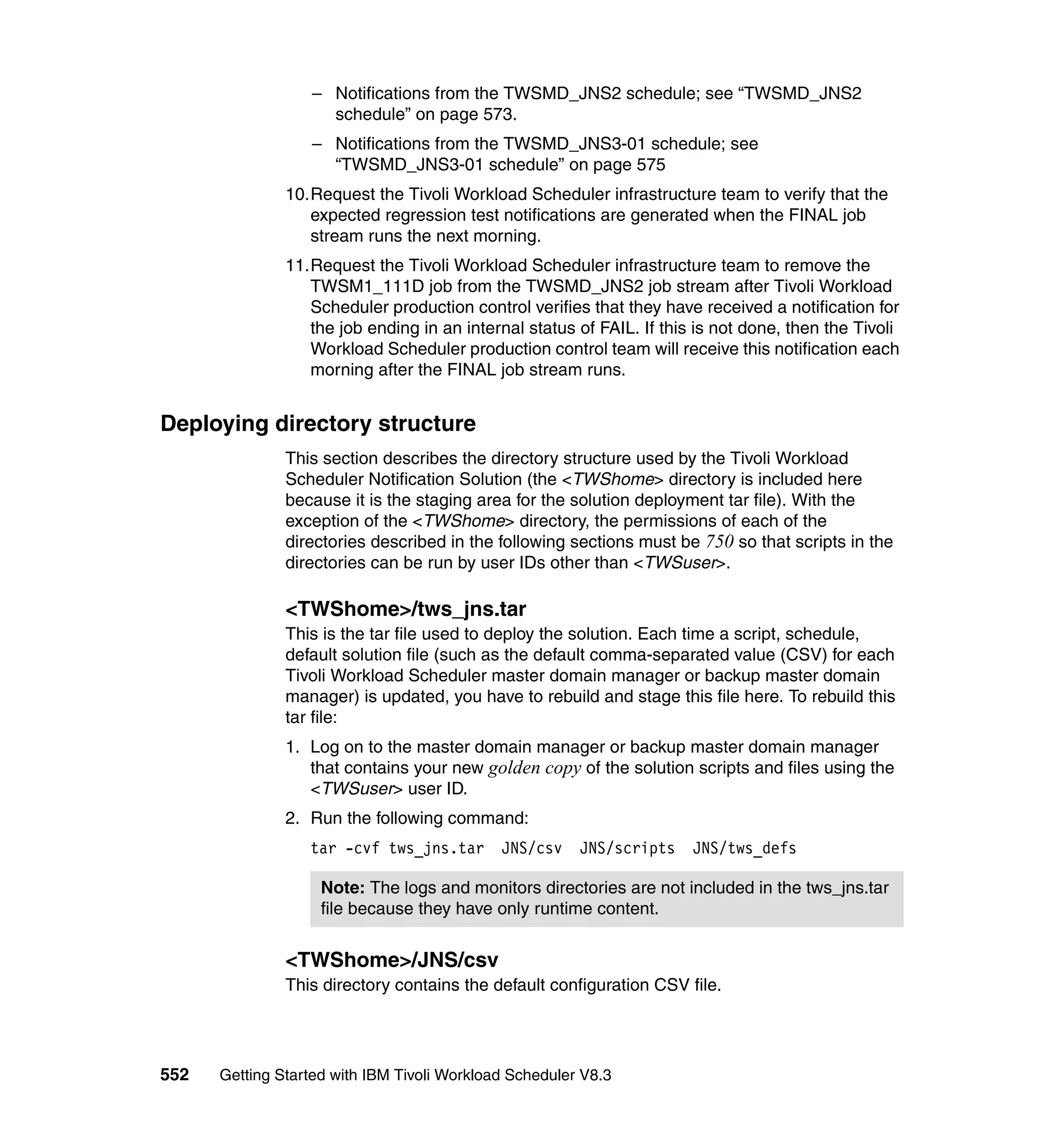 – Notifications from the TWSMD_JNS2 schedule; see “TWSMD_JNS2
                    schedule” on page 573.
                  – Notifications from the TWSMD_JNS3-01 schedule; see
                    “TWSMD_JNS3-01 schedule” on page 575
               10.Request the Tivoli Workload Scheduler infrastructure team to verify that the
                  expected regression test notifications are generated when the FINAL job
                  stream runs the next morning.
               11.Request the Tivoli Workload Scheduler infrastructure team to remove the
                  TWSM1_111D job from the TWSMD_JNS2 job stream after Tivoli Workload
                  Scheduler production control verifies that they have received a notification for
                  the job ending in an internal status of FAIL. If this is not done, then the Tivoli
                  Workload Scheduler production control team will receive this notification each
                  morning after the FINAL job stream runs.


Deploying directory structure
               This section describes the directory structure used by the Tivoli Workload
               Scheduler Notification Solution (the <TWShome> directory is included here
               because it is the staging area for the solution deployment tar file). With the
               exception of the <TWShome> directory, the permissions of each of the
               directories described in the following sections must be 750 so that scripts in the
               directories can be run by user IDs other than <TWSuser>.

               <TWShome>/tws_jns.tar
               This is the tar file used to deploy the solution. Each time a script, schedule,
               default solution file (such as the default comma-separated value (CSV) for each
               Tivoli Workload Scheduler master domain manager or backup master domain
               manager) is updated, you have to rebuild and stage this file here. To rebuild this
               tar file:
               1. Log on to the master domain manager or backup master domain manager
                  that contains your new golden copy of the solution scripts and files using the
                  <TWSuser> user ID.
               2. Run the following command:
                  tar -cvf tws_jns.tar       JNS/csv    JNS/scripts    JNS/tws_defs

                    Note: The logs and monitors directories are not included in the tws_jns.tar
                    file because they have only runtime content.


               <TWShome>/JNS/csv
               This directory contains the default configuration CSV file.




552   Getting Started with IBM Tivoli Workload Scheduler V8.3
 