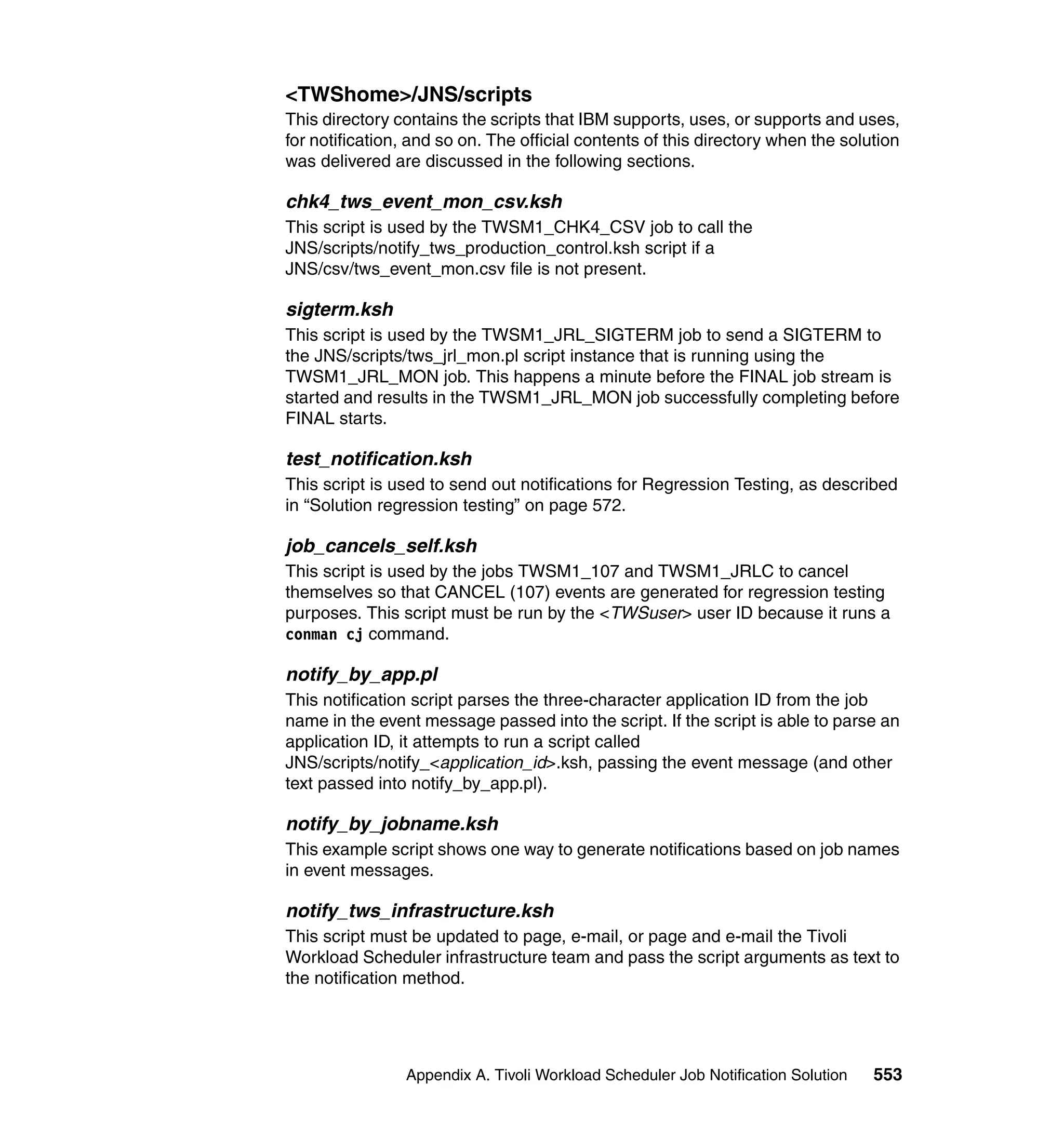 <TWShome>/JNS/scripts
This directory contains the scripts that IBM supports, uses, or supports and uses,
for notification, and so on. The official contents of this directory when the solution
was delivered are discussed in the following sections.

chk4_tws_event_mon_csv.ksh
This script is used by the TWSM1_CHK4_CSV job to call the
JNS/scripts/notify_tws_production_control.ksh script if a
JNS/csv/tws_event_mon.csv file is not present.

sigterm.ksh
This script is used by the TWSM1_JRL_SIGTERM job to send a SIGTERM to
the JNS/scripts/tws_jrl_mon.pl script instance that is running using the
TWSM1_JRL_MON job. This happens a minute before the FINAL job stream is
started and results in the TWSM1_JRL_MON job successfully completing before
FINAL starts.

test_notification.ksh
This script is used to send out notifications for Regression Testing, as described
in “Solution regression testing” on page 572.

job_cancels_self.ksh
This script is used by the jobs TWSM1_107 and TWSM1_JRLC to cancel
themselves so that CANCEL (107) events are generated for regression testing
purposes. This script must be run by the <TWSuser> user ID because it runs a
conman cj command.

notify_by_app.pl
This notification script parses the three-character application ID from the job
name in the event message passed into the script. If the script is able to parse an
application ID, it attempts to run a script called
JNS/scripts/notify_<application_id>.ksh, passing the event message (and other
text passed into notify_by_app.pl).

notify_by_jobname.ksh
This example script shows one way to generate notifications based on job names
in event messages.

notify_tws_infrastructure.ksh
This script must be updated to page, e-mail, or page and e-mail the Tivoli
Workload Scheduler infrastructure team and pass the script arguments as text to
the notification method.




                Appendix A. Tivoli Workload Scheduler Job Notification Solution   553
 