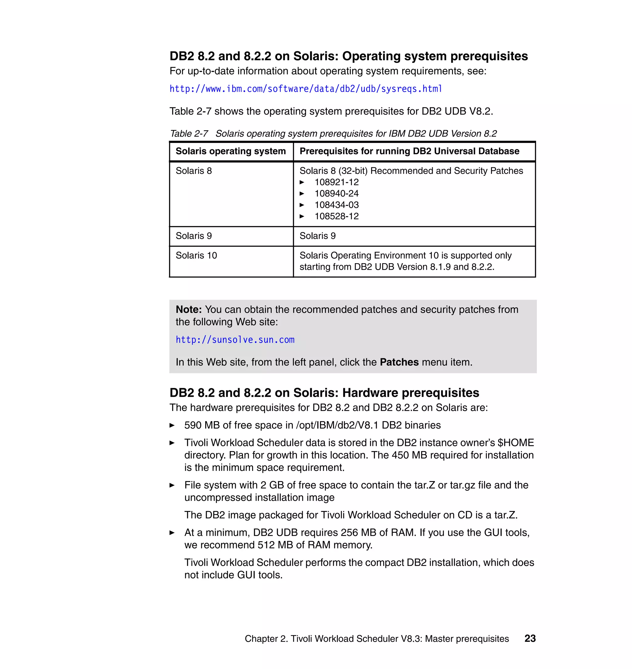DB2 8.2 and 8.2.2 on Solaris: Operating system prerequisites
For up-to-date information about operating system requirements, see:
http://www.ibm.com/software/data/db2/udb/sysreqs.html

Table 2-7 shows the operating system prerequisites for DB2 UDB V8.2.

Table 2-7 Solaris operating system prerequisites for IBM DB2 UDB Version 8.2
 Solaris operating system     Prerequisites for running DB2 Universal Database

 Solaris 8                    Solaris 8 (32-bit) Recommended and Security Patches
                                 108921-12
                                 108940-24
                                 108434-03
                                 108528-12

 Solaris 9                    Solaris 9

 Solaris 10                   Solaris Operating Environment 10 is supported only
                              starting from DB2 UDB Version 8.1.9 and 8.2.2.



 Note: You can obtain the recommended patches and security patches from
 the following Web site:
 http://sunsolve.sun.com

 In this Web site, from the left panel, click the Patches menu item.


DB2 8.2 and 8.2.2 on Solaris: Hardware prerequisites
The hardware prerequisites for DB2 8.2 and DB2 8.2.2 on Solaris are:
   590 MB of free space in /opt/IBM/db2/V8.1 DB2 binaries
   Tivoli Workload Scheduler data is stored in the DB2 instance owner’s $HOME
   directory. Plan for growth in this location. The 450 MB required for installation
   is the minimum space requirement.
   File system with 2 GB of free space to contain the tar.Z or tar.gz file and the
   uncompressed installation image
   The DB2 image packaged for Tivoli Workload Scheduler on CD is a tar.Z.
   At a minimum, DB2 UDB requires 256 MB of RAM. If you use the GUI tools,
   we recommend 512 MB of RAM memory.
   Tivoli Workload Scheduler performs the compact DB2 installation, which does
   not include GUI tools.




                 Chapter 2. Tivoli Workload Scheduler V8.3: Master prerequisites    23
 
