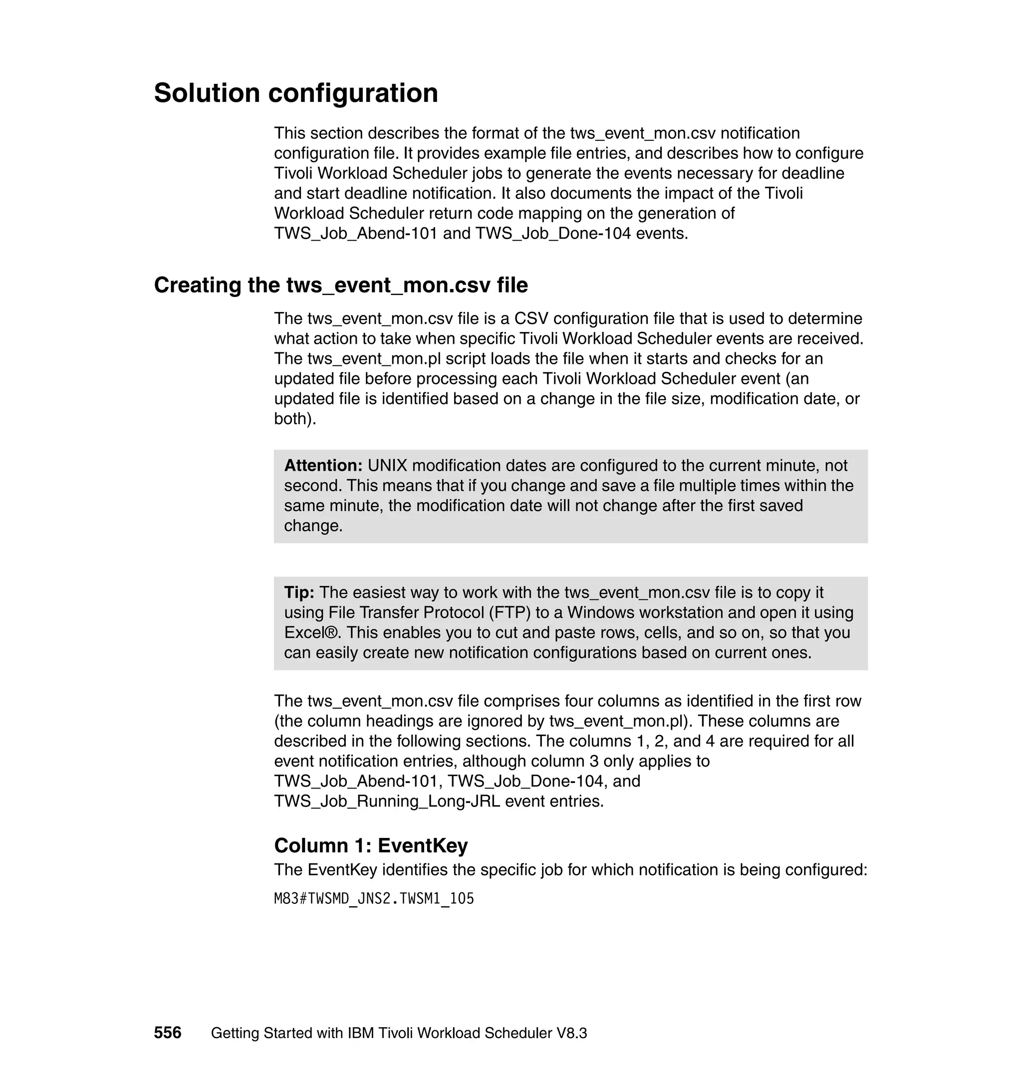 Solution configuration
               This section describes the format of the tws_event_mon.csv notification
               configuration file. It provides example file entries, and describes how to configure
               Tivoli Workload Scheduler jobs to generate the events necessary for deadline
               and start deadline notification. It also documents the impact of the Tivoli
               Workload Scheduler return code mapping on the generation of
               TWS_Job_Abend-101 and TWS_Job_Done-104 events.


Creating the tws_event_mon.csv file
               The tws_event_mon.csv file is a CSV configuration file that is used to determine
               what action to take when specific Tivoli Workload Scheduler events are received.
               The tws_event_mon.pl script loads the file when it starts and checks for an
               updated file before processing each Tivoli Workload Scheduler event (an
               updated file is identified based on a change in the file size, modification date, or
               both).

                Attention: UNIX modification dates are configured to the current minute, not
                second. This means that if you change and save a file multiple times within the
                same minute, the modification date will not change after the first saved
                change.



                Tip: The easiest way to work with the tws_event_mon.csv file is to copy it
                using File Transfer Protocol (FTP) to a Windows workstation and open it using
                Excel®. This enables you to cut and paste rows, cells, and so on, so that you
                can easily create new notification configurations based on current ones.

               The tws_event_mon.csv file comprises four columns as identified in the first row
               (the column headings are ignored by tws_event_mon.pl). These columns are
               described in the following sections. The columns 1, 2, and 4 are required for all
               event notification entries, although column 3 only applies to
               TWS_Job_Abend-101, TWS_Job_Done-104, and
               TWS_Job_Running_Long-JRL event entries.

               Column 1: EventKey
               The EventKey identifies the specific job for which notification is being configured:
               M83#TWSMD_JNS2.TWSM1_105




556   Getting Started with IBM Tivoli Workload Scheduler V8.3
 