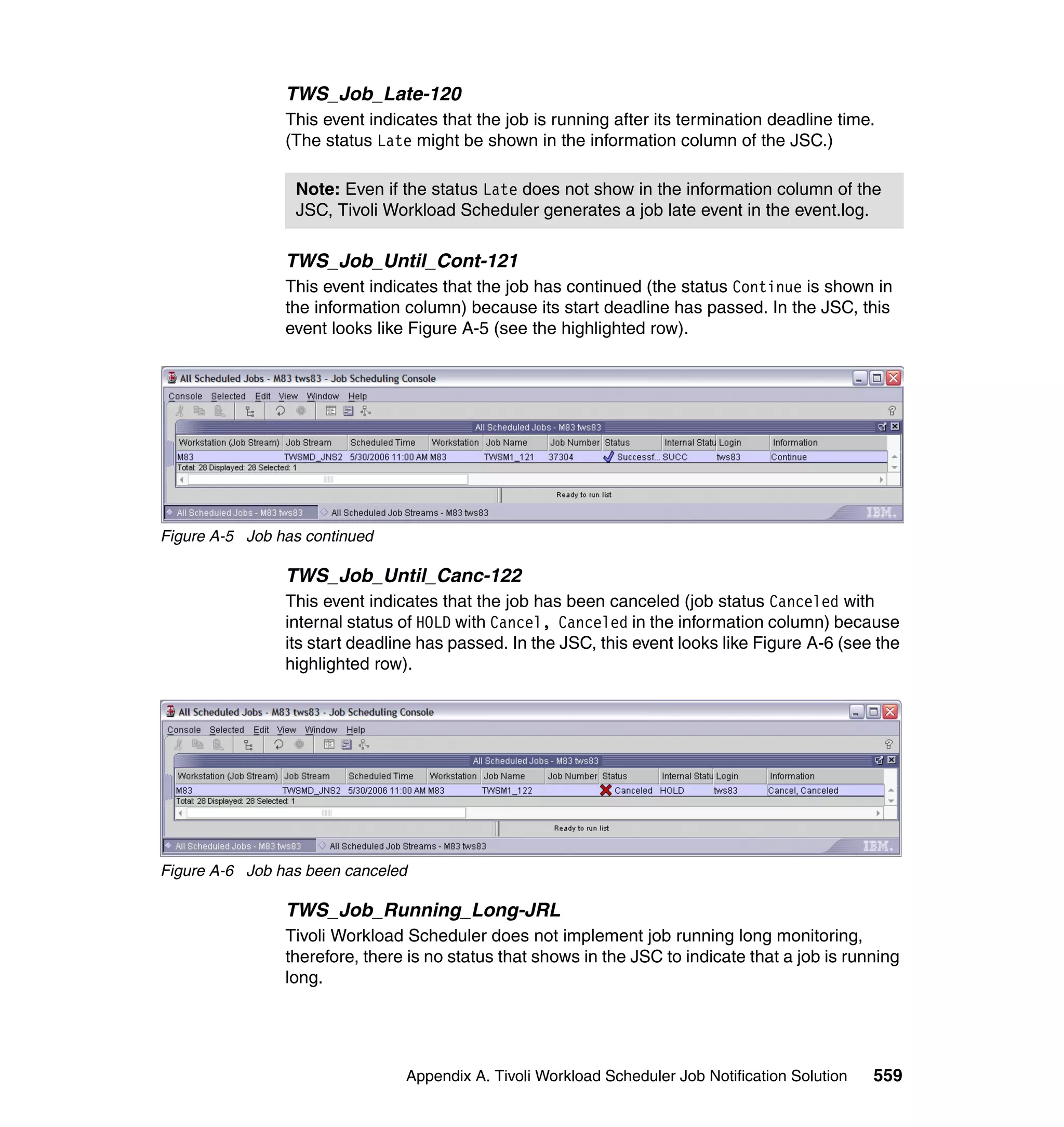 TWS_Job_Late-120
                This event indicates that the job is running after its termination deadline time.
                (The status Late might be shown in the information column of the JSC.)

                 Note: Even if the status Late does not show in the information column of the
                 JSC, Tivoli Workload Scheduler generates a job late event in the event.log.

                TWS_Job_Until_Cont-121
                This event indicates that the job has continued (the status Continue is shown in
                the information column) because its start deadline has passed. In the JSC, this
                event looks like Figure A-5 (see the highlighted row).




Figure A-5 Job has continued

                TWS_Job_Until_Canc-122
                This event indicates that the job has been canceled (job status Canceled with
                internal status of HOLD with Cancel, Canceled in the information column) because
                its start deadline has passed. In the JSC, this event looks like Figure A-6 (see the
                highlighted row).




Figure A-6 Job has been canceled

                TWS_Job_Running_Long-JRL
                Tivoli Workload Scheduler does not implement job running long monitoring,
                therefore, there is no status that shows in the JSC to indicate that a job is running
                long.




                                Appendix A. Tivoli Workload Scheduler Job Notification Solution   559
 