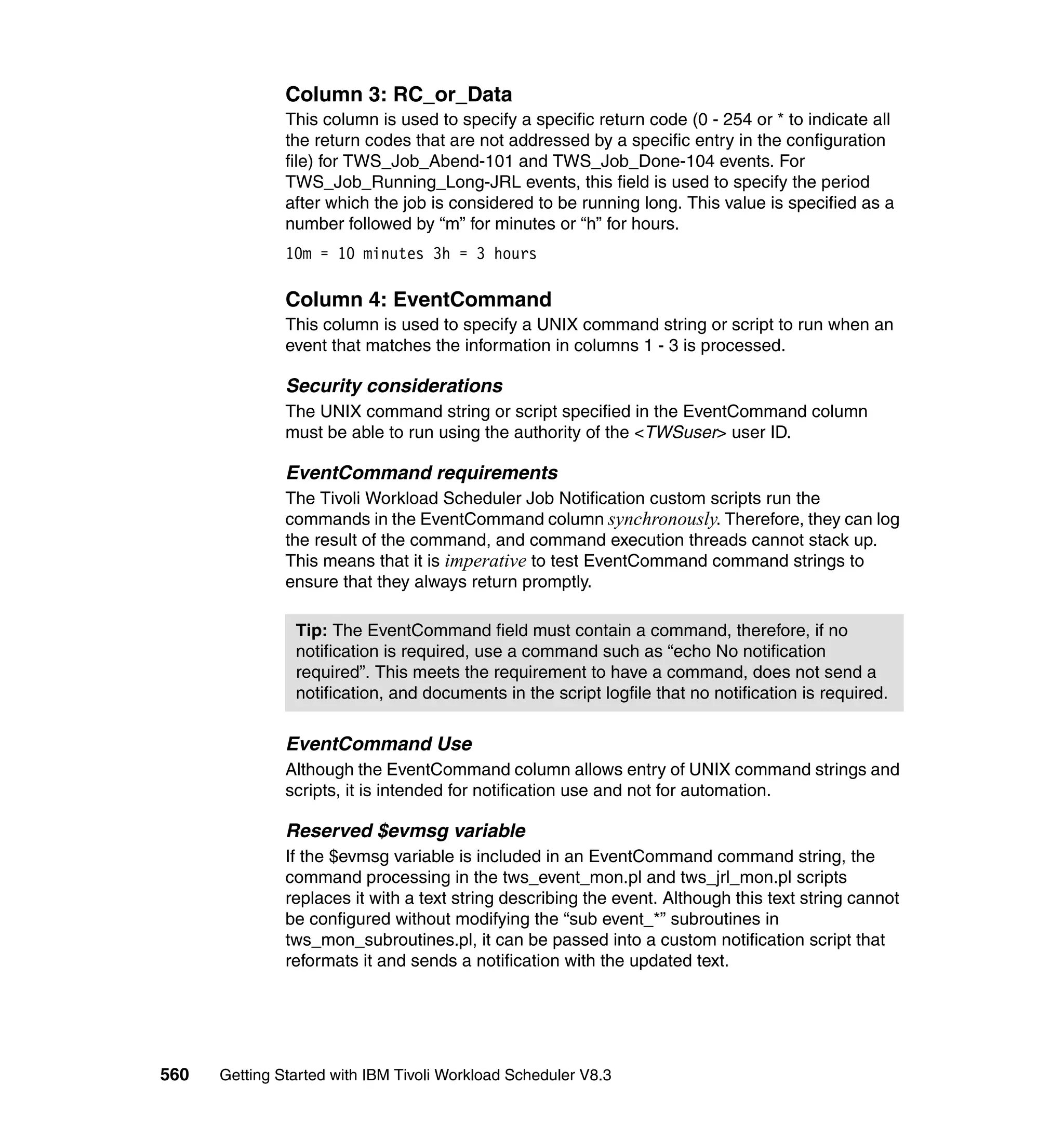 Column 3: RC_or_Data
               This column is used to specify a specific return code (0 - 254 or * to indicate all
               the return codes that are not addressed by a specific entry in the configuration
               file) for TWS_Job_Abend-101 and TWS_Job_Done-104 events. For
               TWS_Job_Running_Long-JRL events, this field is used to specify the period
               after which the job is considered to be running long. This value is specified as a
               number followed by “m” for minutes or “h” for hours.
               10m = 10 minutes 3h = 3 hours

               Column 4: EventCommand
               This column is used to specify a UNIX command string or script to run when an
               event that matches the information in columns 1 - 3 is processed.

               Security considerations
               The UNIX command string or script specified in the EventCommand column
               must be able to run using the authority of the <TWSuser> user ID.

               EventCommand requirements
               The Tivoli Workload Scheduler Job Notification custom scripts run the
               commands in the EventCommand column synchronously. Therefore, they can log
               the result of the command, and command execution threads cannot stack up.
               This means that it is imperative to test EventCommand command strings to
               ensure that they always return promptly.

                Tip: The EventCommand field must contain a command, therefore, if no
                notification is required, use a command such as “echo No notification
                required”. This meets the requirement to have a command, does not send a
                notification, and documents in the script logfile that no notification is required.

               EventCommand Use
               Although the EventCommand column allows entry of UNIX command strings and
               scripts, it is intended for notification use and not for automation.

               Reserved $evmsg variable
               If the $evmsg variable is included in an EventCommand command string, the
               command processing in the tws_event_mon.pl and tws_jrl_mon.pl scripts
               replaces it with a text string describing the event. Although this text string cannot
               be configured without modifying the “sub event_*” subroutines in
               tws_mon_subroutines.pl, it can be passed into a custom notification script that
               reformats it and sends a notification with the updated text.




560   Getting Started with IBM Tivoli Workload Scheduler V8.3
 