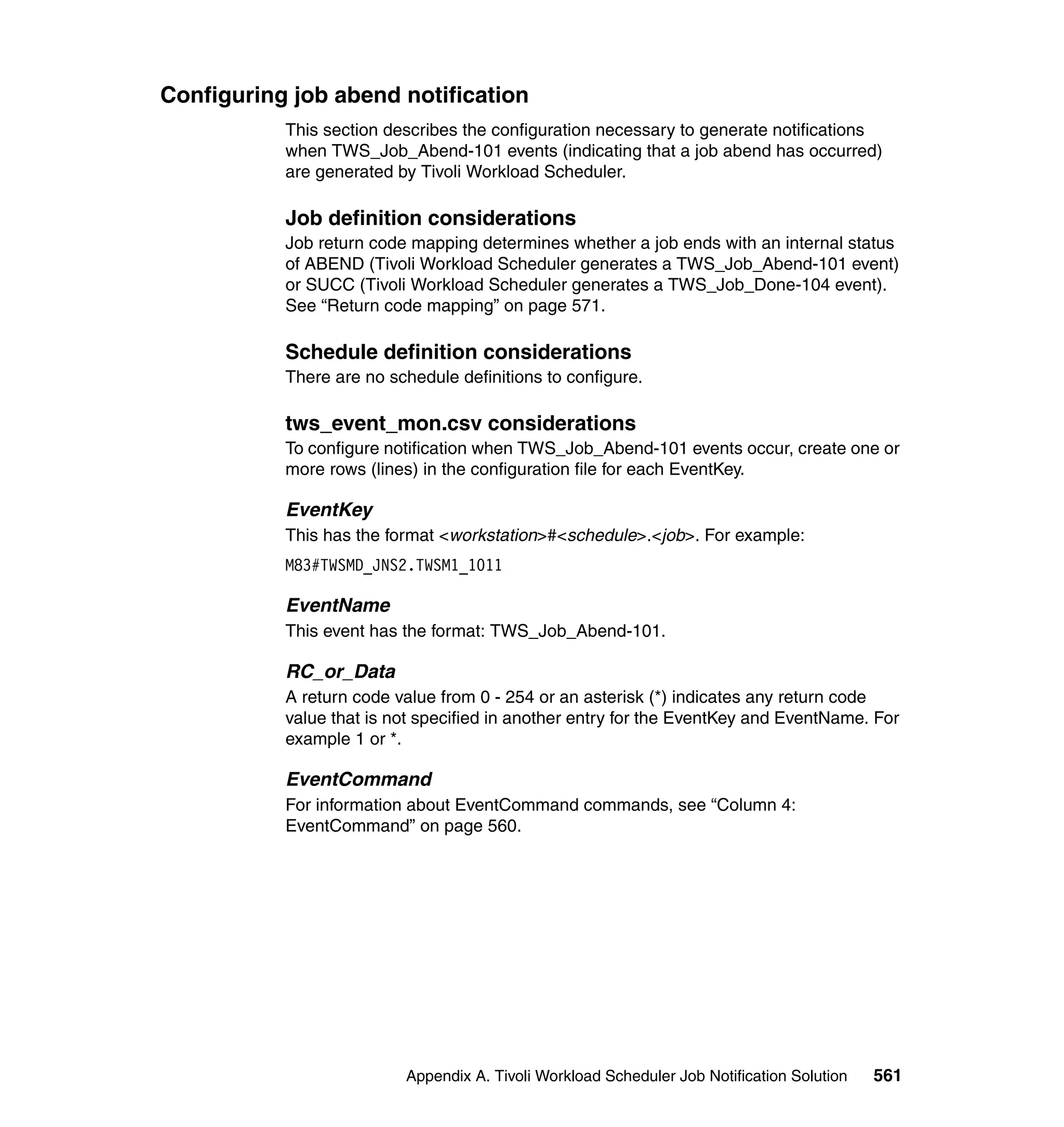 Configuring job abend notification
           This section describes the configuration necessary to generate notifications
           when TWS_Job_Abend-101 events (indicating that a job abend has occurred)
           are generated by Tivoli Workload Scheduler.

           Job definition considerations
           Job return code mapping determines whether a job ends with an internal status
           of ABEND (Tivoli Workload Scheduler generates a TWS_Job_Abend-101 event)
           or SUCC (Tivoli Workload Scheduler generates a TWS_Job_Done-104 event).
           See “Return code mapping” on page 571.

           Schedule definition considerations
           There are no schedule definitions to configure.

           tws_event_mon.csv considerations
           To configure notification when TWS_Job_Abend-101 events occur, create one or
           more rows (lines) in the configuration file for each EventKey.

           EventKey
           This has the format <workstation>#<schedule>.<job>. For example:
           M83#TWSMD_JNS2.TWSM1_1011

           EventName
           This event has the format: TWS_Job_Abend-101.

           RC_or_Data
           A return code value from 0 - 254 or an asterisk (*) indicates any return code
           value that is not specified in another entry for the EventKey and EventName. For
           example 1 or *.

           EventCommand
           For information about EventCommand commands, see “Column 4:
           EventCommand” on page 560.




                          Appendix A. Tivoli Workload Scheduler Job Notification Solution   561
 