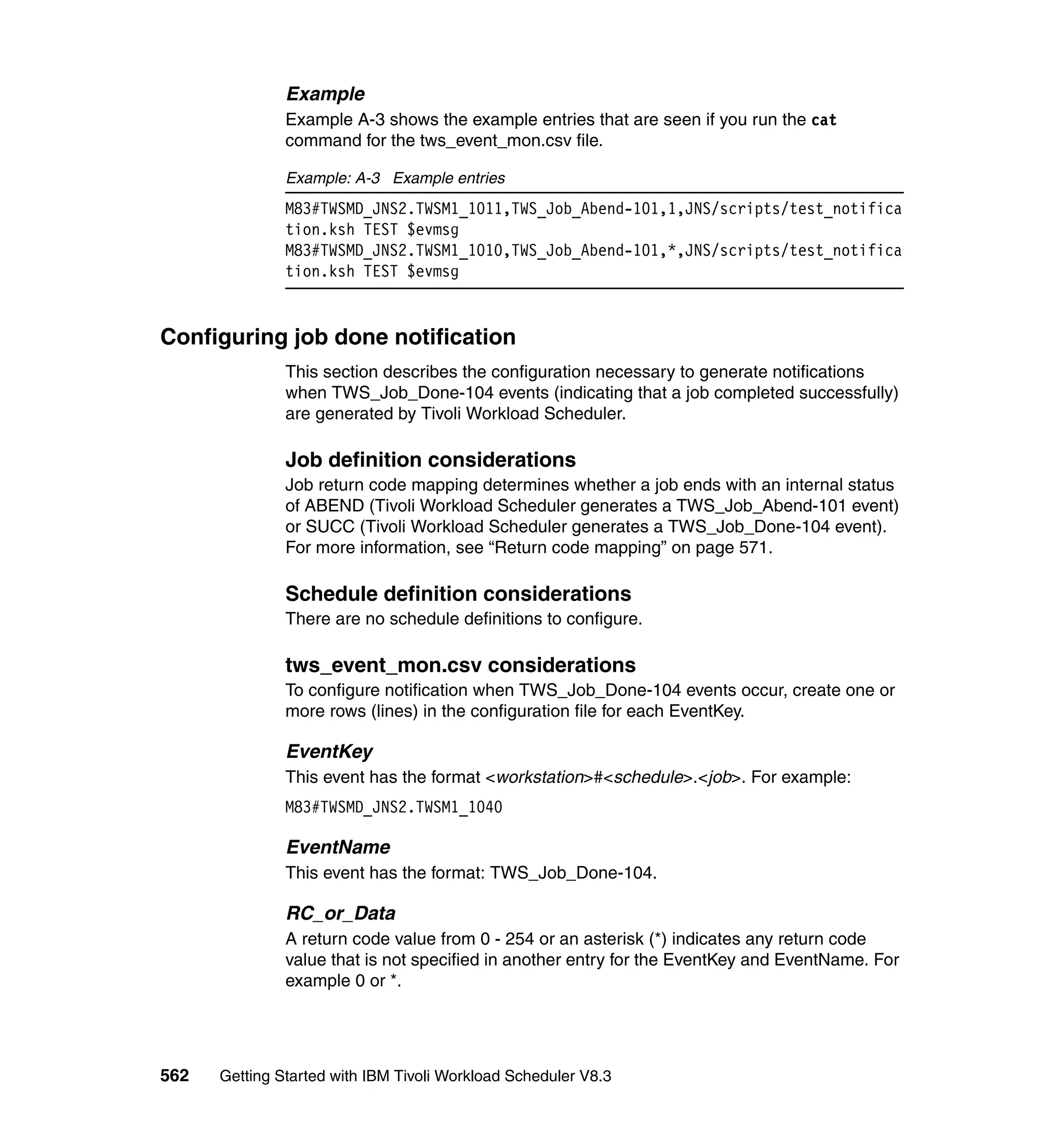 Example
               Example A-3 shows the example entries that are seen if you run the cat
               command for the tws_event_mon.csv file.

               Example: A-3 Example entries
               M83#TWSMD_JNS2.TWSM1_1011,TWS_Job_Abend-101,1,JNS/scripts/test_notifica
               tion.ksh TEST $evmsg
               M83#TWSMD_JNS2.TWSM1_1010,TWS_Job_Abend-101,*,JNS/scripts/test_notifica
               tion.ksh TEST $evmsg


Configuring job done notification
               This section describes the configuration necessary to generate notifications
               when TWS_Job_Done-104 events (indicating that a job completed successfully)
               are generated by Tivoli Workload Scheduler.

               Job definition considerations
               Job return code mapping determines whether a job ends with an internal status
               of ABEND (Tivoli Workload Scheduler generates a TWS_Job_Abend-101 event)
               or SUCC (Tivoli Workload Scheduler generates a TWS_Job_Done-104 event).
               For more information, see “Return code mapping” on page 571.

               Schedule definition considerations
               There are no schedule definitions to configure.

               tws_event_mon.csv considerations
               To configure notification when TWS_Job_Done-104 events occur, create one or
               more rows (lines) in the configuration file for each EventKey.

               EventKey
               This event has the format <workstation>#<schedule>.<job>. For example:
               M83#TWSMD_JNS2.TWSM1_1040

               EventName
               This event has the format: TWS_Job_Done-104.

               RC_or_Data
               A return code value from 0 - 254 or an asterisk (*) indicates any return code
               value that is not specified in another entry for the EventKey and EventName. For
               example 0 or *.




562   Getting Started with IBM Tivoli Workload Scheduler V8.3
 