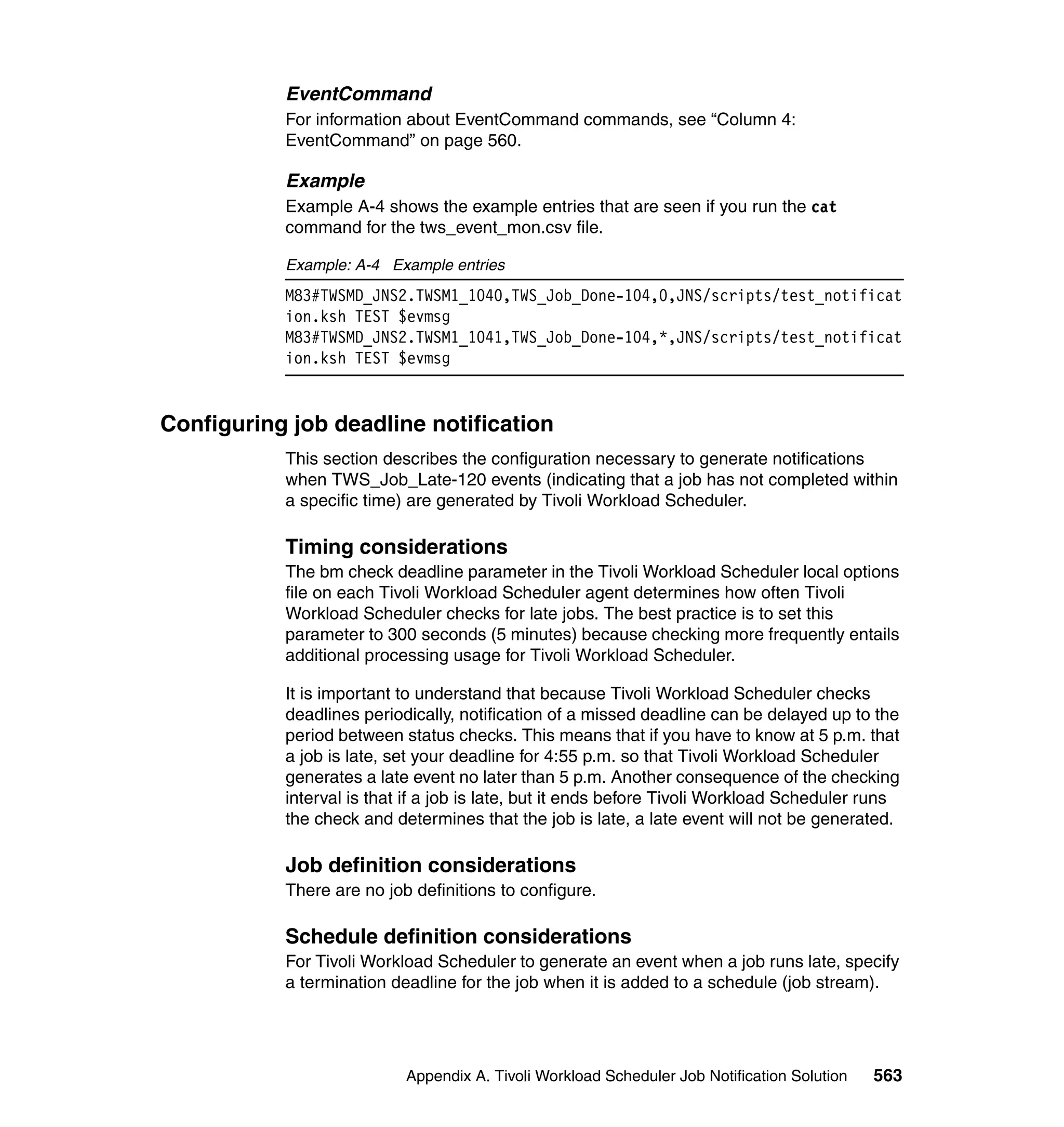EventCommand
           For information about EventCommand commands, see “Column 4:
           EventCommand” on page 560.

           Example
           Example A-4 shows the example entries that are seen if you run the cat
           command for the tws_event_mon.csv file.

           Example: A-4 Example entries
           M83#TWSMD_JNS2.TWSM1_1040,TWS_Job_Done-104,0,JNS/scripts/test_notificat
           ion.ksh TEST $evmsg
           M83#TWSMD_JNS2.TWSM1_1041,TWS_Job_Done-104,*,JNS/scripts/test_notificat
           ion.ksh TEST $evmsg


Configuring job deadline notification
           This section describes the configuration necessary to generate notifications
           when TWS_Job_Late-120 events (indicating that a job has not completed within
           a specific time) are generated by Tivoli Workload Scheduler.

           Timing considerations
           The bm check deadline parameter in the Tivoli Workload Scheduler local options
           file on each Tivoli Workload Scheduler agent determines how often Tivoli
           Workload Scheduler checks for late jobs. The best practice is to set this
           parameter to 300 seconds (5 minutes) because checking more frequently entails
           additional processing usage for Tivoli Workload Scheduler.

           It is important to understand that because Tivoli Workload Scheduler checks
           deadlines periodically, notification of a missed deadline can be delayed up to the
           period between status checks. This means that if you have to know at 5 p.m. that
           a job is late, set your deadline for 4:55 p.m. so that Tivoli Workload Scheduler
           generates a late event no later than 5 p.m. Another consequence of the checking
           interval is that if a job is late, but it ends before Tivoli Workload Scheduler runs
           the check and determines that the job is late, a late event will not be generated.

           Job definition considerations
           There are no job definitions to configure.

           Schedule definition considerations
           For Tivoli Workload Scheduler to generate an event when a job runs late, specify
           a termination deadline for the job when it is added to a schedule (job stream).




                           Appendix A. Tivoli Workload Scheduler Job Notification Solution   563
 